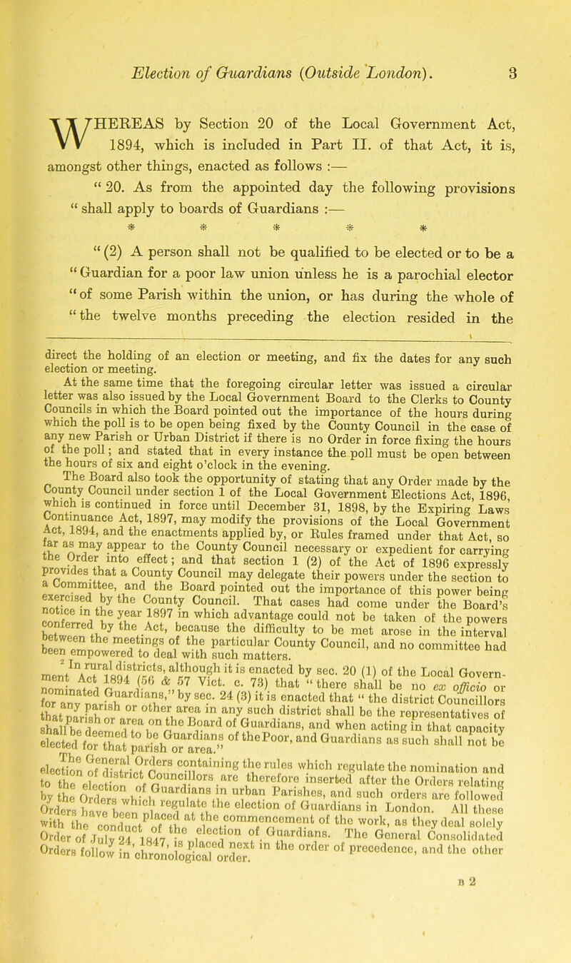 HEREAS by Section 20 of the Local Government Act, 1894, which is included in Part II. of that Act, it is, amongst other things, enacted as follows :— “ 20. As from the appointed day the following provisions “ shall apply to boards of Guardians :— “ (2) A person shall not be qualified to be elected or to be a “ Guardian for a poor law union unless he is a parochial elector “ of some Parish within the union, or has during the whole of “the twelve months preceding the election resided in the direct the holding of an election or meeting, and fix the dates for any such election or meeting. At the same time that the foregoing circular letter was issued a circular letter was also issued hy the Local Government Board to the Clerks to County Councils in which the Board pointed out the importance of the hours during which the poll is to be open being fixed by the County Council in the case of any new Parish or Urban District if there is no Order in force fixing the hours of the poll; and stated that in every instance the poll must be open between the hours of six and eight o’clock in the evening. The Board also took the opportunity of stating that any Order made by the County Council under section 1 of the Local Government Elections Act, 1896 which is continued in force until December 31, 1898, by the Expiring Laws