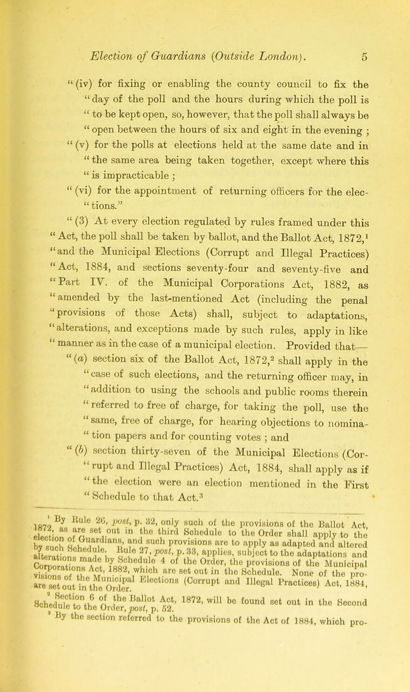 “ (iv) for fixing or enabling the county council to fix the “ clay of the poll and the hours during which the poll is “ to be kept open, so, however, that the poll shall always be “ open between the hours of six and eight in the evening ; “ (v) for the polls at elections held at the same date and in “ the same area being taken together, except where this “ is impracticable; “ (vi) for the appointment of returning officers for the elec- tions.” “ (3) At every election regulated by rules framed under this “ Act, the poll shall be taken by ballot, and the Ballot Act, 1872,1 “and the Municipal Elections (Corrupt and Illegal Practices) “Act, 1884, and sections seventy-four and seventy-five and “Part IV. of the Municipal Corporations Act, 1882, as “amended by the last-mentioned Act (including the penal provisions of those Acts) shall, subject to adaptations, “ alterations, and exceptions made by such rules, apply in like “ manner as in the case of a municipal election. Provided that ‘‘(a) section six of the Ballot Act, 1872,2 shall apply in the case of such elections, and the returning officer may, in “addition to using the schools and public rooms therein “ referred to free of charge, for taking the poll, use the same, free of charge, for hearing objections to nomina- “ tion papers and for counting votes ; and “ (b) section thirty-seven of the Municipal Elections (Cor- rupt and Illegal Practices) Act, 1884, shall apply as if “the election were an election mentioned in the First “ Schedule to that Act.3 By Buie 20, post, p. 32, only such of the provisions of the Ballot Act . as arp. «pf. nut iV ^ JJUZL, p. o^. y the section referred to the provisions of the Act of 1884, which pro