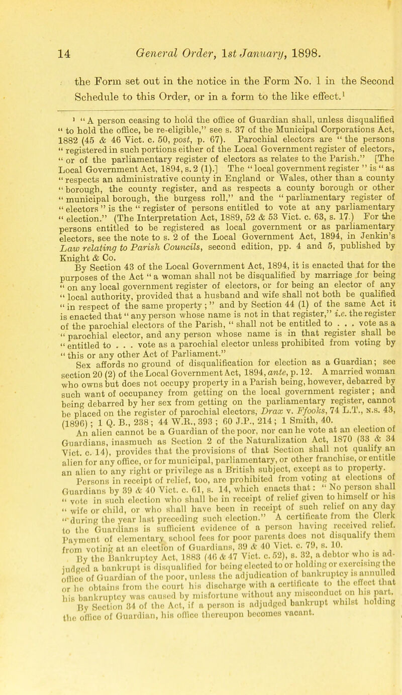 the Form set out in the notice in the Form No. 1 in the Second Schedule to this Order, or in a form to the like effect.1 1 “ A person ceasing to hold the office of Guardian shall, unless disqualified “ to hold the office, be re-eligible,” see s. 37 of the Municipal Corporations Act, 1882 (45 & 46 Viet. c. 50, post, p. 67). Parochial electors are “ the persons “ registered in such portions either of the Local Government register of electors, “ or of the parliamentary register of electors as relates to the Parish.” [The Local Government Act, 1894, s. 2 (1).] The “ local government register ” is “ as “respects an administrative county in England or Wales, other than a county “borough, the county register, and as respects a county borough or other “ municipal borough, the burgess roll,” and the “ parliamentary register of “ electors ” is the “ register of persons entitled to vote at any parliamentary “ election.” (The Interpretation Act, 1889, 52 & 53 Viet. c. 63, s. 17.) Eor the persons entitled to be registered as local government or as parliamentary electors, see the note to s. 2 of the Local Government Act, 1894, in Jenkin’s Law relating to Parish Councils, second edition, pp. 4 and 5, published by Knight & Co. By Section 43 of the Local Government Act, 1894, it is enacted that for the purposes of the Act “ a woman shall not be disqualified by marriage for being “ on any local government register of electors, or for being an elector of any “ local authority, provided that a husband and wife shall not both be qualified “ in respect of the same property ; ” and by Section 44 (1) of the same Act it is enacted that “ any person whose name is not in that register,” i.e. the register of the parochial electors of the Parish, “ shall not be entitled to . . . vote as a “ parochial elector, and any person whose name is in that register shall be “entitled to . . . vote as a parochial elector unless prohibited from voting by “ this or any other Act of Parliament.” Sex affords no ground of disqualification for election as a Guardian; see section 20 (2) of the Local Government Act, 1894, ante, p. 12. A married woman who owns but does not occupy property in a Parish being, however, debarred by such want of occupancy from getting on the local government register; and being debarred by her sex from getting on the parliamentary register, cannot be placed on the register of parochial electors, Drax v. Ffooks, 74 L.T., n.s. 43, (1896); 1 Q. B., 238 ; 44 W.R., 393 ; 60 J.P., 214; 1 Smith, 40. An alien cannot be a Guardian of the poor, nor can he vote at an election of Guardians, inasmuch as Section 2 of the Naturalization Act, 1870 (33 & 34 Viet. c. 14), provides that the provisions of that Section shall not qualify an alien for any office, or for municipal, parliamentary, or other franchise, or entitle an alien to any right or privilege as a British subject, except as to property. Persons in receipt of relief, too, are prohibited from voting at elections of Guardians by 39 & 40 Viet. c. 61, s. 14, which enacts that: “ No person shall “ vote in such election who shall be in receipt of relief given to himself or his “ wife or child, or who shall have been in receipt of such relief on any day “ during the year last preceding such election.” A certificate from the Clerk to the Guardians is sufficient evidence of a person having received relief. Payment of elementary school fees for poor parents does not disqualify them from voting at an election of Guardians, 39 & 40 Viet. c. 79, s. 10. ... By the Bankruptcy Act, 1883 (46 & 47 Viet. c. 52), s. 32 a debtor who is ad- iudged a bankrupt is disqualified for being elected to or holding or exercising tie office of Guardian of the poor, unless the adjudication of bankruptcy is annulled or lie obtains from the court his discharge with a certificate to the effect that his bankruptcy was caused by misfortune without any misconduct on his par . I5y Section 34 of the Act, if a person is adjudged bankrupt whilst holding the office of Guardian, his office thereupon becomes vacant.