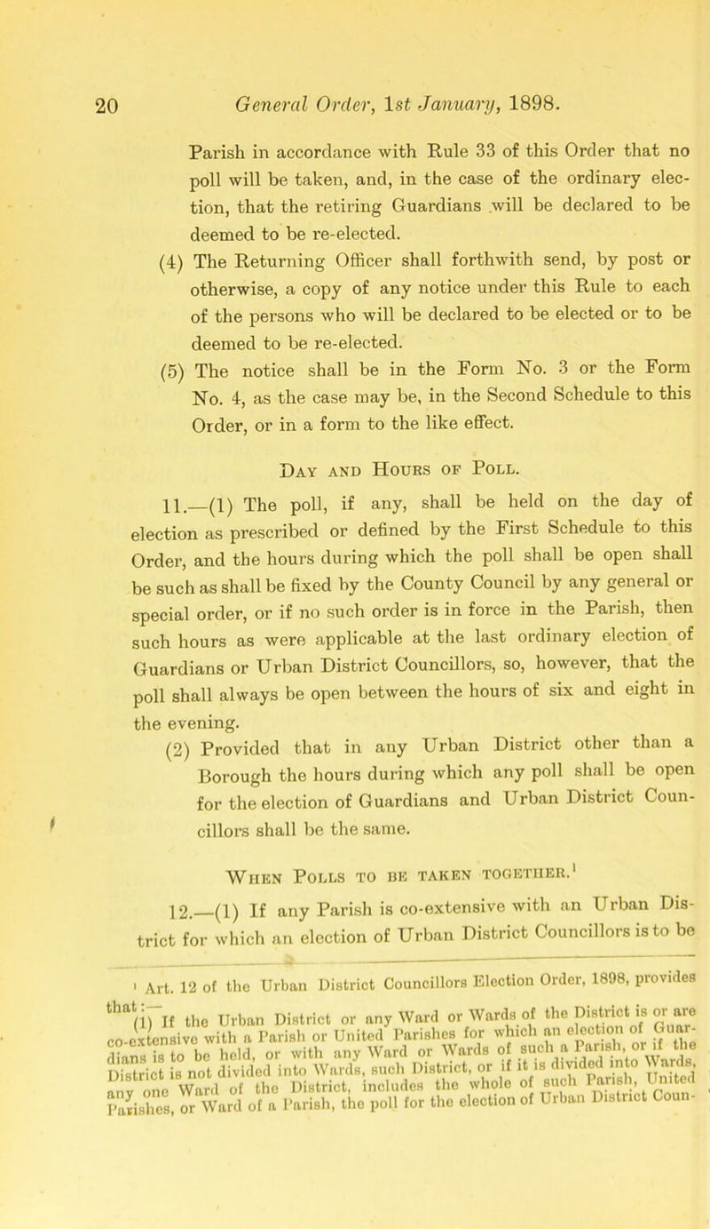 Parish in accordance with Rule 33 of this Order that no poll will be taken, and, in the case of the ordinary elec- tion, that the retiring Guardians .will be declared to be deemed to be re-elected. (4) The Returning Officer shall forthwith send, by post or otherwise, a copy of any notice under this Rule to each of the persons who will be declared to be elected or to be deemed to be re-elected. (5) The notice shall be in the Form No. 3 or the Form No. 4, as the case may be, in the Second Schedule to this Order, or in a form to the like effect. Day and Hours op Poll. 11. (1) The poll, if any, shall be held on the day of election as prescribed or defined by the First Schedule to this Order, and the hours during which the poll shall be open shall be such as shall be fixed by the County Council by any general or special order, or if no such order is in force in the Parish, then such hours as were applicable at the last ordinary election of Guardians or Urban District Councillors, so, however, that the poll shall always be open between the hours of six and eight in the evening. (2) Provided that in any Urban District other than a Borough the hours during which any poll shall be open for the election of Guardians and Urban District Coun- cillors shall be the same. When Polls to be taken together.1 12. (1) If any Parish is co-extensive with an Urban Dis- trict for which an election of Urban District Councillors is to be 1 Art. 12 of that:— the Urban District Councillors Election Order, 1898, provides (iu( the Urban District or any Ward or Wards of the District is or are co extensive with a Parish or United Parishes for which an election of Guar- dians is to be held, or with any Ward or Wards of such a Parish or if the District is not divided into Wards, such District, or if it is divided into \\, ards, any one Ward of the District, includes the whole o such Pane,United Parishes, or Ward of a Parish, the poll for the election of Urban District Cou