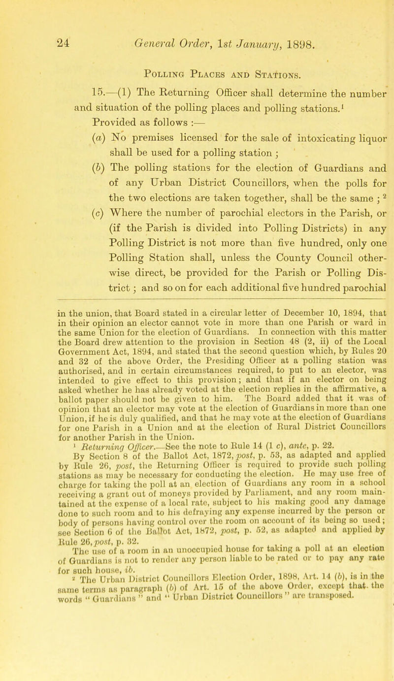 Polling Places and Stations. 15.—(1) The Returning Officer shall determine the number and situation of the polling places and polling stations.1 Provided as follows :— (a) No premises licensed for the sale of intoxicating liquor shall be used for a polling station ; (b) The polling stations for the election of Guardians and of any Urban District Councillors, when the polls for the two elections are taken together, shall be the same ; 2 (c) Where the number of parochial electors in the Parish, or (if the Parish is divided into Polling Districts) in any Polling District is not more than five hundred, only one Polling Station shall, unless the County Council other- wise direct, be provided for the Parish or Polling Dis- trict ; and so on for each additional five hundred parochial in the union, that Board stated in a circular letter of December 10, 1894, that in their opinion an elector cannot vote in more than one Parish or ward in the same Union for the election of Guardians. In connection with this matter the Board drew attention to the provision in Section 48 (2, ii) of the Local Government Act, 1894, and stated that the second question which, by Buies 20 and 32 of the above Order, the Presiding Officer at a polling station was authorised, and in certain circumstances required, to put to an elector, was intended to give effect to this provision; and that if an elector on being asked whether he has already voted at the election replies in the affirmative, a ballot paper should not be given to him. The Board added that it was of opinion that an elector may vote at the election of Guardians in more than one Union, if he is duly qualified, and that he may vote at the election of Guardians for one Parish in a Union and at the election of Kural District Councillors for another Parish in the Union. 1 Returning Officer.—See the note to Buie 14 (1 c), ante, p. 22. By Section 8 of the Ballot Act, 1872, post, p. 53, as adapted and applied by Buie 26, post, the Beturning Officer is required to provide such polling stations as may be necessary for conducting the election. He may use free of charge for taking the poll at an election of Guardians any room in a school receiving a grant out of moneys provided by Parliament, and any room main- tained at the expense of a local rate, subject to his making good any damage done to such room and to his defraying any expense incurred by the person or body of persons having control over the room on account of its being so used; see Section 6 of the Ballot Act, 1872, post, p. 52, as adapted and applied by Buie 26, post, p. 32. . . . „ . ... The use of a room in an unoccupied house for taking a poll at an election of Guardians is not to render any person liable to be rated or to pay any rate * The Urban District Councillors Election Order, 1898, Art. 14 (b), is in the same terms as paragraph (b) of Art. 15 of the above Order, except that-the words “ Guardians ” and “ Urban District Councillors” are transposed.