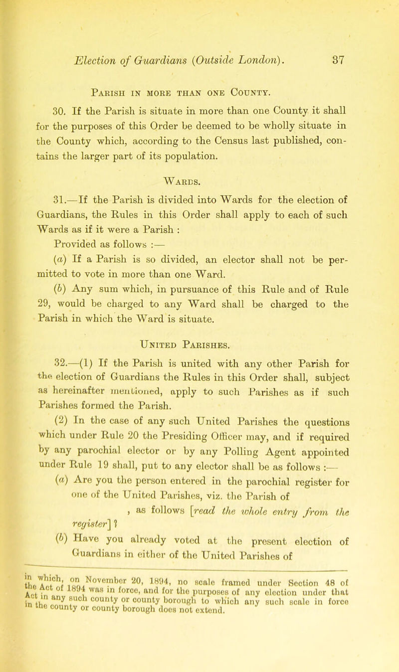 Parish in more than one County. 30. If the Parish is situate in more than one County it shall for the purposes of this Order be deemed to be wholly situate in the County which, according to the Census last published, con- tains the larger part of its population. Wares. 31. —If the Parish is divided into Wards for the election of Guardians, the Pules in this Order shall apply to each of such Wards as if it were a Parish : Provided as follows : — (а) If a Parish is so divided, an elector shall not be per- mitted to vote in more than one Ward. (б) Any sum which, in pursuance of this Rule and of Rule 29, would be charged to any Ward shall be charged to the Parish in which the Ward is situate. United Parishes. 32. —(1) If the Parish is united with any other Parish for the election of Guardians the Rules in this Order shall, subject as hereinafter mentioned, apply to such Parishes as if such Parishes formed the Parish. (2) In the case of any such United Parishes the questions which under Rule 20 the Presiding Officer may, and if required by any parochial elector or by any Polling Agent appointed under Rule 19 shall, put to any elector shall be as follows :— (a) Are you the person entered in the parochial register for one of the United Parishes, viz. the Parish of , as follows \read the whole entry from the register] 1 (b) Have you already voted at the present election of Guardians in either of the United Parishes of the^t*! i o?.^°Vem^0r no scale framed under Section 48 of Apt ir. ° was ln ^orce' an(l for the purposes of any election under that in ti, any ®ucn county or county borough to which any such scale in force me county or county borough does not extend.