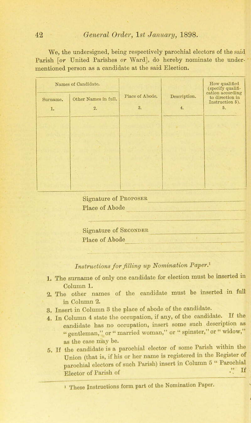 We, the undersigned, being respectively parochial electors of the said Parish [or United Parishes or Ward], do hereby nominate the under- mentioned person as a candidate at the said Election. Names of Candidate. How qualified (specify qualifi- cation according to direction in Instruction 5). Surname. Other Names in full. Place of Abode. Description. 1. 2. 3. 4. 5. Signature of Proposer Place of Abode Signature of Seconder Place of Abode Instructions for filling up Nomination Paper.' 1. The surname of only one candidate for election must be inserted in Column 1. 2. The other names of the candidate must be inserted in full in Column 2. 3. Insert in Column 3 the place of abode of the candidate. 4. In Column 4 state the occupation, if any, of the candidate. If the candidate has no occupation, insert some such description as « gentleman,” or “ married woman,” or “ spinster,” or “ widow,” as the case may be. 5. If the candidate is a parochial elector of some Parish within the Union (that is, if his or her name is registered in the Register of parochial electors of such Parish) insert in Column 5 “ Parochial Elector of Parish of • • ^ 1 These Instructions form part of the Nomination Paper.