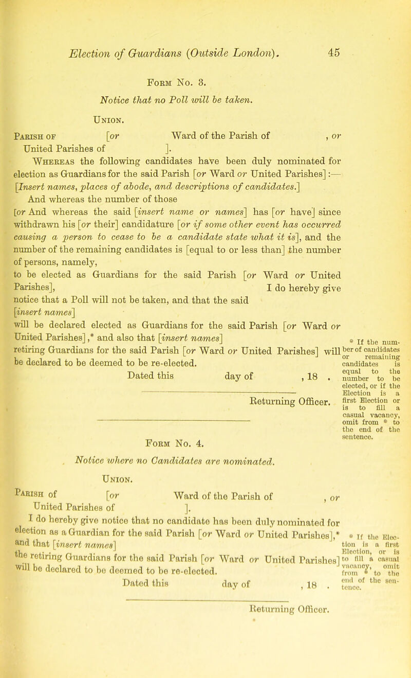 Form No. 3. Notice that no Poll will he taken. Union. Parish of [or Ward of the Parish of , or United Parishes of ]. Whereas the following candidates have been duly nominated for election as Guardians for the said Parish [or Ward or United Parishes]:— [Insert names, places of abode, and descriptions of candidates.] And whereas the number of those [or And whereas the said [insert name or names] has [or have] since withdrawn his [or their] candidature [or if some other event has occurred causing a person to cease to be a candidate state what it is], and the number of the remaining candidates is [equal to or less than] the number of persons, namely, to be elected as Guardians for the said Parish [or Ward or United Parishes], I do hereby give notice that a Poll will not be taken, and that the said [insert names] will be declared elected as Guardians for the said Parish [or Ward or United Parishes] ,* and also that [insert names] retiring Guardians for the said Parish [or Ward or United Parishes] will be declared to be deemed to be re-elected. Dated this day of , 18 . Returning Officer. Form No. 4. * If the num- ber of candidates or remaining candidates is equal to the number to be elected, or if the Election is a first Election or is to fill a casual vacancy, omit from * to the end of the sentence. Notice where no Candidates are nominated. Union. Parish of [or Ward of the Parish of , or United Parishes of ]. I do hereby give notice that no candidate has been duly nominated for election as a Guardian for the said Parish [or Ward or United Parishes],* and that [insert names] the retiring Guardians for the said Parish [or Ward or United Parishes] will be declared to be deemed to be re-elected. Dated this day of , 18 . * If the Elec- tion is a first Election, or is to fill a casual vacancy, omit from * to the end of the sen- tence. Returning Officer.