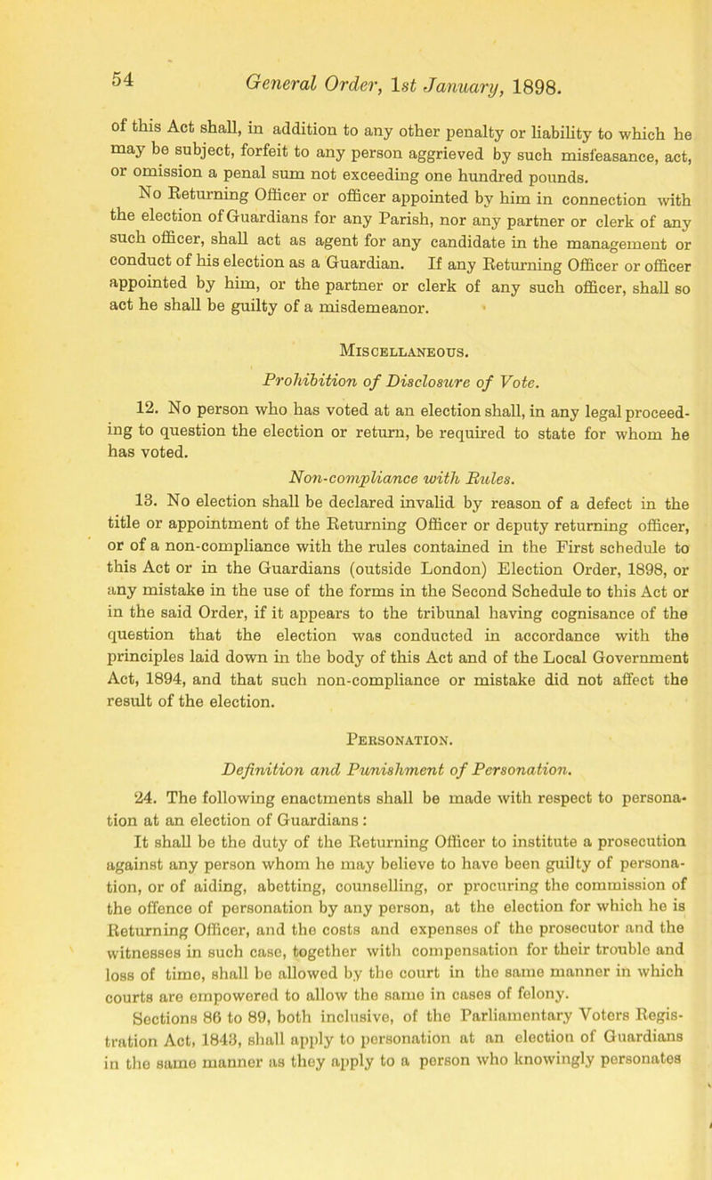 of this Act shall, in addition to any other penalty or liability to which he may be subject, forfeit to any person aggrieved by such misfeasance, act, or omission a penal sum not exceeding one hundred pounds. No Returning Officer or officer appointed by him in connection with the election of Guardians for any Parish, nor any partner or clerk of any such officer, shall act as agent for any candidate in the management or conduct of his election as a Guardian. If any Returning Officer or officer appointed by him, or the partner or clerk of any such officer, shall so act he shall be guilty of a misdemeanor. Miscellaneous. Prohibition of Disclosure of Vote. 12. No person who has voted at an election shall, in any legal proceed- ing to question the election or return, be required to state for whom he has voted. Non-compliance with Pules. 13. No election shall be declared invalid by reason of a defect in the title or appointment of the Returning Officer or deputy returning officer, or of a non-compliance with the rules contained in the First schedule to this Act or in the Guardians (outside London) Election Order, 1898, or any mistake in the use of the forms in the Second Schedule to this Act or in the said Order, if it appears to the tribunal having cognisance of the question that the election was conducted in accordance with the principles laid down in the body of this Act and of the Local Government Act, 1894, and that such non-compliance or mistake did not affect the result of the election. Personation. Definition and Punishment of Personation. 24. The following enactments shall be made with respect to persona- tion at an election of Guardians : It shall be the duty of the Returning Officer to institute a prosecution against any person whom he may believe to have been guilty of persona- tion, or of aiding, abetting, counselling, or procuring the commission of the offence of personation by any person, at the election for which he is Returning Officer, and the costs and expenses of the prosecutor and the witnesses in such case, together with compensation for their trouble and loss of time, shall be allowed by the court in the same manner in which courts are empowered to allow the same in cases of felony. Sections 86 to 89, both inclusive, of the Parliamentary Voters Regis- tration Act, 1843, shall apply to personation at an election of Guardians in the same manner as they apply to a person who knowingly personates