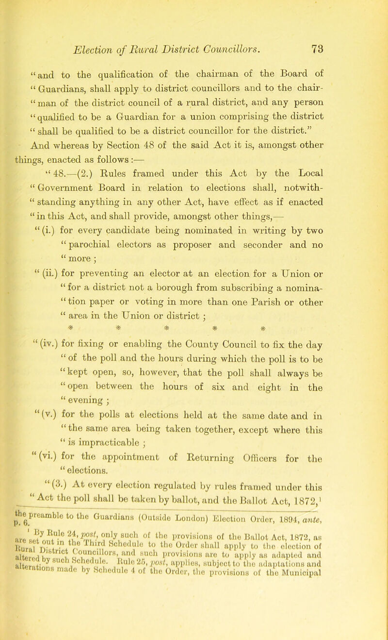 “and to the qualification of the chairman of the Board of “ Guardians, shall apply to district councillors and to the chair- “man of the district council of a rural district, and any person “qualified to be a Guardian for a union comprising the district “ shall be qualified to be a district councillor for the district.” And whereas by Section 48 of the said Act it is, amongst other things, enacted as follows :— “ 48.—(2.) Buies framed under this Act by the Local “ Government Board in relation to elections shall, notwith- “ standing anything in any other Act, have effect as if enacted “ in this Act, and shall provide, amongst other things,— “ (i.) for every candidate being nominated in writing by two “ parochial electors as proposer and seconder and no “ more ; “ (ii.) for preventing an elector at an election for a Union or “ for a district not a borough from subscribing a nomina- “ tion paper or voting in more than one Parish or other “ area in the Union or district • -* * * * * “ (iv.) for fixing or enabling the County Council to fix the day “ of the poll and the hours during which the poll is to be “ kept open, so, however, that the poll shall always be “open between the hours of six and eight in the “ evening ; “ (v.) for the polls at elections held at the same date and in “ the same area being taken together, except where this “ is impracticable ; “ (vi.) for the appointment of Beturning Officers for the “ elections. (3.) At every election regulated by rules framed under this “Act the poll shall be taken by ballot, and the Ballot Act, 1872,' the preamble to the Guardians (Outside London) Election Order, 1894, ante, areL^y^U-le?u’^-’ iniy,BUfh ot the Provisions of the Ballot Act, 1872, as lturnl n 't ^^‘.rd Schedule to the Order shall apply to the election of altfi-prl n<v. <'™!lorVnd KUC*‘ provisions are to apply as adapted and altentir'^ 8UC^i^Ci!e^u -^ule 25,post, applies, subject to the adaptations and “ lerations made by Schedule 4 of the Order, the provisions of the Municipal