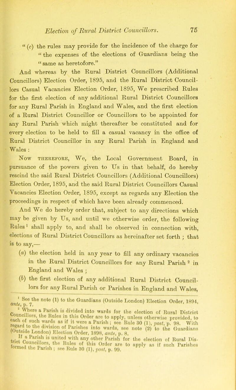 “ (c) the rules may provide for the incidence of the charge for “ the expenses of the elections of Guardians being the “ same as heretofore.” And whereas by the Rural District Councillors (Additional Councillors) Election Order, 1895, and the Rural District Council- lors Casual Vacancies Election Order, 1895, We prescribed Rules for the first election of any additional Rural District Councillors for any Rural Parish in England and Wales, and the first election of a Rural District Councillor or Councillors to be appointed for any Rural Parish which might thereafter be constituted and for every election to be held to fill a casual vacancy in the office of Rural District Councillor in any Rural Parish in England and Wales : Now therefore, We, the Local Government Board, in pursuance of the powers given to Us in that behalf, do hereby rescind the said Rural District Councillors (Additional Councillors) Election Order, 1895, and the said Rural District Councillors Casual Vacancies Election Order, 1895, except as regards any Election the proceedings in respect of which have been already commenced. And We do hereby order that, subject to any directions which may be given by Us, and until we otherwise order, the following Rules 1 shall apply to, and shall be observed in connection with, elections of Rural District Councillors as hereinafter set forth ; that is to say,— (а) the election held in any year to fill any ordinary vacancies in the Rural District Councillors for any Rural Parish 2 in England and Wales ; (б) the first election of any additional Rural District Council- lors for any Rural Parish or Parishes in England and Wales, 1 See the note (1) to the Guardians (Outside London) Election Order, 1894, ante, p. 7. ' ’ ’ 2 Where a Parish is divided into wards for the election of Rural District ouncillors the Rules in this Order are to apply, unless otherwise provided, to 1 , 8™h ™Vd.8 as lf 11 wcre a Parish ; see Bule 30 (!)- post, p. 98. With regard t° the dwision of Parishes into wards, see note (2) to the Guardians (Outside London) Election Order, 1898, ante, p. 8. f'J1 Par}ah is uitecl with any other Parish for the election of Rural Dis- frnm °’Inci**or.s> the Rules of this Order aro to apply as if such Parishes formed the Parish ; see Rule 30 (1), post, p. 99.