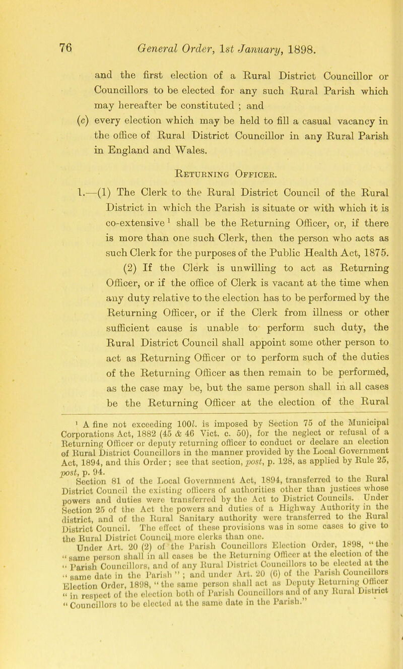 and the first election of a Rural District Councillor or Councillors to be elected for any such Rural Parish which may hereafter be constituted ; and (c) every election which may be held to fill a casual vacancy in the office of Rural District Councillor in any Rural Parish in England and Wales. Returning Officer. 1.-—(1) The Clerk to the Rural District Council of the Rural District in which the Parish is situate or with which it is co-extensive 1 shall be the Returning Officer, or, if there is more than one such Clerk, then the person who acts as such Clerk for the purposes of the Public Health Act, 1875. (2) If the Clerk is unwilling to act as Returning Officer, or if the office of Clerk is vacant at the time when any duty relative to the election has to be performed by the Returning Officer, or if the Clerk from illness or other sufficient cause is unable to perform such duty, the Rural District Council shall appoint some other person to act as Returning Officer or to perform such of the duties of the Returning Officer as then remain to be performed, as the case may be, but the same person shall in all cases be the Returning Officer at the election of the Rural 1 A fine not exceeding 100Z. is imposed by Section 75 of the Municipal Corporations Act, 1882 (45 & 46 Viet. c. 50), for the neglect or refusal of a Returning Officer or deputy returning officer to conduct or declare an election of Rural District Councillors in the manner provided by the Local Government Act, 1894, and this Order; see that section, post, p. 128, as applied by Rule 25, post, p. 94. , Section 81 of the Local Government Act, 1894, transferred to the Rural District Council the existing officers of authorities other than justices whose powers and duties were transferred by the Act to District Councils. Under Section 25 of the Act the powers and duties of a Highway Authority in the district, and of the Rural Sanitary authority were transferred to the Rural District Council. The effect of these provisions was in some cases to give to the Rural District Council more clerks than one. Under Art. 20 (2) of the Parish Councillors Election Order, 1898, “ the “ same person shall in all cases be the Returning Officer at the election of the •. pari8h Councillors, and of any Rural District Councillors to be elected at the “ same date in the Parish ” ; and under Art. 20 (0) of the Parish Councillors Election Order, 1898, “ the same person shall act as Deputy Returning Officer “ in respect of the election both of Parish Councillors and of any Rural District a Councillors to be elected at the same date in the Parish.”