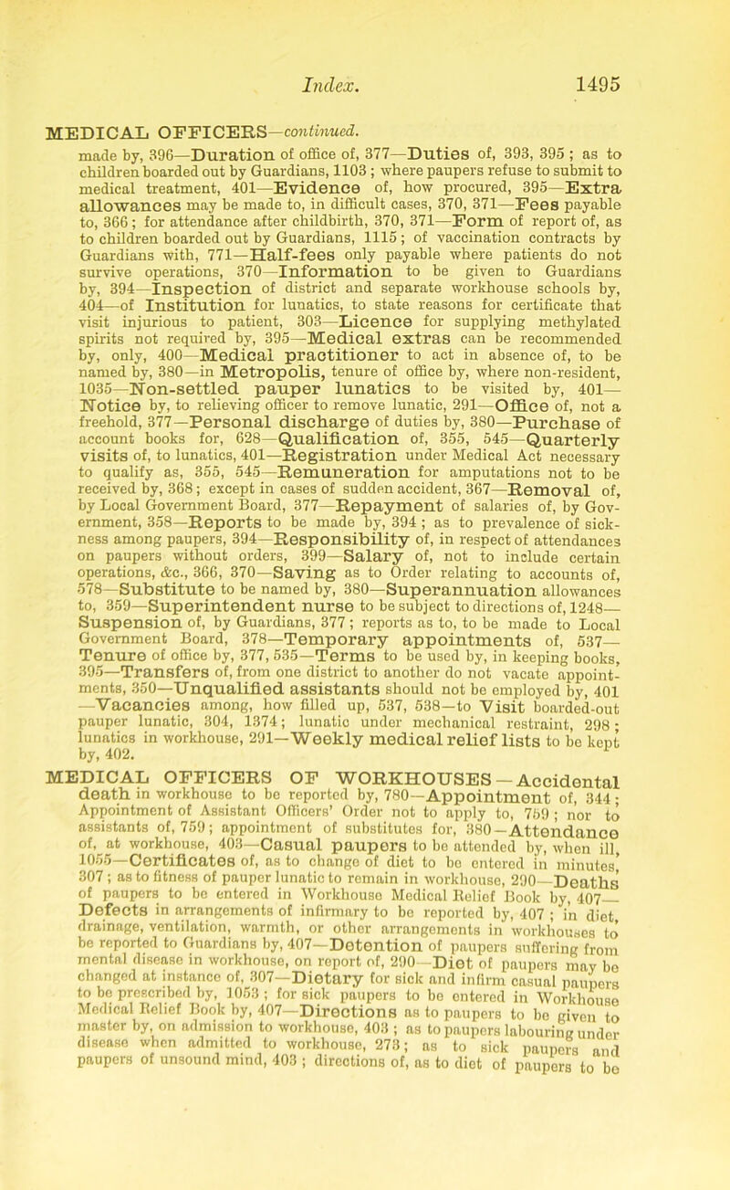 MF.UTHAT, OFFICERS continued. made by, 396—Duration of office of, 377—Duties of, 393, 395 ; as to children boarded out by Guardians, 1103 ; where paupers refuse to submit to medical treatment, 401—Evidence of, how procured, 395—Extra allowances may be made to, in difficult cases, 370, 371—Eees payable to, 366; for attendance after childbirth, 370, 371—Form of report of, as to children boarded out by Guardians, 1115; of vaccination contracts by Guardians with, 771—Half-fees only payable where patients do not survive operations, 370—Information to be given to Guardians by, 394—Inspection of district and separate workhouse schools by, 404—of Institution for lunatics, to state reasons for certificate that visit injurious to patient, 303—Licence for supplying methylated spirits not required by, 395—Medical extras can be recommended by, only, 400—Medical practitioner to act in absence of, to be named by, 380—in Metropolis, tenure of office by, where non-resident, 1035—Non-settled pauper lunatics to be visited by, 401— TTotice by, to relieving officer to remove lunatic, 291—Office of, not a freehold, 377—Personal discharge of duties by, 380—Purchase of account books for, 628—Qualification of, 355, 545—Quarterly- visits of, to lunatics, 401—Registration under Medical Act necessary to qualify as, 355, 545—Remuneration for amputations not to be received by, 368 ; except in cases of sudden accident, 367—Removal of, by Local Government Board, 377—Repayment of salaries of, by Gov- ernment, 358—Reports to be made by, 394; as to prevalence of sick- ness among paupers, 394—Responsibility of, in respect of attendances on paupers without orders, 399—Salary of, not to include certain operations, &c., 366, 370—Saving as to Order relating to accounts of, 578—Substitute to be named by, 380—Superannuation allowances to, 359—Superintendent nurse to be subject to directions of, 1248— Suspension of, by Guardians, 377 ; reports as to, to be made to Local Government Board, 378—Temporary appointments of, 537— Tenure of office by, 377, 535—Terms to be used by, in keeping books, 395—Transfers of, from one district to another do not vacate appoint- ments, 350—Unqualified assistants should not be employed by, 401 —Vacancies among, how filled up, 537, 538—to Visit boarded-out pauper lunatic, 304, 1374; lunatic under mechanical restraint, 298 ; lunatics in workhouse, 291—Weekly medical relief lists to be kept by, 402. MEDICAL OFFICERS OF WORKHOUSES-Accidental death in workhouse to be reported by, 780—Appointment of, 344 • Appointment of Assistant Officers’ Order not to apply to, 759 ; nor to assistants of, 759; appointment of substitutes for, 380—Attendance of, at workhouse, 403—Casual paupers to be attended by, when ill, 1 O'?5 Certificates of, as to change of diet to be entered in minutes 307; as to fitness of pauper lunatic to remain in workhouse, 290 Deaths of paupers to be entered in Workhouse Medical Relief Book by, 407 Defects in arrangements of infirmary to bo reported by, 407 ; in diet drainage, ventilation, warmth, or other arrangements in workhouses to’ be reported to Guardians by, 407—Detention of paupers suffering from mental disease in workhouse, on report of, 290—Diet of paupers may be changed at instanco of, 307—Dietary for sick and infirm casual paupers to be prescribed by, 1053 ; for sick paupers to be entered in Workhouse Medical Relief Book by, 407—Directions as to paupers to be given to master by, on admission to workhouse, 403 ; as to paupers labouring under disease when admitted to workhouse, 273; as to sick paupers and paupers of unsound mind, 403 ; directions of, as to diet of paupers to be