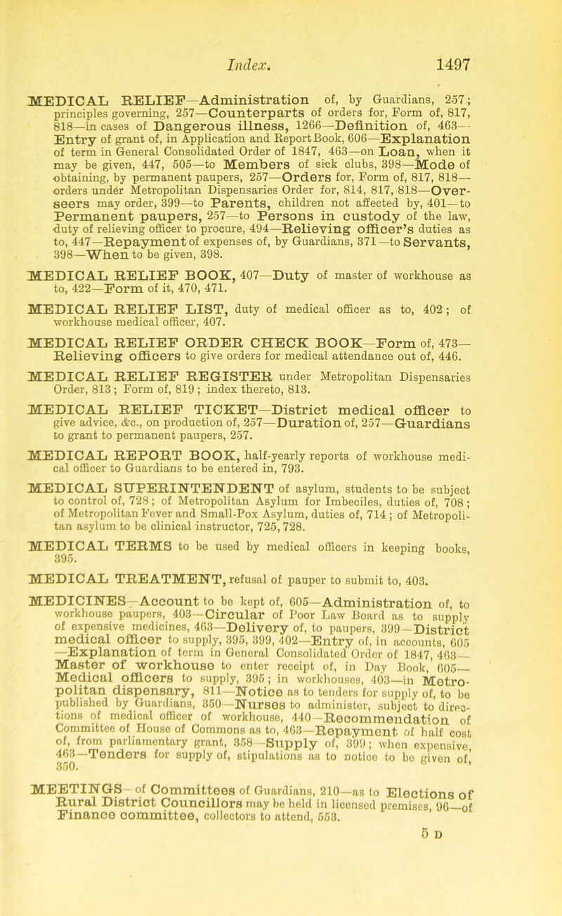 MEDICAL RELIEF—Administration of, by Guardians, 257; principles governing, 257—Counterparts of orders for, Form of, 817, 818—in cases of Dangerous illness, 1266—Definition of, 463— Entry of grant of, in Application and KeportBook, 606—Explanation of term in General Consolidated Order of 1847, 463—on Loan, when it may be given, 447, 505—to Members of sick clubs, 398—Mode of obtaining, by permanent paupers, 257—Orders for, Form of, 817, 818— orders under Metropolitan Dispensaries Order for, 814, 817, 818—Over- seers may order, 399—to Parents, children not affected by, 401—to Permanent paupers, 257—to Persons in custody of the law, •duty of relieving officer to procure, 494—Relieving officer’s duties as to, 447—Repayment of expenses of, by Guardians, 371—to Servants, 398—When to be given, 398. MEDICAL RELIEF BOOK, 407—Duty of master of workhouse as to, 422—Form of it, 470, 471. MEDICAL RELIEF LIST, duty of medical officer as to, 402; of workhouse medical officer, 407. MEDICAL RELIEF ORDER CHECK BOOK -Form of, 473— Relieving officers to give orders for medical attendance out of, 446. MEDICAL RELIEF REGISTER under Metropolitan Dispensaries Order, 813 ; Form of, 819 ; index thereto, 813. MEDICAL RELIEF TICKET—District medical officer to give advice, &c., on production of, 257—Duration of, 257—Guardians to grant to permanent paupers, 257. MEDICAL REPORT BOOK, half-yearly reports of workhouse medi- cal officer to Guardians to be entered in, 793. MEDICAL SUPERINTENDENT of asylum, students to be subject to control of, 728; of Metropolitan Asylum for Imbeciles, duties of, 708; of Metropolitan Fever and Small-Pox Asylum, duties of, 714 ; of Metropoli- tan asylum to be clinical instructor, 725,728. MEDICAL TERMS to be used by medical officers in keeping books 395. MEDICAL TREATMENT, refusal of pauper to submit to, 403. MEDICINES—Account to be kept of, 605—Administration of, to workhouse paupers, 403—Circular of Poor Law Board as to supply of expensive medicines, 463—Delivery of, to paupers, 399—District medical officer to supply, 396, 399, 402—Entry of, in accounts, 605 —Explanation of term in General Consolidated Order of 1847, 463- Master of workhouse to enter receipt of, in Day Book,’ 605- Medical officers to supply, 395; in workhouses, 403—in Metro- politan dispensary, 811—Notice as to tenders for supply of, to be published by Guardians, 350—Nurses to administer, subject to direc- tions of medical officer of workhouse, 440—Recommendation of Committee of House of Commons as to, 463—Repayment of half cost of, from parliamentary grant, 358 Supply of, 399; when expensive 463—Tenders for supply of, stipulations as to notice to be given of,’ MEETINGS of Committees of Guardians, 210—as fo Elections of Rural District Councillors may be held in licensed premises 96 of Finance committee, collectors to attend, 553. 5 D