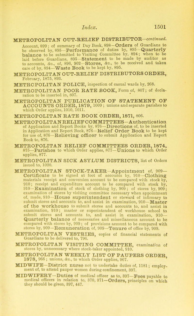 METROPOLITAN OUT-RELIEF DISTRIBUTOR—continued. Account, 899; of summary of Day Book, 898-Orders of Guardians to be observed by, 895—Performance of duties by, 895 Quarterly balance to be submitted to Visiting Committee by, 894; when to be laid before Guardians, 895—Statement to be made by auditor as to accounts, &c., of, 896, 902—Stores, &c„ to be received and taken care of by, 894—Waste Book to be kept by, 895. METROPOLITAN OUT-RELIEF DISTRIBUTORS ORDER, February, 1875, 893. METROPOLITAN POLICE, inspection of casual wards by, 268. METROPOLITAN POOR RATE BOOK, Form of, 807; of decla- ration to be inserted in, 807. METROPOLITAN PUBLICATION OF STATEMENT OF ACCOUNTS ORDER, 1879, 1009 ; unions and separate parishes to which Order applies, 1010, 1011. METROPOLITAN RATE BOOK ORDER, 1871, 806. METROPOLITANRELIEF COMMITTEES—Authentication of Application and Report Books by, 876—Directions of, to be inserted in Application and Report Book, 876—Relief Order Book to be kept for use of, 876—Relieving officer to submit Application and Report Book to, 876. METROPOLITAN RELIEF COMMITTEES ORDER, 1874, 875—Parishes to which Order applies, 877—Unions to which Order applies, 877. METROPOLITAN SICK ASYLUM DISTRICTS, list of Orders issued to, 1020. METROPOLITAN STOCK-TAKER-Appointment of, 909- Certificate to be signed at foot of accounts by, 910—Clothing materials receipt and conversion account to be compared with stock by, 910; receipt and expenditure account to be compared with stock by, 910—Examination of stock of clothing by, 909; of stores by, 909; examination of stores by visiting committee necessary when appointment of, made, 910-House superintendent or steward of infirmary to submit stores and accounts to, and assist in examination, 910—Master of the workhouse to submit stores and accounts to, and assist in examination, 910; master or superintendent of workhouse school to submit stores and accounts to, and assist in examination, 910— Quarterly balance of necessaries and miscellaneous account to be compared with stores by, 909; of provisions account to be compared with stores by, 909—Remuneration of, 909—Tenure of office by, 909. METROPOLITAN VESTRIES, copies of financial statements of Guardians to be delivered to, 796. METROPOLITAN VISITING COMMITTEE, examination of stores by, unnecessary whero stock-taker appointed, 910. METROPOLITAN WEEKLY LIST OF PAUPERS ORDER, 187 8, 966 ; unions, &c., to which Order applies, 967. MIDWIFE—District nurse not, to undertake duties of, 1181; employ- ment of, to attend pauper women during confinement, 397. MIDWIFERY—Duties of medical officer as to, 397—Fees payable to medical officers in relation to, 370, 371—Orders, principles on which they should be given, 397, 447.