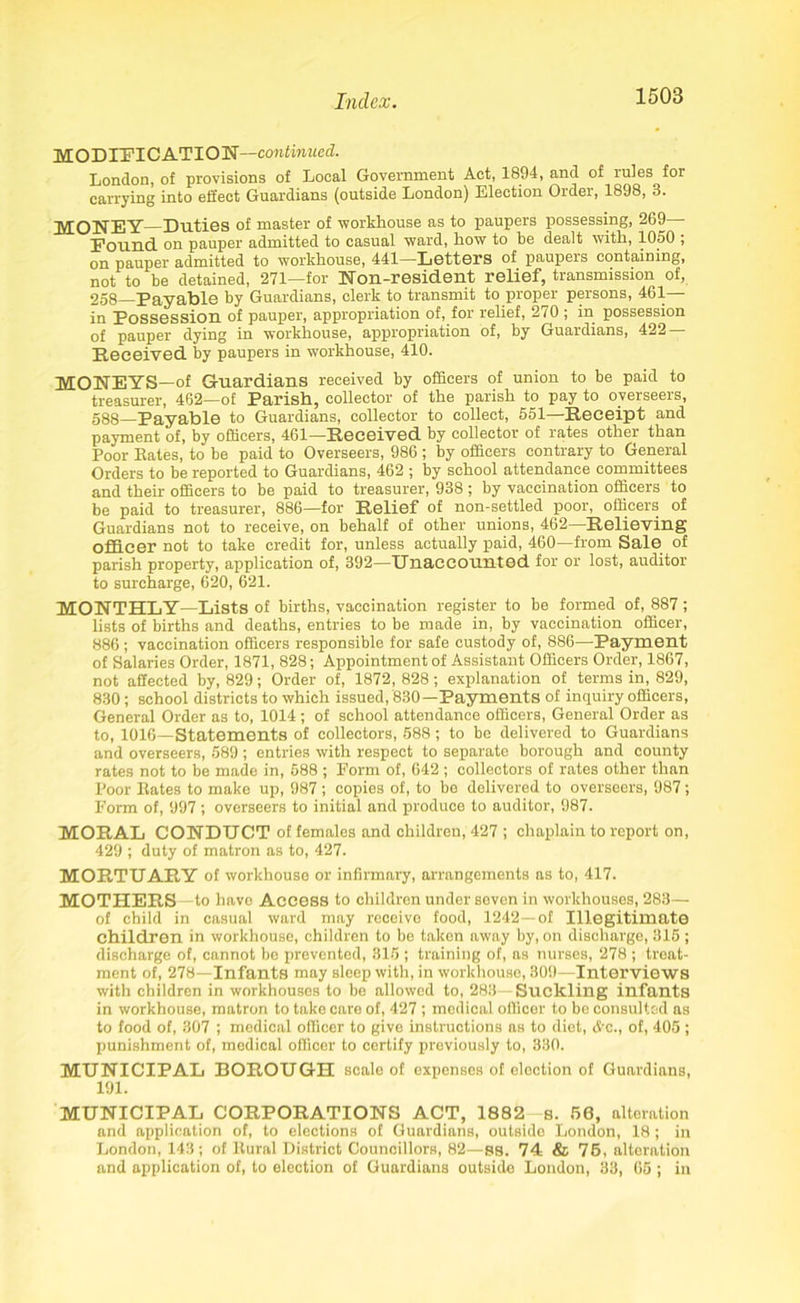 MODIFICATION—continued. London, of provisions of Local Government Act, 1894, and of mles for carrying into effect Guardians (outside London) Election Older, 1898, 3. MONEY—Duties of master of workhouse as to paupers possessing, 269 Found on pauper admitted to casual ward, how to he dealt with, 1050 ; on pauper admitted to workhouse, 441—Letters of paupers containing, not to be detained, 271—for Non-resident relief, transmission of, 258—Payable by Guardians, clerk to transmit to proper persons, 461- in Possession of pauper, appropriation of, for relief, 270 ; in possession of pauper dying in workhouse, appropriation of, by Guardians, 422 — Received by paupers in workhouse, 410. MONEYS—of Guardians received by officers of union to be paid to treasurer, 462—of Parish, collector of the parish to pay to overseers, 588—Payable to Guardians, collector to collect, 551—Receipt and payment of, by officers, 461—Received by collector of rates other than Poor Eates, to be paid to Overseers, 986 ; by officers contrary to General Orders to be reported to Guardians, 462 ; by school attendance committees and their officers to be paid to treasurer, 938 ; by vaccination officers to be paid to treasurer, 886—for Relief of non-settled poor, officers of Guardians not to receive, on behalf of other unions, 462 Relieving officer not to take credit for, unless actually paid, 460—from Sale of parish property, application of, 392—Unaccounted for or lost, auditor to surcharge, 620, 621. MONTHLY—Lists of births, vaccination register to be formed of, 887; lists of births and deaths, entries to be made in, by vaccination officer, 886; vaccination officers responsible for safe custody of, 886—Payment of Salaries Order, 1871, 828; Appointment of Assistant Officers Order, 1867, not affected by, 829; Order of, 1872, 828; explanation of terms in, 829, 830 ; school districts to which issued, 830—Payments of inquiry officers, General Order as to, 1014 ; of school attendance officers, General Order as to, 1016—Statements of collectors, 588; to be delivered to Guardians and overseers, 589; entries with respect to separate borough and county rates not to be made in, 588 ; Form of, 642; collectors of rates other than Poor Eates to make up, 987; copies of, to be delivered to overseers, 987; Form of, 997; overseers to initial and produce to auditor, 987. MORAL CONDUCT of females and children, 427 ; chaplain to report on, 429 ; duty of matron as to, 427. MORTUARY of workhouse or infirmary, arrangements as to, 417. MOTHERS -to have Access to children under seven in workhouses, 283— of child in casual ward may receive food, 1242—of Illegitimate children in workhouse, children to be taken away by, on discharge, 315 ; discharge of, cannot be prevented, 315 ; training of, as nurses, 278 ; treat- ment of, 278—Infants may sleep with, in workhouse, 309—Interviews with children in workhouses to be allowed to, 283—Suckling infants in workhouse, matron to take care of, 427 ; medical officer to be consulted as to food of, 307 ; medical officer to give instructions as to diet, Ac., of, 405; punishment of, medical officer to certify previously to, 330. MUNICIPAL BOROUGH scale of expenses of election of Guardians, 191. MUNICIPAL CORPORATIONS ACT, 1882 s. 58, alteration and application of, to elections of Guardians, outside London, 18 ; in London, 143; of Eural District Councillors, 82—88. 74 & 75, alteration and application of, to election of Guardians outside London, 33, 65 ; in