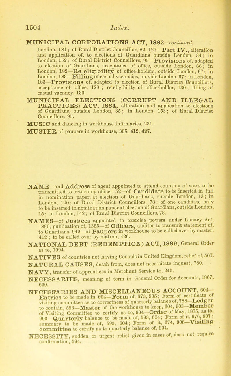 MUNICIPAL CORPORATIONS ACT, 1882—continued. London, 181; of Rural District Councillor, 82, 127—Part IV., alteration and application of, to elections of Guardians outside London, 34; in London, 152 ; of Rural District Councillors, 95—Provisions of, adapted to election of Guardians, acceptance of office, outside London, 66 ; in London, 182—Re-eligibility of office-holders, outside London, 67; in London, 183—Filling of casual vacancies, outside London, 67; in London, 183—Provisions of, adapted to election of Rural District Councillors, acceptance of office, 128 ; re-eligibility of office-holder, 130; filling of casual vacancy, 130. MUNICIPAL ELECTIONS (CORRUPT AND ILLEGAL PRACTICES) ACT, 1884, alteration and application to elections of Guardians, outside London, 35 ; in London, 153; of Rural Distriet Councillors, 95. MUSIC and dancing in workhouse infirmaries, 231. MUSTER of paupers in workhouse, 305, 412, 427. I NAME—and Address of agent appointed to attend counting of votes to be transmitted to returning officer, 52—of Candidate to be inserted in full in nomination paper, at election of Guardians, outside London, 13; in London, 140; of Rural Distriet Councillors, 78; of one candidate only to be inserted in nomination paper at election of Guardians, outside London, 15 ; in London, 142 ; of Rural District Councillors, 78. NAMES—of Justices appointed to exercise powers under Lunacy Act, 1890, publication of, 1365—of Officers, auditor to transmit statement of, to Guardians, 942—of Paupers in workhouse to be called over by master, 412 ; to be called over by matron, 426. NATIONAL DEBT (REDEMPTION) ACT, 1889, General Order as to, 1094. NATIVES of countries not having Consuls in United Kingdom, relief of, 507. NATURAL CAUSES, death from, does not necessitate inquest, 780. NAVY, transfer of apprentices in Merchant Service to, 245. NECESSARIES, meaning of term in General Order for Accounts, 1867, 630. NECESSARIES AND MISCELLANEOUS ACCOUNT, 604- Entries to be mado in, 604—Form of, 673, 905 ; Form of certificate o visiting committee as to correctness of quarterly balance of, 788 Ledger to contain, 593—Master of the workhouse to keep, 604, 903—Member of Visiting Committee to certify as to, 904—Order of May, 1875, as U>, 903—Quarterly balance to be made of, 593, 004 ; Form of it, 076, JU7 , summary to be made of, 693, 604 ; Form of it, 674, 906 Visiting committee to certify as to quarterly balance of, 904. NECESSITY, sudden or urgent, relief given in cases of, does not require confirmation, 594.