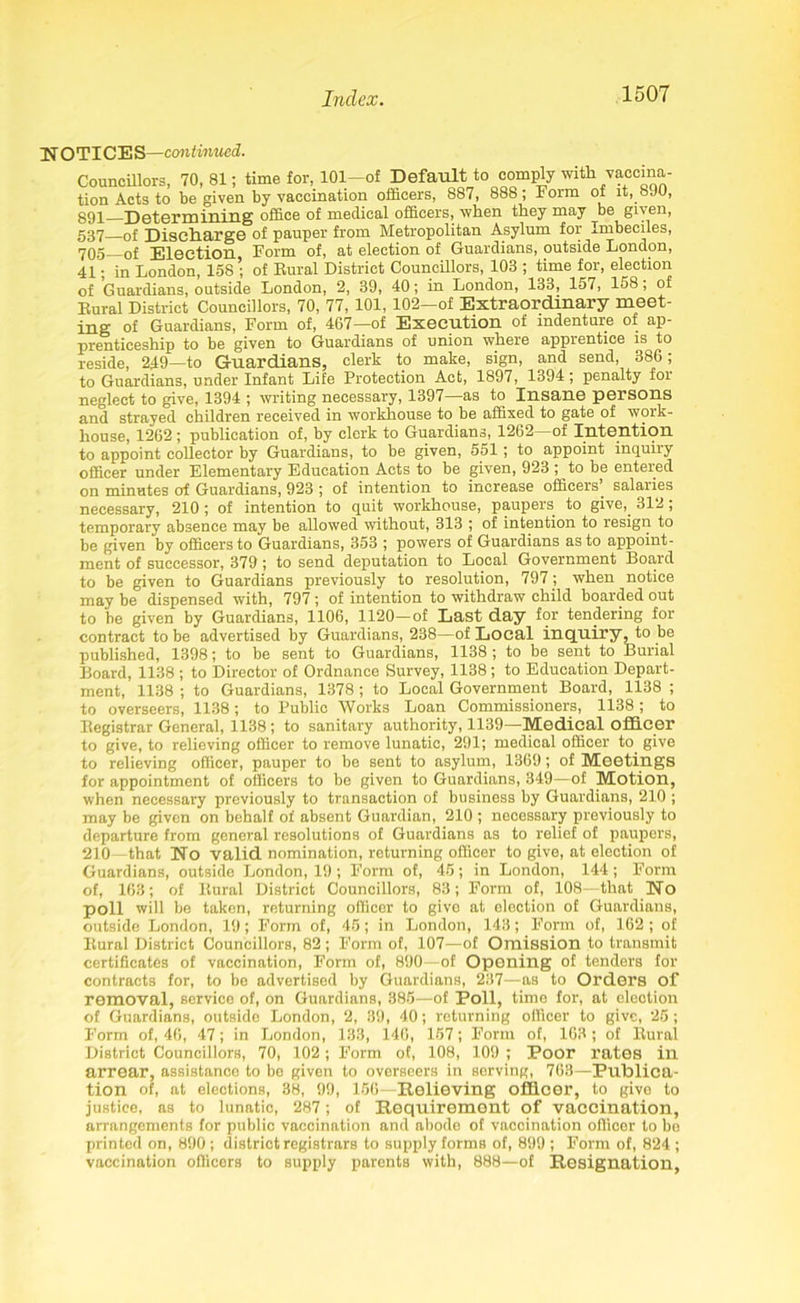 NOTICES—continued. Councillors, 70, 81; time for, 101-of Default to comply with vaccina- tion Acts to be given by vaccination officers, 887, 888; Form of it, 890, ggp Determining office of medical officers, when they may be given, 537 0f Discharge of pauper from Metropolitan Asylum for Imbeciles, 705—of Election, Form of, at election of Guardians, outside London, 41; in London, 158 ; of Rural District Councillors, 103 ; time for, election of Guardians, outside London, 2, 39, 40; in London, 133, 157, 158; of Rural District Councillors, 70, 77, 101, 102—of Extraordinary meet- ing of Guardians, Form of, 467—of Execution of indenture of ap- prenticeship to be given to Guardians of union where apprentice is to reside, 249—to Guardians, clerk to make, sign, and send, 386; to Guardians, under Infant Life Protection Act, 1897, 1394; penalty for neglect to give, 1394 ; writing necessary, 1397—as to Insane persons and strayed children received in workhouse to be affixed to gate of woik- house, 1262 ; publication of, by clerk to Guardians, 1262—of Intention to appoint collector by Guardians, to be given, 551; to appoint inquiry officer under Elementary Education Acts to be given, 923 ; to be entered on minutes of Guardians, 923 ; of intention to increase officers’ salaries necessary, 210; of intention to quit workhouse, paupers to give,. 312 ; temporary absence may be allowed without, 313 ; of intention to resign to be given by officers to Guardians, 353 ; powers of Guardians as to appoint- ment of successor, 379; to send deputation to Local Government Board to be given to Guardians previously to resolution, 797; when notice may be dispensed with, 797; of intention to withdraw child boarded out to be given by Guardians, 1106, 1120—of Last day for tendering for contract to be advertised by Guardians, 238—of Local inquiry, to be published, 1398; to be sent to Guardians, 1138 ; to be sent to Burial Board, 1138 ; to Director of Ordnance Survey, 1138; to Education Depart- ment, 1138 ; to Guardians, 1378 ; to Local Government Board, 1138 ; to overseers, 1138; to Public Works Loan Commissioners, 1138; to Registrar General, 1138; to sanitary authority, 1139—Medical officer to give, to relieving officer to remove lunatic, 291; medical officer to give to relieving officer, pauper to be sent to asylum, 1369; of Meetings for appointment of officers to be given to Guardians, 349—of Motion, when necessary previously to transaction of business by Guardians, 210 ; may be given on behalf of absent Guardian, 210 ; necessary previously to departure from general resolutions of Guardians as to relief of paupers, 210—that No valid nomination, returning officer to give, at election of Guardians, outside London, 19; Form of, 45; in London, 144 ; Form of, 163; of Rural District Councillors, 83; Form of, 108—that No poll will be taken, returning officer to give at election of Guardians, outside London, 19; Form of, 45; in London, 143; Form of, 162; of Rural District Councillors, 82; Form of, 107—of Omission to transmit certificates of vaccination, Form of, 890—of Opening of tenders for contracts for, to be advertised by Guardians, 237—as to Orders of removal, service of, on Guardians, 385—of Poll, time for, at election of Guardians, outside London, 2, 39, 40; returning officer to give, 25; Form of, 46, 47; in London, 133, 146, 157; Form of, 163; of Rural District Councillors, 70, 102; Form of, 108, 109 ; Poor rates in arrear, assistance to be given to overseers in serving, 763—Publica- tion of, at elections, 38, 99, 156—Relieving officer, to give to justice, as to lunatic, 287; of Requirement of vaccination, arrangements for public vaccination and abodo of vaccination officer to be printed on, 890 ; district registrars to supply forms of, 899 ; Form of, 824 ; vaccination officers to supply parents with, 888—of Resignation,