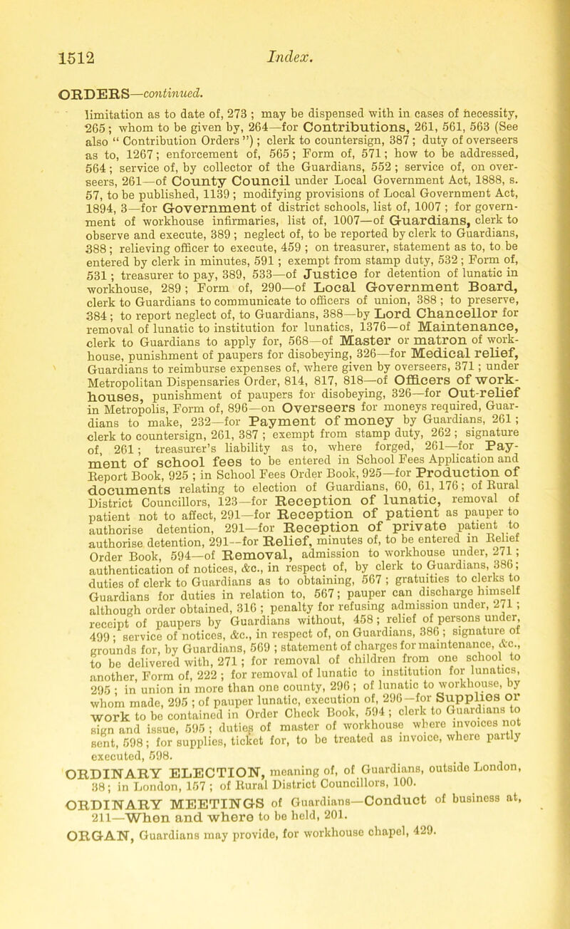 ORDERS—continued. limitation as to date of, 273 ; may be dispensed with in cases of Necessity, 265; whom to be given by, 264—for Contributions, 261, 561, 563 (See also “ Contribution Orders ”); clerk to countersign, 387 ; duty of overseers as to, 1267; enforcement of, 565; Form of, 571; how to be addressed, 564; service of, by collector of the Guardians, 552; service of, on over- seers, 261—of County Council under Local Government Act, 1888, s. 57, to be published, 1139 ; modifying provisions of Local Government Act, 1894, 3—for Government of district schools, list of, 1007 ; for govern- ment of workhouse infirmaries, list of, 1007—of Guardians, clerk to observe and execute, 389; neglect of, to be reported by clerk to Guardians, 388 ; relieving officer to execute, 459 ; on treasurer, statement as to, to be entered by clerk in minutes, 591; exempt from stamp duty, 532 ; Form of, 531; treasurer to pay, 389, 533—of Justice for detention of lunatic in workhouse, 289 ; Form of, 290—of Local Government Board, clerk to Guardians to communicate to officers of union, 388 ; to preserve, 384 ; to report neglect of, to Guardians, 388—by Lord Chancellor for removal of lunatic to institution for lunatics, 1376—of Maintenance, clerk to Guardians to apply for, 568—of Master or matron of work- house, punishment of paupers for disobeying, 326—for Medical relief, Guardians to reimburse expenses of, where given by overseers, 371; under Metropolitan Dispensaries Order, 814, 817, 818—of Officers of work- houses, punishment of paupers for disobeying, 326—for Out-relief in Metropolis, Form of, 896—on Overseers for moneys required, Guar- dians to make, 232—for Payment of money by Guardians, 261; clerk to countersign, 261, 387 ; exempt from stamp duty, 262 ; signature of, 261; treasurer’s liability as to, where forged, 261—for Pay- ment of school fees to be entered in School Fees Application and Deport Book, 925 ; in School Fees Order Book, 925—for Production of documents relating to election of Guardians, 60, 61, 176; of Bural District Councillors, 123—for Reception of lunatic, removal of patient not to affect, 291—for Reception of patient as pauper to authorise detention, 291—for Reception of private patient to authorise detention, 291—for Relief, minutes of, to be entered in Belief Order Book, 594—of Removal, admission to workhouse under, 271; authentication of notices, Ac., in respect of, by clerk to Guardians, 386; duties of clerk to Guardians as to obtaining, 567 ; gratuities to clerks to Guardians for duties in relation to, 567; pauper can discharge nunself although order obtained, 316 ; penalty for refusing admission under, 271; receipt of paupers by Guardians without, 458; relief of persons under, 499 ; service of notices, &e., in respect of, on Guardians, 386 ; signature of grounds for, by Guardians, 569 ; statement of charges for maintenance, Ac., to be delivered with, 271; for removal of children from one school to another, Form of, 222 ; for removal of lunatic to institution for lunatics, 295 ; in union in more than one county, 296 ; of lunatic to workhouse, by whom made, 295 ; of pauper lunatic, execution of, 296—for Supplies or work to be contained in Order Check Book, 594 ; clerk to Guardians to sign and issue, 595 ; duties of master of workhouse where invoicesi not sent, 598; for supplies, ticket for, to be treated as invoice, where pait y executed, 598. ORDINARY ELECTION, meaning of, of Guardians, outside London, 38; in London, 157 ; of Rural District Councillors, 100. ORDINARY MEETINGS of Guardians—Conduct of business at, 211—When and where to be held, 201. ORGAN, Guardians may provide, for workhouse chapel, 429.