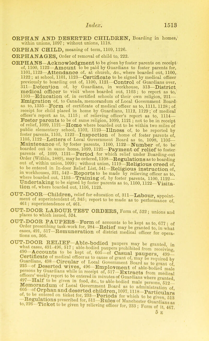 ORPHAN AND DESERTED CHILDREN, Boarding in homes, within unions, 1097 ; without unions, 1118. ORPHAN CHILD, meaning of term, 1109, 1126. ORPHANAGES, Order of removal of child to, 222. ORPHANS—Acknowledgment to be given by foster parents on receipt of, 1100, 1122—Amount to be paid by Guardians to foster parents for, 1101,1123—Attendance of, at church, &c., where boarded out, 1100, 1122 ; at school, 1101, 1123—Certificate to be signed by medical officer previously to boarding out of, 1100, 1121—Control of Guardians over, 311—Detention of, by Guardians, in workhouse, 313—District medical officer to visit where boarded out, 1103 ; to report as to, 1103—Education of, in certified schools of their own religion, 221— Emigration of, to Canada, memorandum of Local Government Board as to, 1335—Form of certificate of medical officer as to, 1111. 1128 ; of receipt for child placed in home by Guardians, 1112, 1129; of medical officer’s report as to, 1115 ; of relieving officer’s report as to, 1114— Foster parents to be of same religion, 1099, 1121; not to be in receipt of relief, 1099, 1121—Home where boarded out to be within two miles of public elementary school, 1102, 1123—Illness of, to be reported by foster parents, 1105, 1122—Inspection of home of foster parents of, 1105, 1122—Letters of Local Government Board as to, 1098, 1105— Maintenance of, by foster parents, 1100, 1122—Number of, to be' boarded out in same home, 1099, 1121—Payment of relief to foster parents of, 1099, 1121—Period for which relief under Boarding-out Order (Within, 1889), maybe ordered, 1108—Regulations as to boarding out of, within union, 1099; without union, 1119—Religious creed of, to be entered in In-door Belief List, 541—Religious instruction of, in workhouses, 321, 542—Reports to be made by relieving officer as to, where boarded out, 1103—Training of, by foster parents, 1100, 1122— Undertaking to be signed by foster parents as to, 1100,1122—Visita- tion of, where boarded out, 1106, 1123. OUT-DOOR—Children, relief for education of, 311—Labour appoint- ment of superintendent of, 345; report to be made as to performance of 461; superintendence of, 461. OUT-DOOR LABOUR TEST ORDERS, Form of, 522 ; unions and places to which issued, 624. OUT-DOOR PAUPERS—Form of accounts to be kept as to 677 • of Order prescribing task-work for, 284-Relief may be granted to, in what cases, 491, 517—Remuneration of district medical officer for onera- tions on, 366. 1 OUT-DOOR RELIEF—Able-bodied paupers may be granted in what cases, 491-496, 517 ; able-bodied paupers prohibited from receivimr 49°-Accounts to be kept of, 605-of Casual paupers 499- Certificate of medical officer as to cause of grant of, may be required bv Guardians, 498-Circular of Local Government Board as to grant of 225-of Deserted wives, 496—Employment of ablo-bodied male persons by Guardians while in receipt of, 517-Extracts from medical officers week y report to bo entered in minutes of Guardians whero granted 497-Half to bo given in food, &c., to able-bodied male persons 512 ’ Memorandum of Local Government Board as to administration of ’?5. of Orphan and deserted children, 1097,1118—Particulars of, to be entered on ticket for, 233-Periods for which to be given 513 ^^^Umatli0n.S.Pru8Cribcd f°r' 511 Rules of Manchester Guardians as to, 226- Ticket to be given by relieving officer for, 233 ; Form of it, 467 5 is