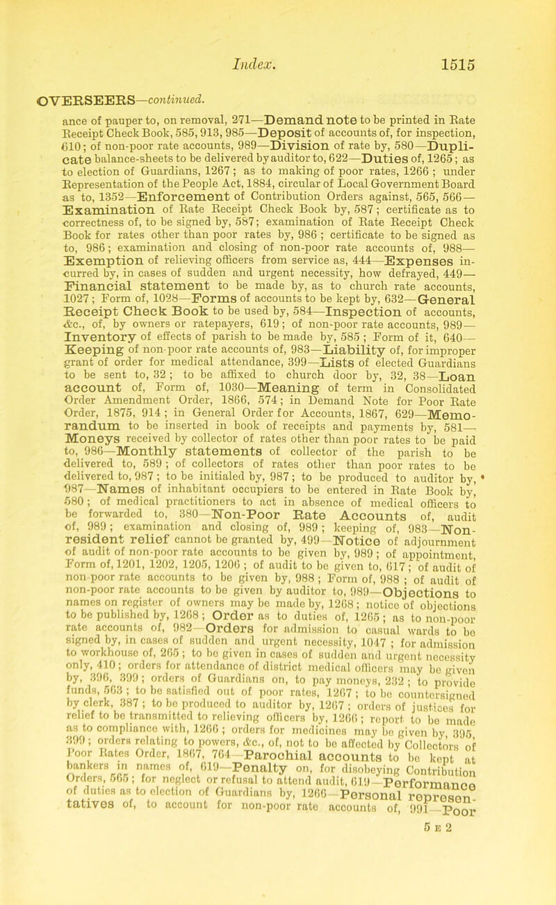 OVERSEERS—continued. ance of pauper to, on removal, 271—Demand note to be printed in Bate Beceipt Check Book, 585,913, 985—Deposit of accounts of, for inspection, CIO; of non-poor rate accounts, 989—Division of rate by, 580—Dupli- cate balance-sheets to be delivered by auditor to, 622—Duties of, 1265; as to election of Guardians, 1267; as to making of poor rates, 1266 ; under Bepresentation of the People Act, 1884, circular of Local Government Board as to, 1352—Enforcement of Contribution Orders against, 565, 566 — Examination of Bate Beceipt Check Book by, 587; certificate as to correctness of, to be signed by, 587; examination of Bate Beceipt Check Book for rates other than poor rates by, 986 ; certificate to be signed as to, 986; examination and closing of non-poor rate accounts of, 988— Exemption of relieving officers from service as, 444—Expenses in- curred by, in cases of sudden and urgent necessity, how defrayed, 449— Financial statement to be made by, as to church rate accounts, 1027; Form of, 1028—Forms of accounts to be kept by, 632—General Receipt Check: Book to be used by, 584—Inspection of accounts, Arc., of, by owners or ratepayers, 619; of non-poor rate accounts, 989— Inventory of effects of parish to be made by, 585 ; Form of it, 640— Keeping of non-poor rate accounts of, 983—Liability of, for improper grant of order for medical attendance, 399—Lists of elected Guardians to be sent to, 32 ; to be affixed to church door by, 32, 38—Loan account of, Form of, 1030—Meaning of term in Consolidated Order Amendment Order, 1866, 574; in Demand Note for Poor Bate Order, 1875, 914; in General Order for Accounts, 1867, 629—Memo- randum to be inserted in book of receipts and payments by, 581—• Moneys received by collector of rates other than poor rates to be paid to, 986—Monthly statements of collector of the parish to be delivered to, 589 ; of collectors of rates other than poor rates to be delivered to, 987; to be initialed by, 987; to be produced to auditor by, 1 987—Names of inhabitant occupiers to be entered in Bate Book byj 580; of medical practitioners to act in absence of medical officers to be forwarded to, 380—Non-Poor Rate Accounts of, audit of, 989; examination and closing of, 989; keeping of, 983—Non- resident relief cannot be granted by, 499—Notice of adjournment of audit of non-poor rate accounts to be given by, 989 ; of appointment Form of, 1201, 1202, 1205, 1206 ; of audit to be given to, 617 ; of audit of non poor rate accounts to be given by, 988; Form of, 988 ; of audit of non-poor rate accounts to be given by auditor to, 989—Objections to names on register of owners maybe made by, 1268; notice of objections to be published by, 1268; Order as to duties of, 1265 ; as to non-poor rate accounts of, 982—Orders for admission to casual wards to bo signed by, in cases of sudden and urgent necessity, 1047 ; for admission to workhouse of, 265; to be given in cases of sudden and urgent necessity only, 410; orders for attendance of district medical officers may be given by, 396, 399; orders of Guardians on, to pay moneys, 232 ; to provide funds, 563 ; to be satisfied out of poor rates, 1267 ; to be countersigned by clerk, 387 ; to be produced to auditor by, 1267 ; orders of justices for relief to be transmitted to relieving officers by, 1266; report to be made as to compliance with, 1266 ; orders for medicines may be given by 395 399; orders relating to powers, &c., of, not to be affocted by Collectors' of Poor Bates Order, 1867, 764 -Parochial accounts to bo kept at bankers in names of, 619—Penalty on, for disobeying Contribution Orders, 565; for neglect or refusal to attend audit, 619— Performanno of duties as to election of Guardians by, 1266- Personal ropreson tatives of, to account for non-poor rate accounts of, 991 Poor 5 e 2