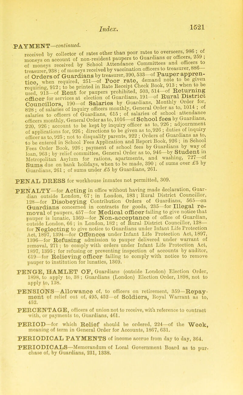 PAYMENT—continued. received by collector of rates other than poor rates to overseers, 986 ; of moneys on account of non-resident paupers to Guardians or officers, 259 , of moneys received by School Attendance Committees and officers to treasurer, 938 : of moneys received by vaccination officers to treasurer, 88b of Orders of Guardians by treasurer, 390,533—of Pauper appren- tice, when required, 251-of Poor rate, demand note to be given requiring, 912: to be printed in Bate Keceipt Check Book, 913 , when to be used, 913—of Rent for paupers prohibited, 503, 514—of Returning officer for services at election of Guardians, 191—of Rural District Councillors, 190—of Salaries by Guardians, Monthly Order for, 828 : of salaries of inquiry officers monthly, General Order as to, 1014 ; oi salaries to officers of Guardians, 615 ; of salaries of school attendance officers monthly, General Order as to, 1016—of School fees by Guardians, 220, 926 ; account to be kept by inquiry officer as to, 926; adjournment of applications for, 926 ; directions to be given as to, 926 ; duties of inquiry officer as to, 925 ; not to disqualify parents, 922 ; Orders of Guardians as to, to be entered in School Fees Application and Report Book, 926 ; m School Fees Order Book, 926; payment of school fees by Guardians by way of loan, 963; by relief committee, General Order as to, 946—by Student in Metropolitan Asylum for rations, apartments, and washing, 727—of Smug due on bank holidays, when to be made, 390 ; of sums ovei £5 by Guardians, 261; of sums under £5 by Guardians, 261. PENAL DRESS for workhouse inmates not permitted, 309. PENALTY—for Acting in office without having made declaration, Guar- dian outside London, 67 ; in London, 183 ; Rural District Councillor, 128—for Disobeying Contribution Orders of Guardians, 565—on Guardians concerned in contracts for goods, 235—for Illegal re- moval of paupers, 457—for Medical officer failing to give notice that pauper is lunatic, 1369—for Non-acceptance of office of Guardian, outside London, 66; in London, 182 ; of Rural District Councillor, 128— for Neglecting to give notice to Guardians under Infant Life Protection Act, 1897, 1394—for Offences under Infant Life Protection Act, 1897, 1396_for Refusing admission to pauper delivered under warrant of removal, 271; to comply with orders under Infant Life Protection Act, 1897, 1395; for refusing or preventing inspection of accounts by auditor, 619—for Relieving officer failing to comply with notice to remove pauper to institution for lunatics, 1369. PENGE, HAMLET OP, Guardians (outside London) Election Order, 1898, to apply to, 38; Guardians (London) Election Order, 1898, not to apply to, 138. PENSIONS Allowance of, to officers on retirement, 359—Repay- ment of relief out of, 495, 452—of Soldiers, Royal Warrant as to, 452. PERCENTAGE, officers of union not to receive, with reference to contract with, or payments to, Guardians, 461. PERIOD—for which Relief should be ordered, 224—of the Week, meaning of term in General Order for Accounts, 1867, 631. PERIODICAL PAYMENTS of income accrue from day to day, 364. PERIODICALS—Memorandum of Local Government Board as to pur- chase of, by Guardians, 231, 1338.