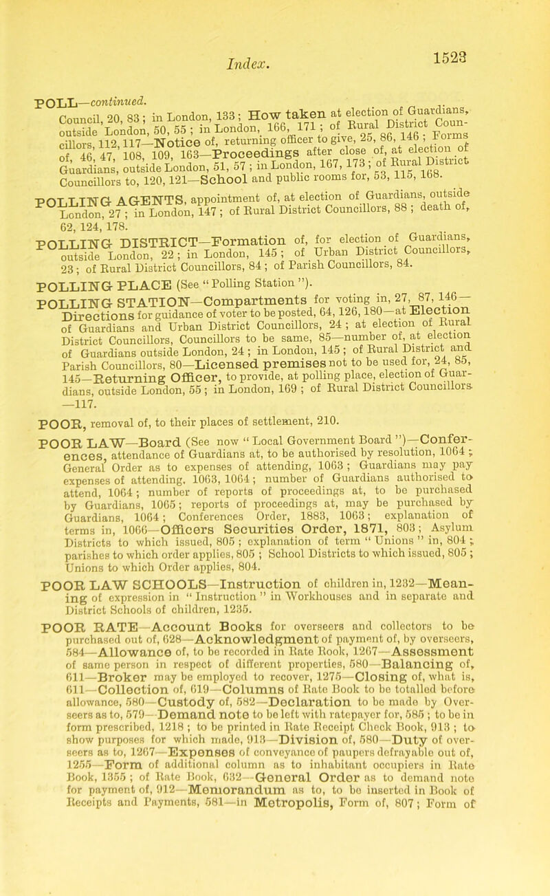 POLL—continued. &2& i„ LoSdon. 167.173; of Borol D.Bto.l Councillors to, 120,121—School and public rooms for, o3, Ho, 108. PDT T.TNG AGENTS, appointment of, at election of Guardians, outside London 2f; in London, 147 ; of Rural District Councillors, 88 ; death of, 62, 124, 178. POT,LING DISTRICT—Formation of, for election of Guardians, outside London, 22 ; in London, 145 ; of Urban District Councillors, 23 ; of Rural District Councillors, 84 ; of Parish Councillors, 84. POLLING PLACE (See “Polling Station ”). POLLING STATION—Compartments for voting in, 27, 87, 146 — Directions for guidance of voter to be posted, 64,126,180 at Election of Guardians and Urban District Councillors, 24; at election of Rural District Councillors, Councillors to be same, 85—number of, at election of Guardians outside London, 24 ; in London, 145 ; of Rural District an Parish Councillors, 80—Licensed premises not to be used for, 24, 85, 145—Returning Officer, to provide, at polling place, election of Guar- dians, outside London, 55 ; in London, 169 ; of Rural District Councillors —117. POOR, removal of, to their places of settlement, 210. POOR LAW—Board (See now “Local Government Board’^—Confer- ences attendance of Guardians at, to be authorised by resolution, 1004 ;. General’ Order as to expenses of attending, 1063 ; Guardians may pay- expenses of attending. 1063, 1064; number of Guardians authorised to attend, 1064; number of reports of proceedings at, to be purchased by Guardians, 1065; reports of proceedings at, may be purchased by Guardians, 1064; Conferences Order, 1883, 1003; explanation of terms in, 1066—Officers Securities Order, 1871, 803; Asylum Districts to which issued, 805 ; explanation of term “ Unions ” in, 804 ; parishes to which order applies, 805 ; School Districts to which issued, 805 ; Unions to which Order applies, 804. POOR LAW SCHOOLS—Instruction of children in, 1232—Mean- ing of expression in “ Instruction ” in Workhouses and in separate ancl District Schools of children, 1235. POOR RATE—Account Books for overseers and collectors to be purchased out of, 628—Acknowledgment of payment of, by overseers, 584—Allowance of, to be recorded in Rate Rook, 1267—Assessment of same person in respect of different properties, 580—Balancing of, 611—Broker may be employed to recover, 1275—Closing of, what is, 611—Collection of, 619—Columns of Rato Book to be totalled before allowance, 580—Custody of, 582—Declaration to be made by Over- seers as to, 579—Demand note to be left with ratepayer for, 585 ; to be in form prescribed, 1218 ; to be printed in Rate Receipt Check Book, 913 ; to show purposes for which made, 913—Division of, 580—Duty of over- seers as to, 1267—Expenses of conveyance of paupers defrayable out of, 1255—Form of additional column as to inhabitant occupiers in Rate Book, 1355 ; of Rate Book, 632—General Order as to demand note for payment of, 912—Memorandum as to, to bo inserted in Book of Receipts and Payments, 581—in Metropolis, Form of, 807; Form of