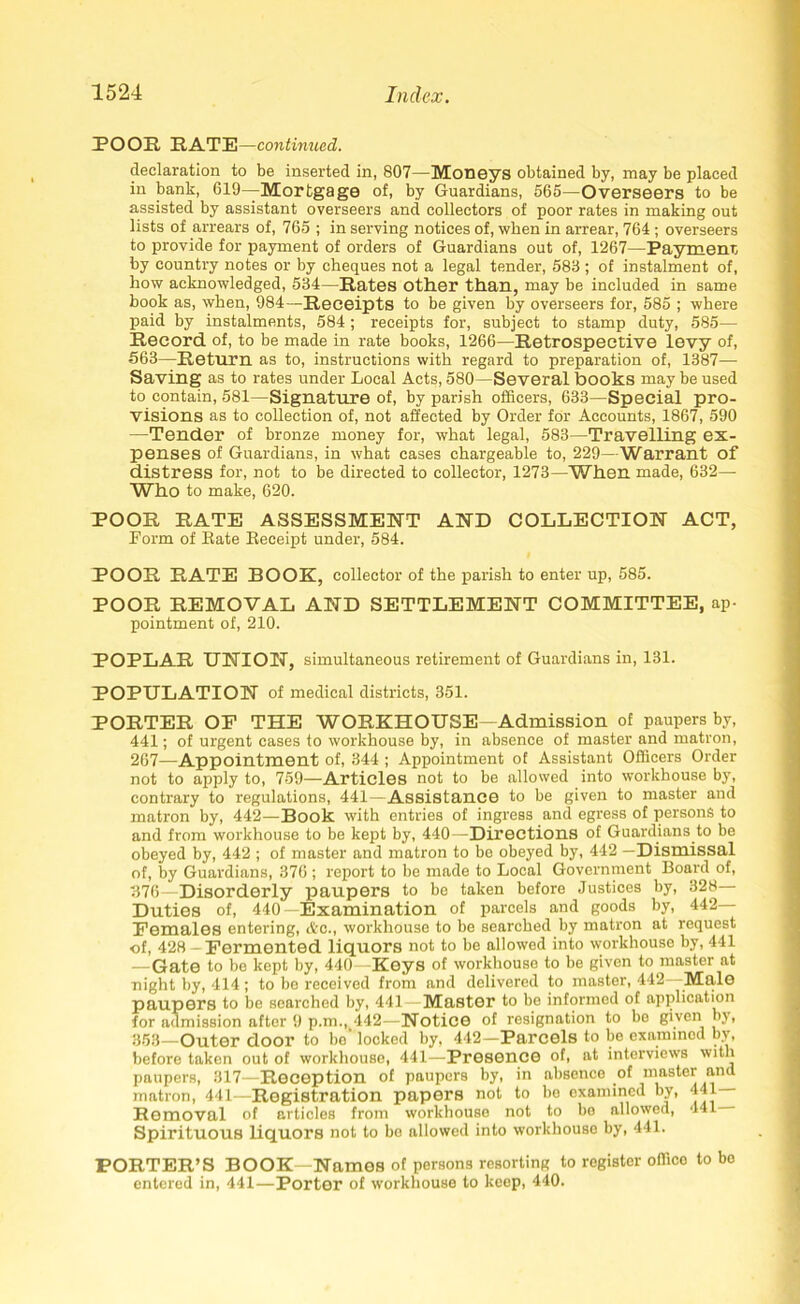 POOR RATE—continued. declaration to be inserted in, 807—Moneys obtained by, may be placed in bank, 619—Mortgage of, by Guardians, 565—Overseers to be assisted by assistant overseers and collectors of poor rates in making out lists of arrears of, 765 ; in serving notices of, when in arrear, 764 ; overseers to provide for payment of orders of Guardians out of, 1267—Payment, by country notes or by cheques not a legal tender, 583 ; of instalment of, how acknowledged, 534—Rates Other than, may be included in same book as, when, 984—Receipts to be given by overseers for, 585 ; where paid by instalments, 584 ; receipts for, subject to stamp duty, 585—• Record of, to be made in rate books, 1266—Retrospective levy of, 563—Return as to, instructions with regard to preparation of, 1387— Saving as to rates under Local Acts, 580—Several books may be used to contain, 581—Signature of, by parish officers, 633—Special pro- visions as to collection of, not affected by Order for Accounts, 1867, 590 —Tender of bronze money for, what legal, 583—Travelling ex- penses of Guardians, in what cases chargeable to, 229—Warrant of distress for, not to be directed to collector, 1273—When made, 632— Who to make, 620. POOR RATE ASSESSMENT AND COLLECTION ACT, Form of Rate Receipt under, 584. POOR RATE BOOK, collector of the parish to enter up, 585. POOR REMOVAL AND SETTLEMENT COMMITTEE, ap- pointment of, 210. POPLAR UNION, simultaneous retirement of Guardians in, 131. POPULATION of medical districts, 351. PORTER OF THE WORKHOUSE—Admission of paupers by, 441; of urgent eases to workhouse by, in absence of master and matron, 267—Appointment of, 344 ; Appointment of Assistant Officers Order not to apply to, 759—Articles not to be allowed into workhouse by, contrary to regulations, 441—Assistance to be given to master and matron by, 442—Book with entries of ingress and egress of persons to and from workhouse to be kept by, 440—Directions of Guardians to be obeyed by, 442 ; of master and matron to be obeyed by, 442 —Dismissal of, by Guardians, 376 ; report to be made to Local Government Board of, 376—Disorderly paupers to be taken before Justices by, 328— Duties of, 440—Examination of parcels and goods by, 442- Females entering, Ac., workhouse to be searched by matron at request of, 428 - Fermented liquors not to be allowed into workhouse by, 441 —Gate to be kept by, 440 Keys of workhouse to be given to master at night by, 414 ; to be received from and delivered to master, 442 Male paupers to be searched by, 441— Master to be informed of application for admission after 9 p.m.,442—Notice of resignation to be given by, 353—Outer door to be locked by, 442—Parcels to be examined by, before taken out of workhouse, 441—Presence of, at interviews with paupers, 317—Reception of paupers by, in absence of master and matron, 441—Registration papers not to be examined by, 441 Removal of articles from workhouse not to bo allowed, 441 Spirituous liquors not to be allowed into workhouse by, 441. PORTER’S BOOK—Names of persons resorting to register offico to bo entered in, 441—Porter of workhouse to keep, 440.