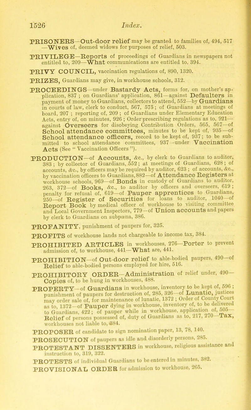 PRISONERS—Out-door relief may be granted to families of, 494, 517 —Wives of, deemed widows for purposes of relief, 503. PRIVILEGE—Reports of proceedings of Guardians in newspapers not entitled to, 209—What communications are entitled to, 394. PRIVY COUNCIL, vaccination regulations of, 890, 1320. PRIZES, Guardians may give, in workhouse schools, 312. PROCEEDINGS—under Bastardy Acts, forms for, on mother’s ap- plication, 837 ; on Guardians’ application, 861—against Defaulters in payment of money to Guardians, collectors to attend, 552—by Guardians in courts of law, clerk to conduct, 567, 575; of Guardians at meetings of board, 207 ; reporting of, 209 ; of Guardians under Elementary Education Acts, entry of, on minutes, 926 ; Order prescribing regulations as to, 921— against Overseers for disobeying Contribution Orders, 565, 567—of School attendance committees, minutes to be kept of, 935—of School attendance officers, record to be kept of, 937; to be sub- mitted to school attendance committees, 937—under Vaccination Acts (See “ Vaccination Officers ”). PRODUCTION—of Accounts, &c., by clerk to Guardians to auditor, 383 ; by collector of Guardians, 552; at meetings of Guardians, 628; of accounts, &c., by officers maybe required by auditor, 623 ; of accounts, &c., by vaccination officers to Guardians, 882—of Attendance Registers at workhouse schools, 969—of Bonds in custody of Guardians to auditor, 263, 372—of Books, &c., to auditor by officers and overseers, 619 ; penalty for refusal of, 619—of Pauper apprentices to Guardians, 250—of Register of Securities for loans to auditor, 1040— of Report Book by medical officer of workhouse to visiting committee and Local Government Inspectors, 779—of Union accounts and papers by clerk to Guardians on subpoena, 386. PROFANITY, punishment of paupers for, 325. PROFITS of workhouse lands not chargeable to income tax, 384. PROHIBITED ARTICLES in workhouses, 276—Porter to prevent admission of, to workhouse, 441—Wffiat are, 441. PROHIBITION—of Out-door relief to able-bodied paupers, 490—of Relief to able-bodied persons employed for hire, 516. PROHIBITORY ORDER—Administration of relief under, 490- Copies of, to be hung in workhouses, 488. PROPERTY—of Guardians in workhouse, inventory to be kept of, 596 ; punishment of paupers for destruction of, 285, 326 of Lunatic, justices may order sale of, for maintenance of lunatic, 1372 ; Order of County Court as to, 1372—of Pauper dying in workhouse, inventory of, to be delivered to Guardians, 422; of pauper while in workhouse, application of, o0o— Rolief of persons possessed of, duty of Guardians as to, 217, 2/0 Tax, workhouses not liable to, 684. PROPOSER of candidate to sign nomination paper, 13, 78, 140. PROSECUTION of paupers as idle and disorderly persons, 285. PROTESTANT DISSENTERS in workhouse, religious assistance and instruction to, 319, 322. PROTESTS of individual Guardians to be entered in minutes, 382. PROVISIONAL ORDER for admission to workhouse, 265.