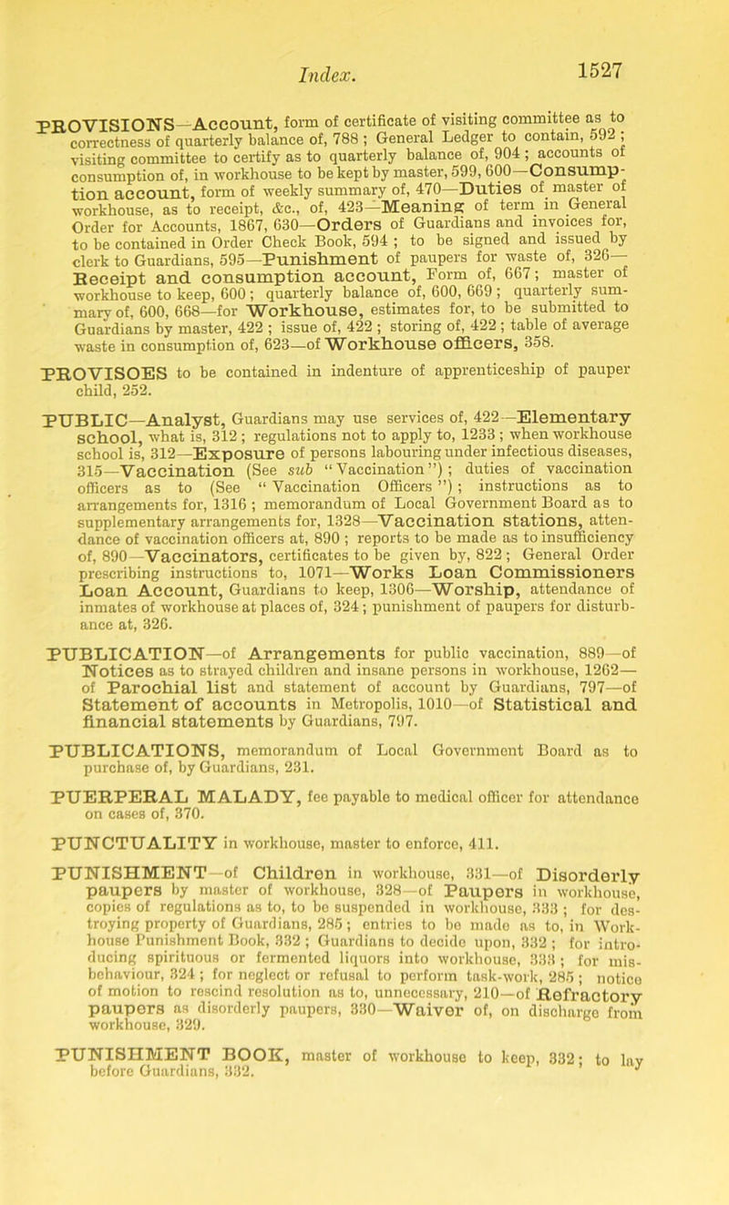 PROVISIONS—Account, form of certificate of visiting committee as to correctness of quarterly balance of, 788 ; General Ledger to contain, 592 ; visiting committee to certify as to quarterly balance of, 904 ; accounts ol consumption of, in workhouse to be kept by master, 599, 600 Consump- tion account, form of -weekly summary of, 470—Duties of master of workhouse, as to receipt, &c., of, 423—Meaning of term m General Order for Accounts, 1867, 630—Orders of Guardians and invoices for, to be contained in Order Check Book, 594 ; to be signed and issued by clerk to Guardians, 595—Punishment of paupers for waste of, 326- Receipt and consumption account, Form of, 667; master of workhouse to keep, 600 ; quarterly balance of, 600, 669 ; quarterly sum- mary of, 600, 668—for Workhouse, estimates for, to be submitted to Guardians by master, 422 ; issue of, 422 ; storing of, 422 ; table of average waste in consumption of, 623—of W orkhouse officers, 358. PROVISOES to be contained in indenture of apprenticeship of pauper child, 252. PUBLIC—Analyst, Guardians may use services of, 422— Elementary school, what is, 312 ; regulations not to apply to, 1233 ; when workhouse school is, 312—Exposure of persons labouring under infectious diseases, 315_Vaccination (See sub “ Vaccination ”); duties of vaccination officers as to (See “ Vaccination Officers ”); instructions as to arrangements for, 1316 ; memorandum of Local Government Board as to supplementary arrangements for, 1328—Vaccination stations, atten- dance of vaccination officers at, 890 ; reports to be made as to insufficiency of, 890—Vaccinators, certificates to be given by, 822 ; General Order prescribing instructions to, 1071—Works Loan Commissioners Loan Account, Guardians to keep, 1306—Worship, attendance of inmates of workhouse at places of, 324; punishment of paupers for disturb- ance at, 326. PUBLICATION—of Arrangements for public vaccination, 889—of Notices as to strayed children and insane persons in workhouse, 1262— of Parochial list and statement of account by Guardians, 797—of Statement of accounts in Metropolis, 1010—of Statistical and financial statements by Guardians, 797. PUBLICATIONS, memorandum of Local Government Board as to purchase of, by Guardians, 231. PUERPERAL MALADY, fee payablo to medical officer for attendance on cases of, 370. PUNCTUALITY in workhouse, master to enforce, 411. PUNISHMENT—of Children in workhouse, 331—of Disorderly paupers by master of workhouse, 328—of Paupers in workhouse, copies of regulations as to, to be suspended in workhouse, 333 ; for des- troying property of Guardians, 285; entries to be made as to, in Work- house Punishment Book, 332 ; Guardians to decide upon, 332 ; for intro- ducing spirituous or fermented liquors into workhouse, 333 ; for mis- behaviour, 324 ; for neglect or refusal to perform task-work, 285 ; notice of motion to rescind resolution as to, unnecessary, 210—of Refractory paupers as disorderly paupers, 330—Waiver of, on discharge from workhouse, 329. PUNISHMENT BOOK, master of workhouse to keep, 332- to lav before Guardians, 332. 1 y