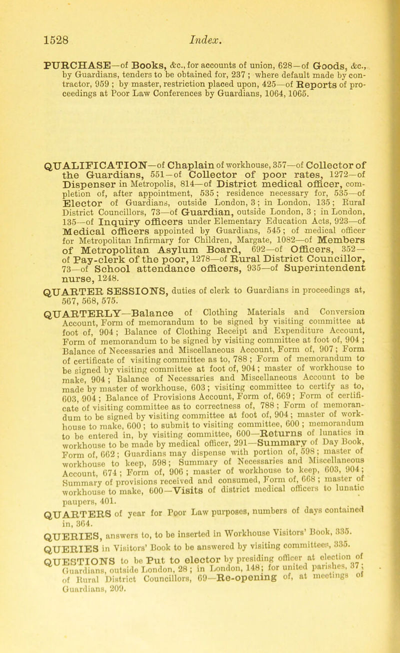 PURCHASE—of Books, &c., for accounts of union, 628—of Goods, &c., by Guardians, tenders to be obtained for, 237 ; where default made by con- tractor, 959 ; by master, restriction placed upon, 425—of Reports of pro- ceedings at Poor Law Conferences by Guardians, 1064,1065. QUALIFICATION—of Chaplain of workhouse, 357—of Collector of the Guardians, 551—of Collector of poor rates, 1272—of Dispenser in Metropolis, 814—of District medical officer, com- pletion of, after appointment, 535; residence necessary for, 535—of Elector of Guardians, outside London, 3; in London, 135; Eural District Councillors, 73—of Guardian, outside London, 3 ; in London, 135—of Inquiry officers under Elementary Education Acts, 923—of Medical officers appointed by Guardians, 545; of medical officer for Metropolitan Infirmary for Children, Margate, 1082—of Members of Metropolitan Asylum Board, 692—of Officers, 352— of Pay-clerk of the poor, 1278—of Rural District Councillor, 73—of School attendance officers, 935—of Superintendent nurse, 1248. QUARTER SESSIONS, duties of clerk to Guardians in proceedings at, 567, 568, 575. QUARTERLY—Balance of Clothing Materials and Conversion Account, Form of memorandum to be signed by visiting committee at foot of, 904 ; Balance of Clothing Beceipt and Expenditure Account, Form of memorandum to be signed by visiting committee at foot of, 904 ; Balance of Necessaries and Miscellaneous Account, Form of, 907; Form of certificate of visiting committee as to, 788 ; Form of memorandum to be signed by visiting committee at foot of, 904 ; master of workhouse to make, 904 ; Balance of Necessaries and Miscellaneous Account to be made by master of workhouse, 603; visiting committee to certify as to, 603, 904 ; Balance of Provisions Account, Form of, 669; Form of certifi- cate of visiting committee as to correctness of, 788 ; Form of memoran- dum to be signed by visiting committee at foot of, 904; master of work- house to make, 600 ; to submit to visiting committee, 600 ; memorandum to be entered in, by visiting committee, 600—Returns of lunatics in workhouse to be made by medical officer, 291—Summary of Day Book, Form of 662; Guardians may dispense with portion of, 598; master of workhouse to keep, 598; Summary of Necessaries and Miscellaneous Account, 674 ; Form of, 906 ; master of workhouse to keep, 603, 904; Summary of provisions received and consumed, Form of, 668 ; master of workhouse to make, 600-Visits of district medical officers to lunatic paupers, 401. QUARTERS of year for Poor Law purposes, numbers of days contained in, 364. QUERIES, answers to, to be inserted in Workhouse Visitors’ Book, 335. QUERIES in Visitors’ Book to bo answered by visiting committees, 335. QUESTIONS to be Put to elector by presiding officer at election of Guardians, outside London, 28 ; in London, 148; for united parishes, • , of Itural District Councillors, 69—Re-opening of, at meetings Guardians, 209.