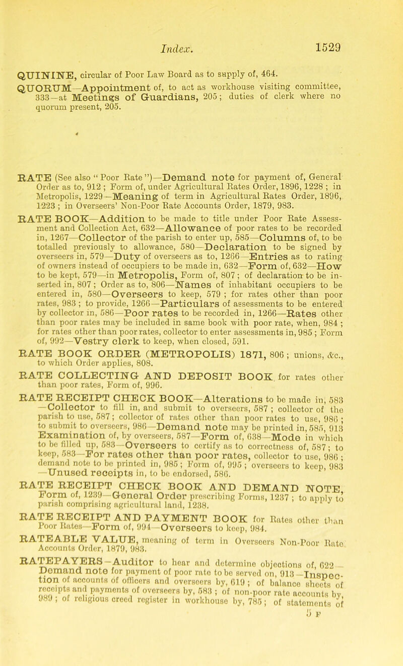 QUININE, circular of Poor Law Board as to supply of, 464. QUORUM -Appointment of, to act as workhouse visiting committee, 333—at Meetings of G-uardians, 205; duties of clerk where no quorum present, 205. RATE (See also “ Poor Rate ’’(-Demand note for payment of, General Order as to, 912 ; Form of, under Agricultural Rates Order, 1896,1228 ; in Metropolis, 1229 —Meaning of term in Agricultural Rates Order, 1896, 1223 ; in Overseers’ Non-Poor Rate Accounts Order, 1879, 983. RATE BOOK—Addition to he made to title under Poor Rate Assess- ment and Collection Act, 632—Allowance of poor rates to be recorded in, 1267—Collector of the parish to enter up, 585—Columns of, to be totalled previously to allowance, 580—Declaration to be signed by overseers in, 579—Duty of overseers as to, 1266—Entries as to rating of owners instead of occupiers to be made in, 632— Form of, 632—How to be kept, 579—in Metropolis, Form of, 807; of declaration to be in- serted in, 807; Order as to, 806—Names of inhabitant occupiers to be entered in, 580—Overseers to keep, 579 ; for rates other than poor rates, 983 ; to provide, 1266—Particulars of assessments to be entered by collector in, 586—Poor rates to be recorded in, 1266—Rates other than poor rates may be included in same book with poor rate, when, 984 ; for rates other than poor rates, collector to enter assessments in, 985 ; Form of, 992—Vestry clerk to keep, when closed, 691. RATE BOOK ORDER (METROPOLIS) 1871, 806 ; unions, Ac., to which Order applies, 808. RATE COLLECTING AND DEPOSIT BOOK for rates other than poor rates, Form of, 996. RATE RECEIPT CHECK BOOK—Alterations to be made in, 583 — Collector to fill in, and submit to overseers, 687 ; collector of the parish to use, 587 ; collector of rates other than poor rates to use, 986 • to submit to overseers, 986—Demand note may be printed in, 585, 913 Examination of, by overseers, 587—Form of, 638—Mode in which to be filled up, 583—Overseers to certify as to correctness of, 587; to keep, 583—For rates other than poor rates, collector to use, 986 ; demand note to be printed in, 985 ; Form of, 995 ; overseers to keep 983 —Unused receipts in, to be endorsed, 586. RATE RECEIPT CHECK BOOK AND DEMAND NOTE Form of, 1239—General Order prescribing Forms, 1237 ; to apply to parish comprising agricultural land, 1238. RATE RECEIPT AND PAYMENT BOOK for Rates other than Poor Rates—Form of, 994—Overseers to keep, 984. RATEABLE VALUE, meaning of term in Overseers Non-Poor Rate Accounts Order, 1879, 983. RATEPAYERS—Auditor to hear and determine objections of 622 Demand note for payment of poor rate to be served on, 913— Insnec- tion of accounts of officers and overseers by, 619 ; of balance sheets of rece'pts and payments of overseers by, 583 ; of non-poor rate accounts bv J89 ; of religious creed register in workhouse by, 785; of statements of