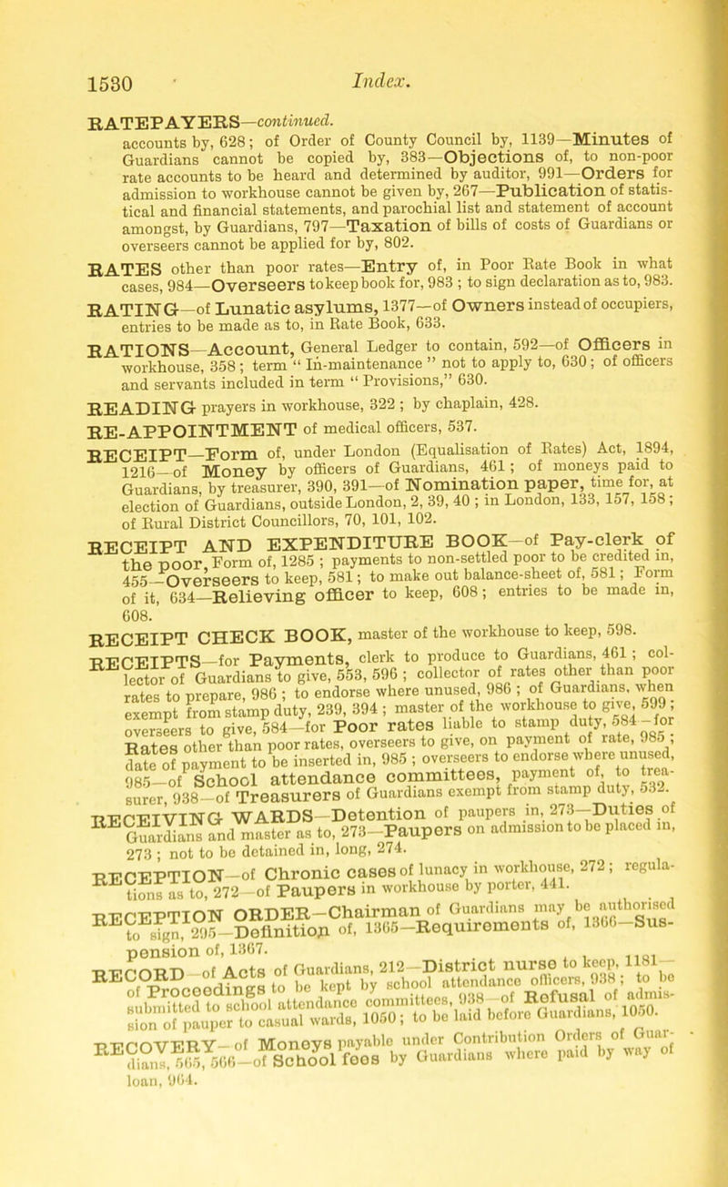 RATEPAYERS —continued. accounts by, 628; of Order of County Council by, 1139—Minutes of Guardians cannot be copied by, 383—Objections of, to non-poor rate accounts to be heard and determined by auditor, 991—Orders for admission to workhouse cannot be given by, 267—Publication of statis- tical and financial statements, and parochial list and statement of account amongst, by Guardians, 797—Taxation of bills of costs of Guardians or overseers cannot be applied for by, 802. RATES other than poor rates—Entry of, in Poor Rate Book in what cases, 984—Overseers tokeepbook for, 983 ; to sign declaration as to, 983. RATING—of Lunatic asylums, 1377—of Owners instead of occupiers, entries to be made as to, in Rate Book, 633. RATIONS—Account, General Ledger to contain, 592—of Officers in workhouse, 358; term “ In-maintenance ” not to apply to, 630; of officers and servants included in term “ Provisions,” 630. READING prayers in workhouse, 322 ; by chaplain, 428. RE-APPOINTMENT of medical officers, 537. j^pip Eorm of, under London (Equalisation of Rates) Act, 1894, 4240 of Money by officers of Guardians, 461; of moneys paid to Guardians, by treasurer, 390, 391-of Nomination paper time for at election of Guardians, outside London, 2, 39, 40 ; in London, 133, 157, 158 , of Rural District Councillors, 70, 101, 102. RECEIPT AND EXPENDITURE BOOK-of Pay-clerk of the poor Form of, 1285 ; payments to non-settled poor to be credited in, 455 Overseers to keep, 581; to make out balance-sheet of, 581; Form of it, 634—Relieving officer to keep, 608; entries to be made in, 608. ’ RECEIPT CHECK BOOK, master of the workhouse to keep, 598. REPETPTS for Pavments, clerk to produce to Guardians, 461 ; col- REk?tmPof Guardianslo give, 553, 596 ; collector of rates other than poor rates to prepare, 986 ; to endorse where unused 986 ; of Guardians when exempt from stamp duty, 239, 394 ; master of the workhouse to gne 599 , overseers to give,584-for Poor rates liable to stamp duty, 584 -for Rates other than poor rates, overseers to give, on payment of late, 985 , date of payment to be inserted in, 985 ; overseers to endorse where unused, 985-ofP School attendance committees, payment of, to trea- surer, 938—of Treasurers of Guardians exempt from stamp duty, 53- -RECEIVING WARDS—Detention of paupers in, 273—Duties of RE Guardians and mfster as to, 273-Paupers on admission to be placed in, 273 ; not to be detained in, long, 274. RECEPTION—of Chronic cases of lunacy in workhouse, 272; regula- E tions as to, 272—of Paupers m workhouse by porter, 441. RECEPTION ORDER-Chairman of Guardians may be authorised RE?oEign, 295-Definition of, 1365-Requirements of, 1366-Sus- pension of, 1367. -RECORD-of Acts of Guardians, 212-District nurse to keep, 1181- “^Proceedings to be kept by loan, 964.
