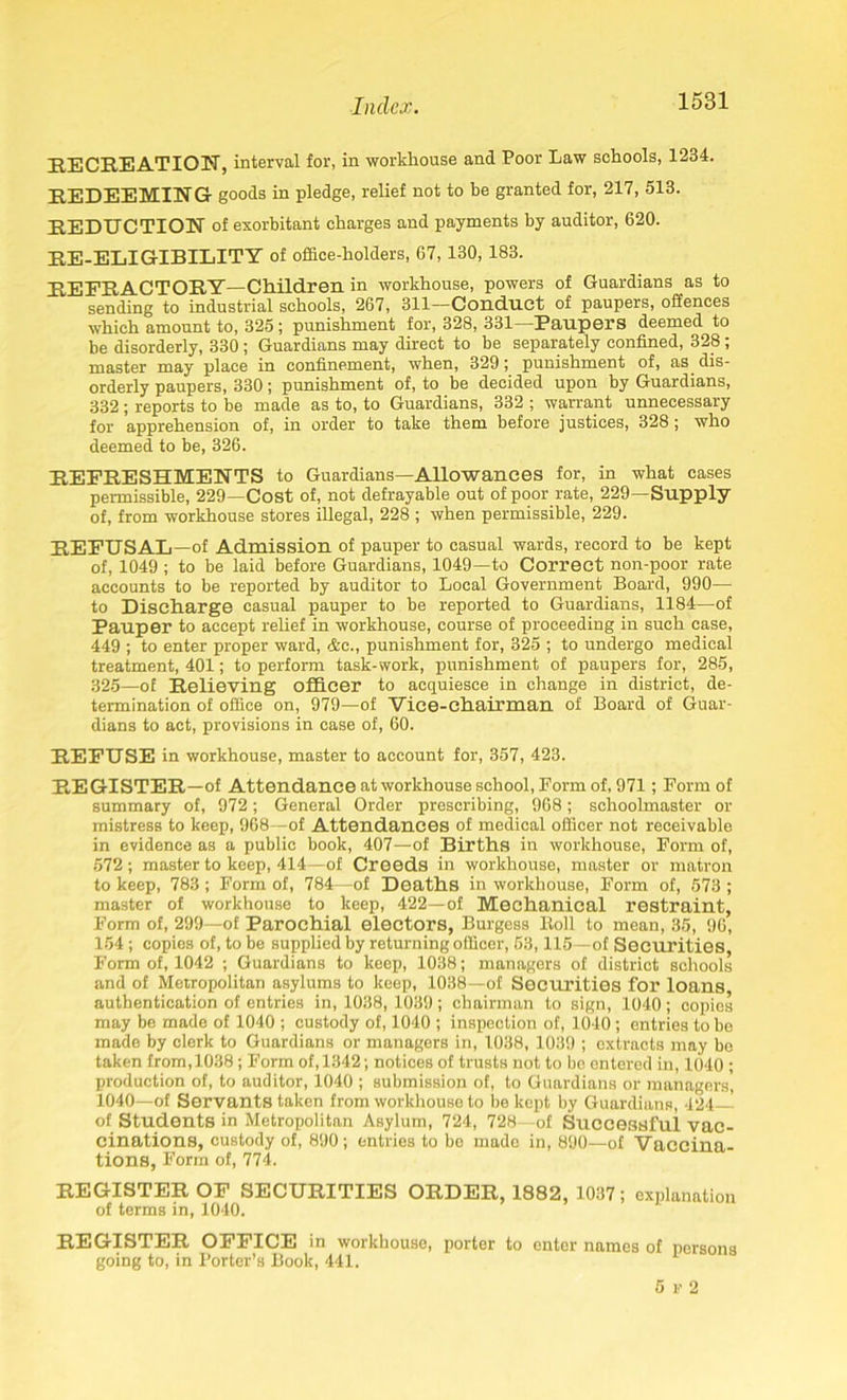 RECREATION, interval for, in workhouse and Poor Law schools, 1234. REDEEMING goods in pledge, relief not to be granted for, 217, 513. REDUCTION of exorbitant charges and payments by auditor, 620. RE-ELIGIBILITY of office-holders, 67, 130, 183. REFRACTORY—Children in workhouse, powers of Guardians as to sending to industrial schools, 267, 311—Conduct of paupers, offences which amount to, 325; punishment for, 328, 331—Paupers deemed to be disorderly, 330 ; Guardians may direct to be separately confined, 328 ; master may place in confinement, when, 329; punishment of, as dis- orderly paupers, 330; punishment of, to be decided upon by Guardians, 332 ; reports to be made as to, to Guardians, 332 ; warrant unnecessary for apprehension of, in order to take them before justices, 328 ; who deemed to be, 326. REFRESHMENTS to Guardians—Allowances for, in what cases permissible, 229—Cost of, not defrayable out of poor rate, 229—Supply of, from workhouse stores illegal, 228 ; when permissible, 229. REFUSAL —of Admission of pauper to casual wards, record to be kept of, 1049 ; to be laid before Guardians, 1049—to Correct non-poor rate accounts to be reported by auditor to Local Government Board, 990— to Discharge casual pauper to be reported to Guardians, 1184—of Pauper to accept relief in workhouse, course of proceeding in such case, 449 ; to enter proper ward, &c., punishment for, 325 ; to undergo medical treatment, 401; to perform task-work, punishment of paupers for, 285, 325—of Relieving officer to acquiesce in change in district, de- termination of office on, 979—of Vice-chairman of Board of Guar- dians to act, provisions in case of, 60. REFUSE in workhouse, master to account for, 357, 423. REGISTER—of Attendance at workhouse school, Form of, 971; Form of summary of, 972; General Order prescribing, 968; schoolmaster or mistress to keep, 968—of Attendances of medical officer not receivable in evidence as a public book, 407—of Births in workhouse, Form of, 572; master to keep, 414—of Creeds in workhouse, master or matron to keep, 783; Form of, 784—of Deaths in workhouse, Form of, 573 ; master of workhouse to keep, 422—of Mechanical restraint, Form of, 299—of Parochial electors, Burgess ltoll to mean, 35, 96, 154; copies of, to be supplied by returning officer, 53,115—of Securities, Form of, 1042 ; Guardians to keep, 1038; managers of district schools and of Metropolitan asylums to keep, 1038—of Securities for loans authentication of entries in, 1038, 1039; chairman to sign, 1040; copies may be made of 1040 ; custody of, 1040 ; inspection of, 1040 ; entries to be made by clerk to Guardians or managers in, 1038, 1039 ; extracts may be taken from, 1038; Form of, 1342; notices of trusts not to be entered in, 1040 ; production of, to auditor, 1040 ; submission of, to Guardians or managers, 1040—of Servants taken from workhouse to be kept by Guardians, 424— of Students in Metropolitan Asylum, 724, 728—of Successful vac- cinations, custody of, 890; entries to bo made in, 890—of Vaccina- tions, Form of, 774. REGISTER OF SECURITIES ORDER, 1882, 1037; explanation of terms in, 1040. REGISTER OFFICE in workhouse, porter to enter names of norsons going to, in Porter’s Book, 441. 5 r 2