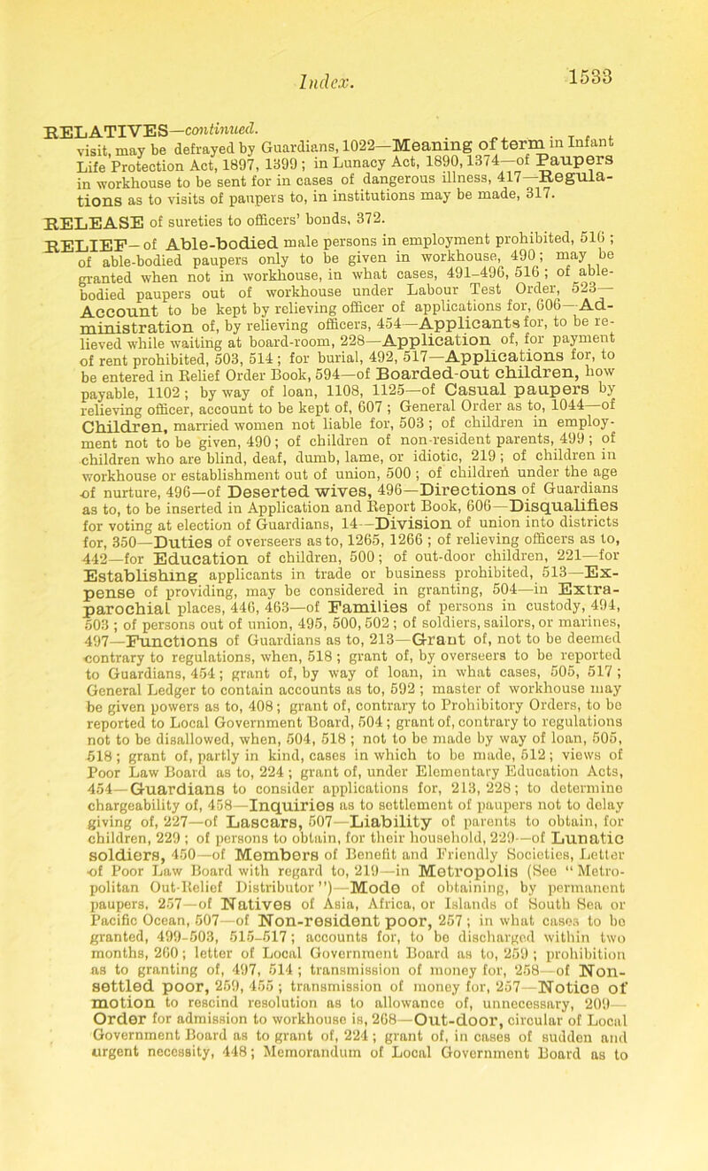 RELATIVES—continued. visit may be defrayed by Guardians, 1022—Meaning of term m Infant Life Protection Act, 1897, 1899 ; in Lunacy Act, 1890,1374—of Paupers in workhouse to be sent for in cases of dangerous illness, 417—Regula- tions as to visits of paupers to, in institutions may be made, 317. RELEASE of sureties to officers’ bonds, 372. RELIEF—of Able-bodied male persons in employment prohibited, 510 ; of able-bodied paupers only to be given in workhouse, 490; may bo granted when not in workhouse, in what cases, 491-490, 510 ; of able- bodied paupers out of workhouse under Labour Test Order, 523— Account to be kept by relieving officer of applications for, 000—Ad- ministration of, by relieving officers, 454—Applicants for, to be re- lieved while waiting at board-room, 228—Application of, for payment of rent prohibited, 503, 514 ; for burial, 492, 517—Applications for, to be entered in Relief Order Book, 594—of Boarded-out children, how payable, 1102 ; by way of loan, 1108, 1125—of Casual paupers by relieving officer, account to be kept of, 607 ; General Order as to, 1044 of Children, married women not liable for, 503 ; of children in employ- ment not to be given, 490; of children of non-resident parents, 499; of children who are blind, deaf, dumb, lame, or idiotic, 219 ; of children in workhouse or establishment out of union, 500 ; of children under the age ■of nurture, 496—of Deserted wives, 496—Directions of Guardians as to, to be inserted in Application and Report Book, 606—Disqualifies for voting at election of Guardians, 14—Division of union into districts for, 350—Duties of overseers as to, 1265, 1266 ; of relieving officers as to, 442—for Education of children, 500; of out-door children, 221—for Establishing applicants in trade or business prohibited, 513—Ex- pense of providing, may be considered in granting, 504—in Extra - parochial places, 446, 463—of Families of persons in custody, 494, 503 ; of persons out of union, 495, 500, 502 ; of soldiers, sailors, or marines, 497—Functions of Guardians as to, 213—Grant of, not to be deemed contrary to regulations, when, 518 ; grant of, by overseers to be reported to Guardians, 454; grant of, by way of loan, in what cases, 505, 517 ; General Ledger to contain accounts as to, 592 ; master of workhouse may be given powers as to, 408; grant of, contrary to Prohibitory Orders, to bo reported to Local Government Board, 504 ; grant of, contrary to regulations not to be disallowed, when, 504, 518 ; not to be made by way of loan, 505, 518; grant of, partly in kind, cases in which to be made, 512; views of Poor Law Board as to, 224 ; grant of, under Elementary Education Acts, 454—Guardians to consider applications for, ‘213,228; to determine chargeability of, 458—Inquiries as to settlement of paupers not to delay giving of, 227—of Lascars, 507—Liability of parents to obtain, for children, 229 ; of persons to obtain, for their household, 229—of Lunatic soldiers, 450—of Members of Benefit and Friendly Societies, Letter ■of Poor Law Board with regard to, 219—in Metropolis (See “ Metro- politan Out-Relief Distributor ”)—Mode of obtaining, by permanent paupers, 257—of Natives of Asia, Africa, or Islands of South Sea or Pacific Ocean, 507—of Non-resident poor, 257; in what cases to bo granted, 499-503, 515-517; accounts for, to be discharged within two months, 260; letter of Local Government Board as to, 259 ; prohibition as to granting of, 497, 514 ; transmission of money for, 258—of Non- settled poor, 259, 455 ; transmission of money for, 257—Notice of motion to rescind resolution as to allowance of, unnecessary, 209—■ Order for admission to workhouse is, 268—Out-door, circular of Local Government Board as to grant of, 224; grant of, in cases of sudden and urgent necessity, 448; Memorandum of Local Government Board as to