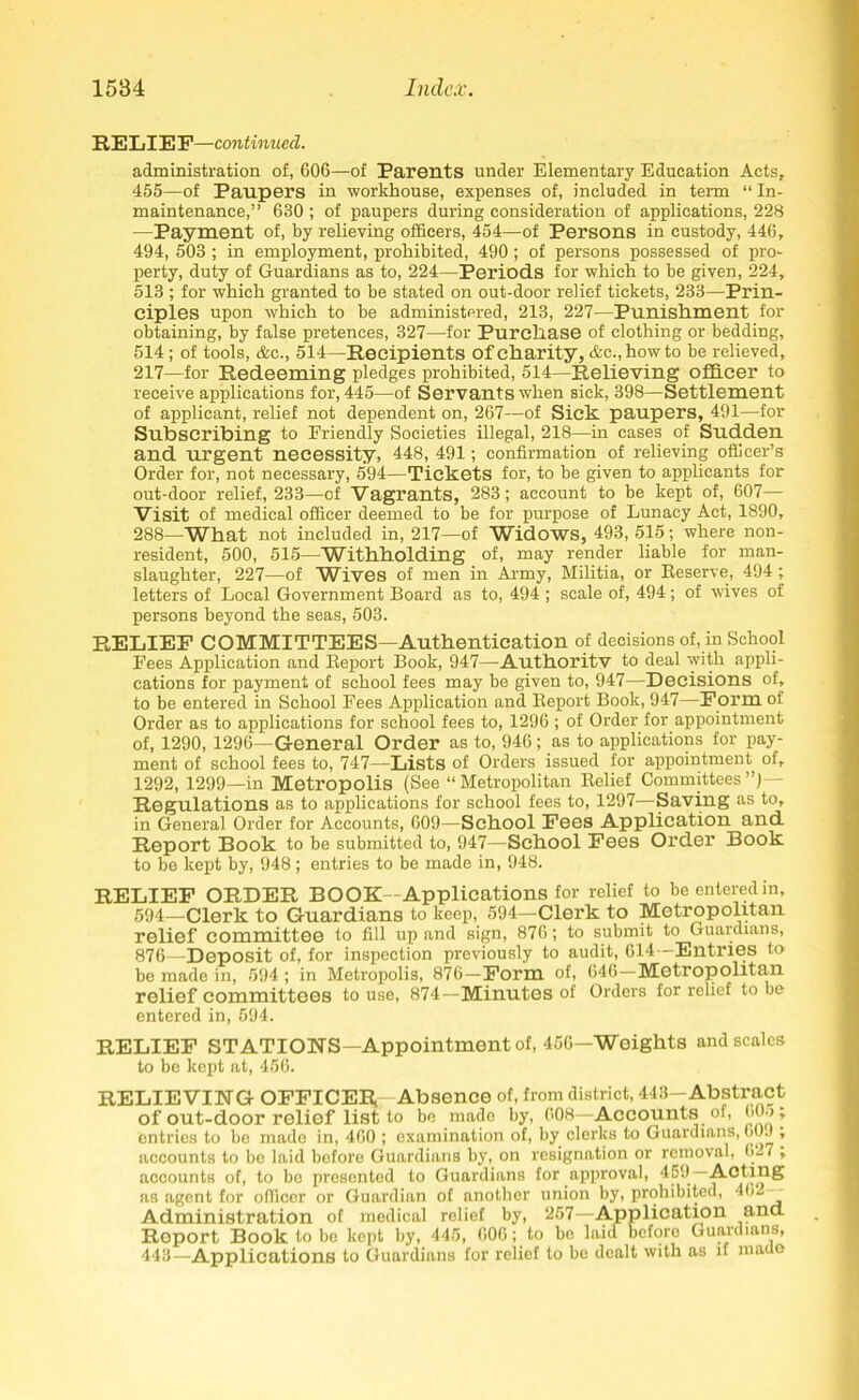 RELIEF—continued. administration of, 606—of Parents under Elementary Education Acts, 455—of Paupers in workhouse, expenses of, included in term “ In- maintenance,” 630 ; of paupers during consideration of applications, 228 —Payment of, by relieving officers, 454—of Persons in custody, 446, 494, 503 ; in employment, prohibited, 490; of persons possessed of pro- perty, duty of Guardians as to, 224—Periods for which to be given, 224, 513 ; for which granted to be stated on out-door relief tickets, 233—Prin- ciples upon which to be administered, 213, 227—Punishment for obtaining, by false pretences, 327—for Purchase of clothing or bedding, 514; of tools, <fec., 514—Recipients of charity, &c., howto be relieved, 217—for Redeeming pledges prohibited, 514—Relieving officer to receive applications for, 445—of Servants when sick, 398—Settlement of applicant, relief not dependent on, 267—of Sick paupers, 491—for Subscribing to Friendly Societies illegal, 218—in cases of Sudden and urgent necessity, 448, 491; confirmation of relieving officer’s Order for, not necessary, 594—Tickets for, to be given to applicants for out-door relief, 233—of Vagrants, 283; account to be kept of, 607— Visit of medical officer deemed to be for purpose of Lunacy Act, 1890, 288—What not included in, 217—of Widows, 493, 515; where non- resident, 500, 515—Withholding of, may render liable for man- slaughter, 227—of Wives of men in Army, Militia, or Reserve, 494 ; letters of Local Government Board as to, 494 ; scale of, 494; of wives of persons beyond the seas, 503. RELIEF COMMITTEES—Authentication of decisions of, in School Fees Application and Report Book, 947—Authoritv to deal with appli- cations for payment of school fees may be given to, 947—Decisions of, to be entered in School Fees Application and Report Book, 947—Form of Order as to applications for school fees to, 1296 ; of Order for appointment of, 1290, 1296—General Order as to, 946; as to applications for pay- ment of school fees to, 747—Lists of Orders issued for appointment of, 1292, 1299—in Metropolis (See “Metropolitan Relief Committees”)— Regulations as to applications for school fees to, 1297—Saving as to, in General Order for Accounts, 609—School Fees Application and Report Book to be submitted to, 947—School Fees Order Book to be kept by, 948; entries to be made in, 948. RELIEF ORDER BOOK—Applications for relief to be entered in, 594—Clerk to Guardians to keep, 594—Clerk to Metropolitan relief committee to fill up and sign, 876; to submit to Guardians, 876—Deposit of, for inspection previously to audit, 614—Entries to be made in, 594 ; in Metropolis, 876—Form of, 646—Metropolitan relief committees to use, 874—Minutes of Orders for relief to be entered in, 594. RELIEF STATIONS—Appointment of, 456—Weights and scales to be kept at, 456. RELIEVING OFFICER!—Absence of, from district, 413—Abstract of out-door relief list to be made by, 608—Accounts of, 605 ; entries to be made in, 460 ; examination of, by clerks to Guardians, 609 ; accounts to be laid before Guardians by, on resignation or removal, 0-7 , accounts of, to be presented to Guardians for approval, 459 Acting as agent for officer or Guardian of another union by, prohibited, 402— Administration of medical relief by, 257—Application mm Report Book to be kept by, 445, 606; to be laid before Guardians, 443—Applications to Guardians for relief to be dealt with as if made