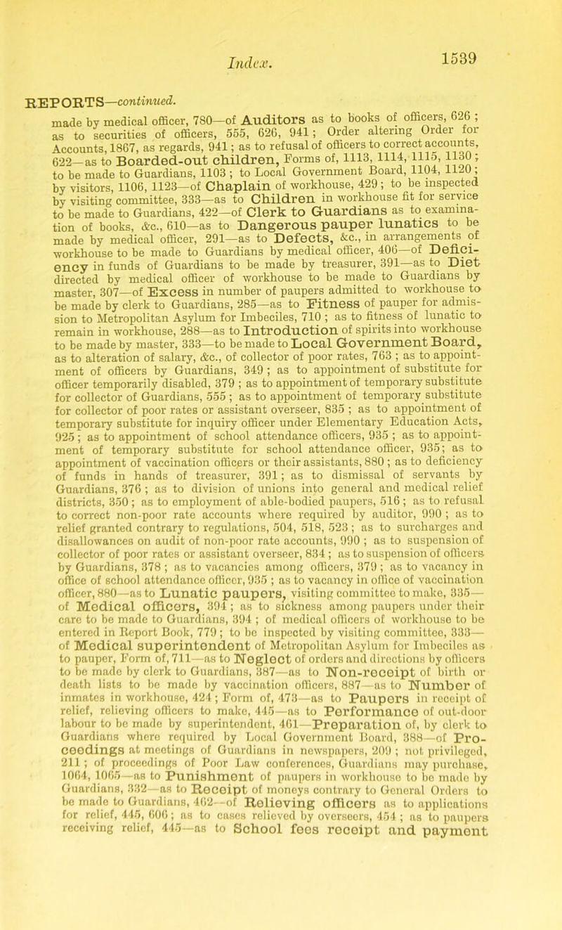 REPORTS—continued. made by medical officer, 7S0—of Auditors as to books of officers, 626 ; as to securities of officers, 555, 626, 941; Order altering Order for Accounts, 1867, as regards, 941; as to refusal of officers to correct accounts, 622—as to Boarded-out children, Forms of, 1113, 1114, 1115, lloO; to be made to Guardians, 1103 ; to Local Government Board, 1104, 11-4); by visitors, 1106, 1123—of Chaplain of workhouse, 429; to be inspected by visiting committee, 333—as to Children in workhouse fit for service to be made to Guardians, 422—of Clerk to Guardians as to examina- tion of books, Ac., 610—as to Dangerous pauper lunatics to be made by medical officer, 291—as to Defects, &c., in arrangements of workhouse to be made to Guardians by medical officer, 406—of Defici- ency in funds of Guardians to be made by treasurer, 391—as to Diet directed by medical officer of workhouse to be made to Guardians by master, 307—of Excess in number of paupers admitted to workhouse to be made by clerk to Guardians, 285—as to Fitness of pauper for admis- sion to Metropolitan Asylum for Imbeciles, 710 ; as to fitness of lunatic to remain in workhouse, 288—as to Introduction of spirits into workhouse to be made by master, 333—to be made to Local Government Board, as to alteration of salary, &c., of collector of poor rates, 763 ; as to appoint- ment of officers by Guardians, 349 ; as to appointment of substitute for officer temporarily disabled, 379 ; as to appointment of temporary substitute for collector of Guardians, 555 ; as to appointment of temporary substitute for collector of poor rates or assistant overseer, 835 ; as to appointment of temporary substitute for inquiry officer under Elementary Education Acts, 925; as to appointment of school attendance officers, 935 ; as to appoint- ment of temporary substitute for school attendance officer, 935; as to appointment of vaccination officers or their assistants, 880 ; as to deficiency of funds in hands of treasurer, 391; as to dismissal of servants by Guardians, 376 ; as to division of unions into general and medical relief districts, 350; as to employment of able-bodied paupers, 516 ; as to refusal to correct non-poor rate accounts where required by auditor, 990 ; as to relief granted contrary to regulations, 504, 518, 523 ; as to surcharges and disallowances on audit of non-poor rate accounts, 990 ; as to suspension of collector of poor rates or assistant overseer, 834 ; as to suspension of officers, by Guardians, 378 ; as to vacancies among officers, 379 ; as to vacancy in office of school attendance officer, 935 ; as to vacancy in office of vaccination officer, 880—as to Lunatic paupers? visiting committee to make, 335— of Medical officers, 394 ; as to sickness among paupers under their care to be made to Guardians, 394 ; of medical officers of workhouse to be entered in Keport Book, 779 ; to be inspected by visiting committee, 333— of Medical superintendent of Metropolitan Asylum for Imbeciles as to pauper, Form of, 711—as to Neglect of orders and directions by officers to be made by clerk to Guardians, 387—as to Non-receipt of birth or death lists to be made by vaccination officers, 887—as to Number of inmates in workhouse, 424 ; Form of, 473—as to Paupers in receipt of relief, relieving officers to make, 445—as to Performance of out-door labour to be made by superintendent, 461—Preparation of, by clerk to Guardians where required by Local Government Board, 388—of Pro- ceedings at meetings of Guardians in newspapers, 209 ; not privileged, 211; of proceedings of Poor Law conferences, Guardians may purchase, 1064, 1065—as to Punishment of paupers in workhouse to be made by Guardians, 332—as to Receipt of moneys contrary to General Orders to be made to Guardians, 462—of Relieving officers as to applications for relief, 445, 606; as to cases relieved by overseers, 454 ; as to paupers receiving relief, 445—as to School fees recoipt and payment