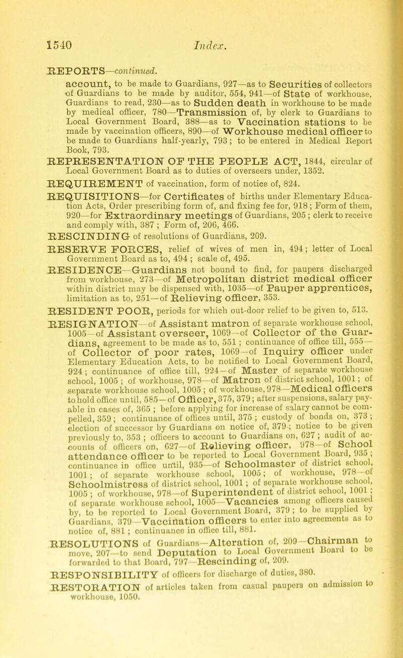 PlEPORTS—continued. account, to be made to Guardians, 927—as to Securities of collectors •of Guardians to be made by auditor, 554, 941—of State of workhouse, Guardians to read, 230—as to Sudden death in workhouse to be made by medical officer, 780—Transmission of, by clerk to Guardians to Local Government Board, 388—as to Vaccination stations to be made by vaccination officers, 890—of Workhouse medical officer to be made to Guardians half-yearly, 793 ; to be entered in Medical Report Book, 793. REPRESENTATION OF THE PEOPLE ACT, 1844, circular of Local Government Board as to duties of overseers under, 1352. REQUIREMENT of vaccination, form of notice of, 824. REQUISITIONS —for Certificates of births under Elementary Educa- tion Acts, Order prescribing form of, and fixing fee for, 918 ; Form of them, 920—for Extraordinary meetings of Guardians, 205 ; clerk to receive and comply with, 387 ; Form of, 200, 466. RESCINDING of resolutions of Guardians, 209. RESERVE FORCES, relief of wives of men in, 494; letter of Local Government Board as to, 494 ; scale of, 495. RESIDENCE—Guardians not bound to find, for paupers discharged from workhouse, 273—of Metropolitan district medical officer within district may be dispensed with, 1035—of Pauper apprentices, limitation as to, 251—of Relieving officer, 353. RESIDENT POOR, periods for which out-door relief to be given to, 513. RESIGNATION of Assistant matron of separate workhouse school, 1005—of Assistant overseer, 1069—of Collector of the Guar- dians, agreement to be made as to, 551; continuance of office till, 555— of Collector of poor rates, 1069-of Inquiry officer under Elementary Education Acts, to be notified to Local Government Board, 924; continuance of office till, 924—of Master of separate workhouse school, 1005 ; of workhouse, 978—of Matron of district school, 1001; of separate workhouse school, 1005 ; of workhouse, 978—Medical officers to hold office until, 585—of Officer, 375, 379; after suspensions, salary pay- able in cases of, 365 ; before ajiplying for increase of salary cannot be com- pelled, 359 ; continuance of offices until, 375 ; custody of bonds on, 373 ; election of successor by Guardians on notice of, 379-; notice to be given previously to, 353 ; officers to account to Guardians on, 627 ; audit of ac- counts of officers on, 627—of Relieving officer, 978 of School attendance officer to be reported to Local Government Board, 935 ; continuance in office until, 935—of Schoolmaster of district school, 1001; of separate workhouse school, 1005; of workhouse, 9*8 ol Schoolmistress of district school, 1001; of separate workhouse school, 1005 ; of workhouse, 978—of Superintendent of district school, 1001; of separate workhouse school, 1005—Vacancies among officers caused by, to be reported to Local Government Board, 379 ; to be supplied bj Guardians, 379—Vaccination officers to enter into agreements as to notice of, 881; continuance in office till, 881. RESOLUTIONS of Guardians—Alteration of, 209—Chairman to move, 207—to send Deputation to Local Government Board to bo forwarded to that Board, 797—Rescinding of, 209. RESPONSIBILITY of officers for discharge of duties, 380. RESTORATION of articles taken from casual paupers on admission to workhouse, 1050.