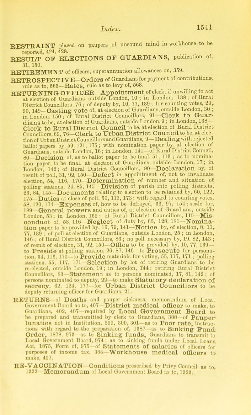 RESTRAINT placed on paupers of unsound mind in workhouse to be reported, 424, 428. RESULT OP ELECTIONS OP GUARDIANS, publication of, 31,150. RETIREMENT of officers, superannuation allowances on, 359. RETROSPECTIVE—Orders of Guardians for payment of contributions, rule as to, 563—Rates, rule as to levy of, 563. RETURNING OFFICER—Appointment of clerk, if unwilling to act at election of Guardians, outside London, 10 ; in London, 138 ; of Rural District Councillors, 76 ; of deputy by, 10, 77, 139 ; for counting votes, 29r 90, 149—Casting vote of, at election of Guardians, outside London, 30 ; in London, 150; of Rural District Councillors, 91—Clerk to Guar- dians to be, at election of Guardians, outside London, 9 ; in London, 138— Clerk to Rural District Council to be, at election of Rural District Councillors, 69, 76—Clerk to Urban District Council to be, at elec- tion of UrbanDistrict Councillors and Guardians, 9—Dealing with rejected ballot papers by, 59, 121, 175; with nomination paper by, at election of Guardians, outside London, 16 ; in London, 141—of Rural District Council, 80—Decision of, as to ballot paper to be final, 51, 113 ; as to nomina- tion paper, to be final, at election of Guardians, outside London, 17; in London, 142; of Rural District Councillors, 80—Declaration by, of result of poll, 31, 92, 150—Defect in appointment of, not to invalidate election, 54, 116, 170—Determination of number and situation of polling stations, 24, 85, 145—Division of parish into polling districts, 23, 84, 145—Documents relating to election to be retained by, 60, 122, 175—Duties at close of poll, 50, 113, 173; with regard to counting votes,. 58, 120, 174—Expenses of, how to be defrayed, 36, 97, 154 ; scale for, 189—General powers and duties of, at election of Guardians, outside London, 53; in London. 169 ; of Rural District Councillors, 115—Mis- conduct of, 53, 116—Neglect of duty by, 65, 128, 181—Nomina- tion paper to be provided by, 16, 79, 141—Notice by, of election, 8, 11, 77, 139 ; of poll at election of Guardians, outside London, 25 ; in London, 146 ; of Rural District Councillors, 86; no poll necessary by, 19, 82, 143 ; of result of election, 31, 92, 150—Office to be provided by, 10, 77, 139— to Preside at polling station, 26, 87, 146—to Prosecute for persona- tion, 54, 116, 170—to Provide materials for voting, 55,117, 171; polling stations, 55, 117, 171—Selection by lot of retiring Guardians to be re-elected, outside London, 19 ; in London, 144 ; retiring Rural District- Councillors, 83—Statement as to persons nominated, 17, 81, 142 ; of persons nominated to deputy, 22—to make Statutory declaration of secrecy, 62, 124, 177—for Urban District Councillors to be deputy returning officer for Guardians, 21. RETURNS—of Deaths and pauper sickness, memorandum of Local Government Board as to, 407—District medical officer to make, to Guardians, 402, 407—required by Local Government Board to be prepared and transmitted by clerk to Guardians, 888—of Pauper lunatics not in Institution, 299, 300, 301—as to Poor rate, instruc- tions with regard to the preparation of, 1387—as to Sinking Fund Order, 1878, 973—as to Sinking funds, Guardians to transmit to Local Government Board, 974 ; as to sinking funds under Local Loana Act, 1875, Form of, 975—of Statements of salaries of officers for purposes of income tax, 384—Workhouse medical officers to> make, 407. RE-VACCINATION Conditions prescribed by Privy Council as to, 1322—Memorandum of Local Government Board as to, 1328.