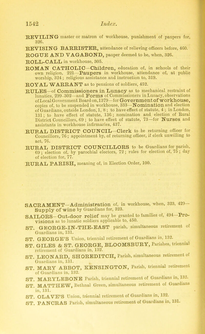 REVILING master or matron of workhouse, punishment of paupers for, 326. REVISING BARRISTER, attendance of relieving officers before, 460. ROGUE AND VAGABOND, pauper deemed to be, when, 326. ROLL-CALL in workhouse, 305. ROMAN CATHOLIC—Children, education of, in schools of their own religion, 221—Paupers in workhouse, attendance of, at public worship, 324 ; religious assistance and instruction to, 319. ROYAL WARRANT as to pensions of soldiers, 452. RULES —of Commissioners in Lunacy as to mechanical restraint of lunatics, 299-302—and Forms of Commissioners in Lunacy, observations of Local Government Board on, 1379—for Government of workhouse, copies of, to be suspended in workhouse, 333—Nomination and election of Guardians, outside London, 1, 8 ; to have effect of statute, 4 ; in London, 131; to have effect of statute, 136; nomination and election of Rural District Councillors, 69 ; to have effect of statute, 73—for Nurses and assistants in workhouse infirmaries, 437. RURAL DISTRICT COUNCIL—Clerk to be returning officer for Councillors, 76 ; appointment by, of returning officer, if clerk unwilling to act, 76. RURAL DISTRICT COUNCILLORS to be Guardians for parish, 69 ; election of, by parochial electors, 72; rules for election of, 75 ; day of election for, 77. RURAL PARISH, meaning of, in Election Order, 100. SACRAMENT—Administration of, in workhouse, when, 323, 429- Supply of wine by Guardians for, 323. SAILORS— Out-door relief may be granted to families of, 494—Pro- visions as to lunatic soldiers applicable to, 450. ST. GEORGE-IN-THE-EAST parish, simultaneous retirement of Guardians in, 131. ST. GEORGE’S Union, triennial retirement of Guardians in, 132. ST. GILES & ST. GEORGE, BLOOMSBURY, Parishes, triennial retirement of Guardians in, 132. ST. LEONARD, SHOREDITCH, Parish, simultaneous retirement of Guardians in, 131. i ST. MARY ABBOT, KENSINGTON, Parish, triennial retirement of Guardians in, 132. ST. MARYLEBONE Parish, triennial retirement of Guardians in, 132. ST. MATTHEW, Bethnal Green, simultaneous retirement of Guardians ‘in, 131. ST. OLAVE’S Union, triennial retirement of Guardians in, 132. ST. PANCRAS Parish, simultaneous retirement of Guardians in, 131.