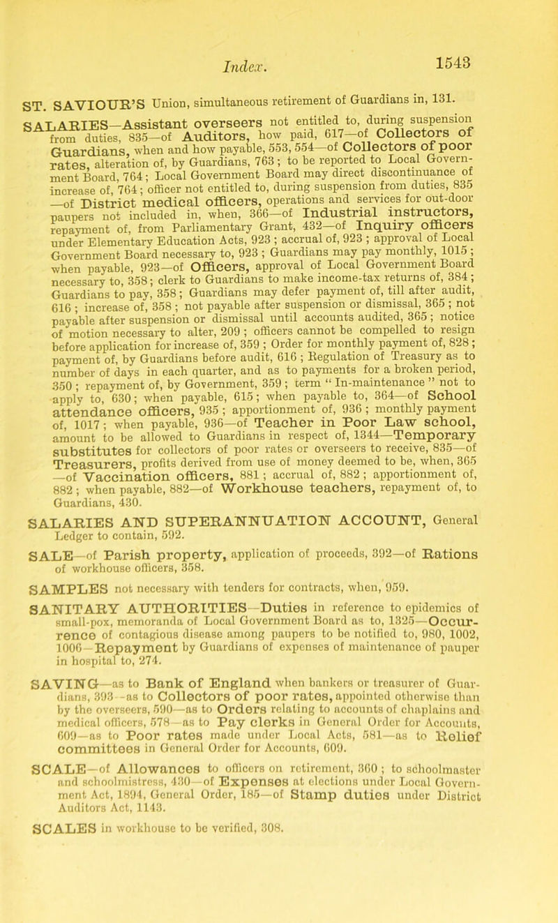 ST SAVIOUR’S Union, simultaneous retirement of Guardians in, 131. SALARIES—Assistant overseers not entitled to, during suspension from duties, 835—of Auditors, how paid, 617—of Collectors of Guardians when and how payable, 553, 554 of Collectors of pool rates, alteration of, by Guardians, 763; to be reported to Local Govern- ment Board, 764 ; Local Government Board may direct discontinuance ot increase of 764; officer not entitled to, during suspension from duties, 835 —of District medical officers, operations and services for out-door paupers not included in, when, 366—of Industrial instructors, repayment of, from Parliamentary Grant, 432—of Inquiry officers under Elementary Education Acts, 923 ; accrual of, 923 ; approval of Local Government Board necessary to, 923 ; Guardians may pay monthly, 1015 ; when payable, 923—of Officers, approval of Local Government Board necessary to, 358; clerk to Guardians to make income-tax returns of, 384 ; Guardians to pay, 358; Guardians may defer payment of, till after audit, 616 ; increase of, 358 ; not payable after suspension or dismissal, 365 ; not payable after suspension or dismissal until accounts audited, 365 ; notice of motion necessary to alter, 209 ; officers cannot be compelled to resign before application for increase of, 359 ; Order for monthly payment of, 828 ; payment of, by Guardians before audit, 616 ; Regulation of Treasury as to number of days in each quarter, and as to payments for a broken period, 350 ; repayment of, by Government, 359 ; term “ In-maintenance ” not to apply to, 630; when payable, 615; when payable to, 364—of School attendance officers, 935 ; apportionment of, 936 ; monthly payment of, 1017; when payable, 936—of Teacher in Poor Law school, amount to be allowed to Guardians in respect of, 1344—Temporary substitutes for collectors of poor rates or overseers to receive, 835—of Treasurers profits derived from use of money deemed to be, when, 365 —of Vaccination officers, 881; accrual of, 882; apportionment of, 882; when payable, 882—of Workhouse teachers, repayment of, to Guardians, 430. SALARIES AND SUPERANNUATION ACCOUNT, General Ledger to contain, 592. SALE—of Parish property, application of proceeds, 392—of Rations of workhouse officers, 358. SAMPLES not necessary with tenders for contracts, when, 959. SANITARY AUTHORITIES—Duties in reference to epidemics of small-pox, memoranda of Local Government Board as to, 1325—Occur- rence of contagious disease among paupers to be notified to, 980, 1002, 1006—Repayment by Guardians of expenses of maintenance of pauper in hospital to, 274. SAVING —as to Bank of England when bankers or treasurer of Guar- dians, 393 -as to Collectors of poor rates, appointed otherwise than by the overseers, 590—as to Orders relating to accounts of chaplains and medical officers, 578—as to Pay clerks in General Order for Accounts, 609—as to Poor rates made under Local Acts, 581—as to Relief committees in General Order for Accounts, 609. SCALE—of Allowances to officers on retirement, 360; to schoolmaster and schoolmistress, 430—of Expenses at elections under Local Govern- ment Act, 1894, General Order, 185—of Stamp duties under District Auditors Act, 1143. SCALES in workhouse to be verified, 308.