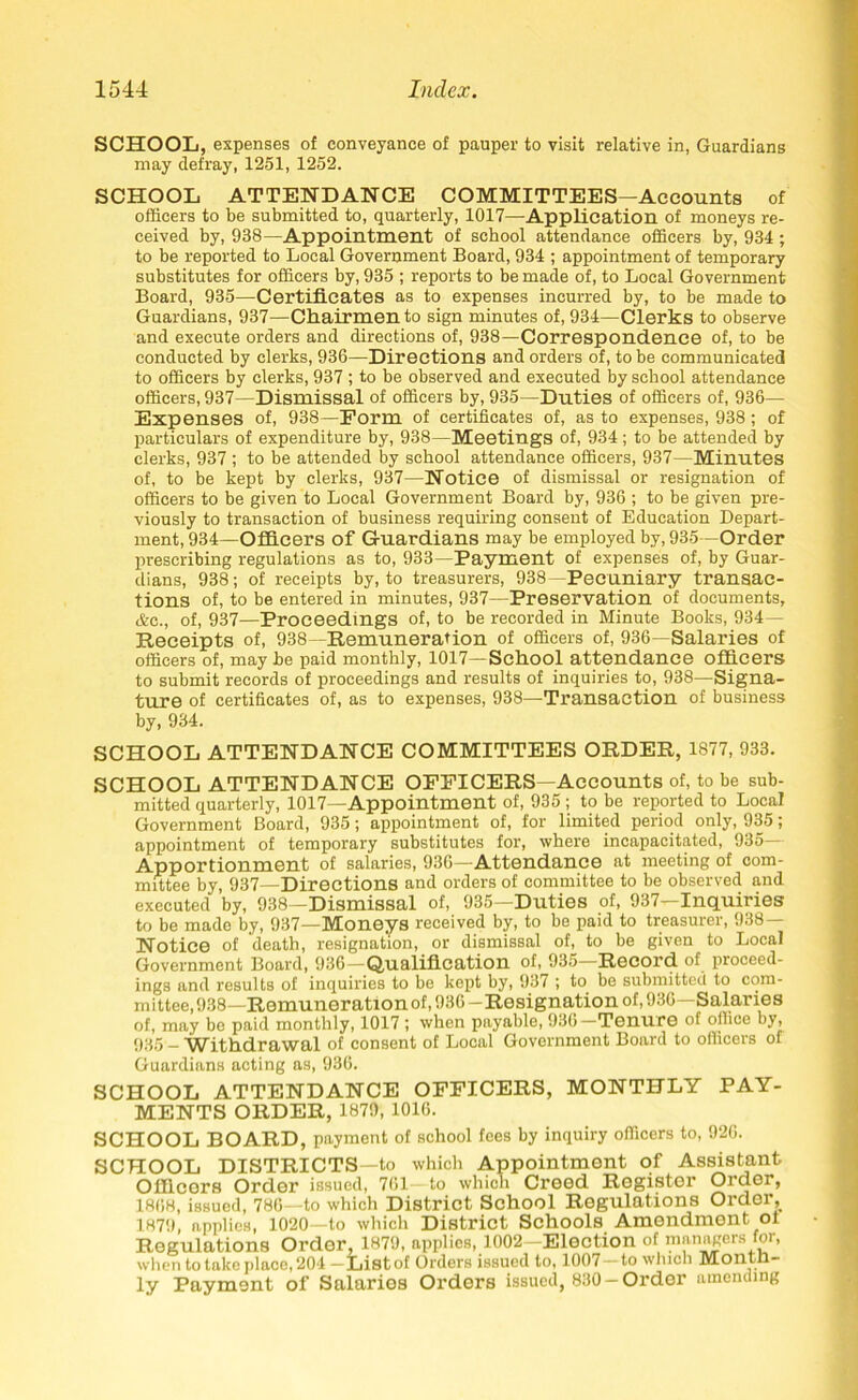 SCHOOL, expenses of conveyance of pauper to visit relative in, Guardians may defray, 1251, 1252. SCHOOL ATTENDANCE COMMITTEES—Accounts of officers to be submitted to, quarterly, 1017—Application of moneys re- ceived by, 938—Appointment of school attendance officers by, 934 ; to be reported to Local Government Board, 934 ; appointment of temporary substitutes for officers by, 935 ; reports to be made of, to Local Government Board, 935—Certificates as to expenses incurred by, to be made to Guardians, 937—Chairmen to sign minutes of, 934—Clerks to observe and execute orders and directions of, 938—Correspondence of, to be conducted by clerks, 936—Directions and orders of, to be communicated to officers by clerks, 937 ; to be observed and executed by school attendance officers, 937—Dismissal of officers by, 935—Duties of officers of, 936— Expenses of, 938—Form of certificates of, as to expenses, 938; of particulars of expenditure by, 938—Meetings of, 934; to be attended by clerks, 937 ; to be attended by school attendance officers, 937—Minutes of, to be kept by clerks, 937—Notice of dismissal or resignation of officers to be given to Local Government Board by, 936 ; to be given pre- viously to transaction of business requiring consent of Education Depart- ment, 934—Officers of Guardians may be employed by, 935 Order prescribing regulations as to, 933—Payment of expenses of, by Guar- dians, 938; of receipts by, to treasurers, 938—Pecuniary transac- tions of, to be entered in minutes, 937—Preservation of documents, &c., of, 937—Proceedings of, to be recorded in Minute Books, 934— Receipts of, 938—Remuneration of officers of, 936—Salaries of officers of, may be paid monthly, 1017—School attendance officers to submit records of proceedings and results of inquiries to, 938—Signa- ture of certificates of, as to expenses, 938—Transaction of business by, 934. SCHOOL ATTENDANCE COMMITTEES ORDER, 1877, 933. SCHOOL ATTENDANCE OFFICERS—Accounts of, to be sub- mitted quarterly, 1017—Appointment of, 935 ; to be reported to Local Government Board, 935; appointment of, for limited period only, 935; appointment of temporary substitutes for, where incapacitated, 935— Apportionment of salaries, 936—Attendance at meeting of com- mittee by, 937—Directions and orders of committee to be observed and executed by, 938—Dismissal of, 935—Duties of, 937—Inquiries to be made by, 937—Moneys received by, to be paid to treasurer, 938— Notice of death, resignation, or dismissal of, to be given to Local Government Board, 936—Qualification of, 935—Record of proceed- ings and results of inquiries to be kept by, 937 ; to be submitted to com- mittee, 938—Remuneration of, 936 -Resignation of, 936—Salaries of, may bo paid monthly, 1017 ; when payable, 93b T0HUr0 of oilice by, 935 - Withdrawal of consent of Local Government Board to officers of Guardians acting as, 936. SCHOOL ATTENDANCE OFFICERS, MONTHLY PAY- MENTS ORDER, 1879, 1016. SCHOOL BOARD, payment of school fees by inquiry officers to, 920. SCHOOL DISTRICTS—to which Appointment of Assistant Officers Order issued, 761 to which Creed Register Order, 1868, issued, 786—to which District School Regulations Order, 1879, applies, 1020—to which District Schools Amendment ot Regulations Ordor, 1879, applies, 1002-Election of managers for, when to take place, 204 -Listof Orders issued to, 1007—to which Montn- ly Payment of Salaries Orders issued, 830-Order umending
