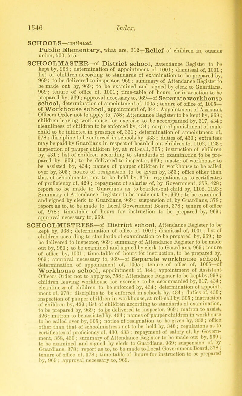 SCHOOL S—continued. Public Elementary, what are, 312—Relief of children in, outside union, 500, 515. SCHOOLMASTER—of District school, Attendance Register to be kept by, 968; determination of appointment of, 1001; dismissal of, 1001; list of children according to standards of examination to be prepared by, 969 ; to be delivered to inspector, 969; summary of Attendance Register to be made out by, 969 ; to be examined and signed by clerk to Guardians, 969; tenure of office of, 1001; time-table of hours for instruction to be prepared by, 969 ; approval necessary to, 969—of Separate workhouse school, determination of appointment of, 1005 ; tenure of office of, 1005— of Workhouse school, appointment of, 344; Appointment of Assistant Officers Order not to apply to, 758; Attendance Register to be kept by, 968; children leaving workhouse for exercise to be accompanied by, 317, 434 ; cleanliness of children to be enforced by, 434 ; corporal punishment of male child to be inflicted in presence of, 331; determination of appointment of, 978 ; discipline to be enforced in schools by, 433 ; duties of, 430 ; extra fees may be paid by Guardians in respect of boarded-out children to, 1102,1123 ; inspection of pauper children by, at roll-call, 305 ; instruction of children by, 431; list of children according to standards of examination to be pre- pared by, 969 ; to be delivered to inspector, 969 ; master of workhouse to be assisted by, 434 ; names of pauper children in workhouse to be called over by, 305 ; notice of resignation to be given by, 353 ; office other than that of schoolmaster not to be held by, 346; regulations as to certificates of proficiency of, 429 ; repayment of salaries of, by Government, 358, 428; report to be made to Guardians as to boarded-out child by, 1102, 1123; Summary of Attendance Register to be made out by, 969 ;• to be examined and signed by clerk to Guardians, 969 ; suspension of, by Guardians, 378 ; report as to, to be made to Local Government Board, 378 ; tenure of office of, 978; time-table of hours for instruction to be prepared by, 969; approval necessary to, 969. SCHOOLMISTRESS—of District school, Attendance Register to be kept by, 968 ; determination of office of, 1001; dismissal of, 1001; list of children according to standards of examination to be prepared by, 969 ; to be delivered to inspector, 969 ; summary of Attendance Register to be made out by, 969 ; to be examined and signed by clerk to Guardians, 969 ; tenure of office by, 1001; time-table of hours for instruction, to be prepared by, 969 ; approval necessary to, 969—of Separate workhouse school, determination of appointment of, 1005 ; tenure of office of, 1005—of Workhouse school, appointment of, 344; appointment of Assistant Officers Order not to apply to, 758; Attendance Register to be kept by, 998 ; children leaving workhouse for exercise to be accompanied by, 317, 434; cleanliness of children to be enforced by, 434 ; determination of appoint- ment of, 978 ; discipline to be enforced in schools by, 434 ; duties of, 430 ; inspection of pauper children in workhouse, at roll-call by, 305 ; instruction of children by, 429; list of children according to standards of examination, to be prepared by, 969 ; to bo delivered to inspector, 969 ; matron to assist, 426 ; matron to be assisted by, 434 ; names of pauper children in workhouse to be called over by, 305 ; notice of resignation to bo given by, 353 ; office other than that of schoolmistress not to be held by, 346; regulations as to certificates of proficiency of, 430, 433 ; repayment of salary of, by Govern- ment, 358, 430 ; summary of Attendance Register to bo made out by, 909 ; to be examined and signed by clerk to Guardians, 969; suspension of, by Guardians, 378; report as to, to be made to Local Government Board, 3(8; tenure of office of, 978 ; time-table of hours for instruction to be prepared by, 969 ; approval necessary to, 969.