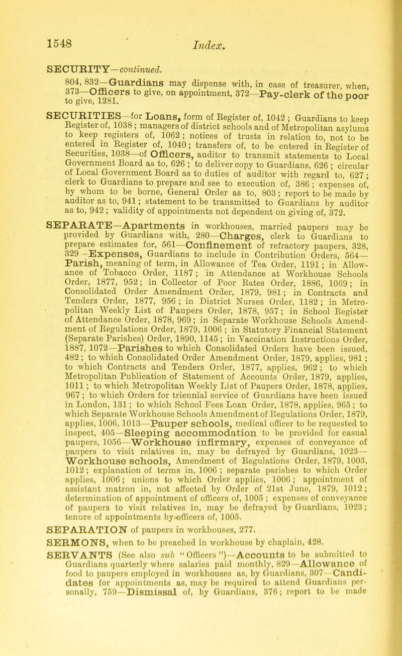 SE CURITY— continued. 804, 832—Guardians may dispense with, in case of treasurer, when 373—Officers to give, on appointment, 372—Pay-clerk of the ooor to give, 1281. * SECURITIES-for Loans, form of Register of, 1042 ; Guardians to keep Register of, 1038 ; managers of district schools and of Metropolitan asylums to keep registers of, 1062 ; notices of trusts in relation to, not to be entered in Register of, 1040; transfers of, to be entered in Register of Securities, 1038—of Officers, auditor to transmit statements to Local Government Board as to, 626 ; to deliver copy to Guardians, 626 ; circular of Local Government Board as to duties of auditor with regard to, 627 ; clerk to Guardians to prepare and see to execution of, 386 ; expenses of, by whom to be borne, General Order as to, 803; report to be made by auditor as to, 941; statement to be transmitted to Guardians by auditor as to, 942 ; validity of appointments not dependent on giving of, 372. SEPARATE—Apartments in workhouses, married paupers may be provided by Guardians with, 280—Charges, clerk to Guardians to prepare estimates for, 561—Confinement of refractory paupers, 328, 329 -Expenses, Guardians to include in Contribution Orders, 564— Parish, meaning of term, in Allowance of Tea Order, 1191; in Allow- ance of Tobacco Order, 1187; in Attendance at Workhouse Schools Order, 1877, 952; in Collector of Poor Rates Order, 1886, 1069; in Consolidated Order Amendment Order, 1879, 981; in Contracts and Tenders Order, 1877, 956 ; in District Nurses Order, 1182 ; in Metro- politan Weekly List of Paupers Order, 1878, 957; in School Register of Attendance Order, 1878, 969; in Separate Workhouse Schools Amend- ment of Regulations Order, 1879, 1006 ; in Statutory Financial Statement (Separate Parishes) Order, 1890, 1145; in Vaccination Instructions Order, 1887, 1072—Parishes to which Consolidated Orders have been issued, 482; to which Consolidated Order Amendment Order, 1879, applies, 981; to which Contracts and Tenders Order, 1877, applies, 962 ; to which Metropolitan Publication of Statement of Accounts Order, 1879, applies, 1011; to which Metropolitan Weekly List of Paupers Order, 1878, applies, 967; to which Orders for triennial service of Guardians have been issued in London, 131; to which School Pees Loan Order, 1878, applies, 965 ; to which Separate Workhouse Schools Amendment of Regulations Order, 1879, applies, 1006,1013—Pauper schools, medical officer to be requested to inspect, 405—Sleeping accommodation to be provided for casual paupers, 1056—Workhouse infirmary, expenses of conveyance of paupers to visit relatives in, may be defrayed by Guardians, 1023— Workhouse schools, Amendment of Regulations Order, 1879, 1003, 1012; explanation of terms in, 1006 ; separate parishes to which Order applies, 1006; unions to which Order applies, 1006; appointment of assistant matron in, not affected by Order of 21st June, 1879, 1012; determination of appointment of officers of, 1005 ; expenses of conveyance of paupers to visit relatives in, may be defrayed by Guardians, 1023; tenure of appointments by officers of, 1005. SEPARATION of paupers in workhouses, 277. SERMONS, when to be preached in workhouse by chaplain, 428. SERVANTS (Sec also sub “ Officers ”)—Accounts to be submitted to Guardians quarterly where salaries paid monthly, 829—Allowance of food to paupers employed in workhouses as, by Guardians, 307—Candi- dates for appointments as, may be required to attend Guardians per- sonally, 759—Dismissal of, by Guardians, 376; report to be made