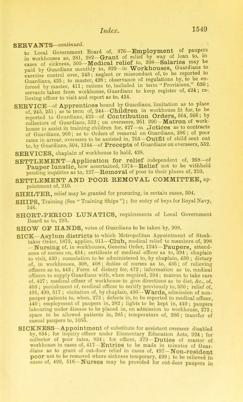 SERVANTS—continued. to Local Government Board of, 376—Employment of paupers in workhouses as, 281, 282—Grant of relief by way of loan to, in cases of sickness, 505—Medical relief to, 398 Salaries e paid by Guardians monthly to, 829—in Workhouses, Guardians to exercise control over, 343: neglect or misconduct of, to be reported to Guardians, 425 ; to master, 428 ; observance of regulations by, to be en- forced by master, 411; rations to, included in term “ Provisions,’ 630 ; servants taken from workhouse, Guardians to keep register of, 424 ; re- lieving officer to visit and report as to, 424. SERVICE—of Apprentices bound by Guardians, limitation as to place of, 245, 251; as to term of, 244—Children in workhouse fit for, to be reported to Guardians, 423—of Contribution Orders, 564, 566; by collectors of Guardians, 552 ; on overseers, 261 390—Matron of work- house to assist in training children for, 427—oi Notices as to contracts of Guardians, 960; as to Orders of removal on Guardians, 386 ; of poor rates in arrear, overseers to be assisted in, 763—Outfit of child sent out to, by Guardians, 504,1244—of Precepts of Guardians on overseers, 552. SERVICES, chaplain of workhouse to hold, 428. SETTLEMENT—Application for relief independent of, 268—of Pauper lunatic, how ascertained, 1374—Relief not to be withheld pending inquiries as to, 227—Removal of poor to their places of, 210. SETTLEMENT AND POOR REMOVAL COMMITTEE, ap- pointment of, 210. SHELTER, relief may be granted for procuring, in certain cases, 504. SHIPS, Training (See “ Training Ships ”); for entry of boys for Koyal Navy, 246. SHORT-PERIOD LUNATICS, requirements of Local Government Board as to, 293. SHOW OP HANDS, votes of Guardians to be taken by, 208. SICK—Asylum districts to which Metropolitan Appointment of Stock- taker Order, 1875, applies, 911—Club, medical relief to members of, 398 —Nursing of, in workhouses, General Order, 1245—Paupers, attend- ance of nurses on, 434; certificate of medical officer as to, 394 ; chaplain to visit, 430; consolation to be administered to, by chaplain, 430 ; dietary of, in workhouses, 308, 408; duties of nurses as to, 436; of relieving officers as to, 443 ; Form of dietary for, 472 ; information as to, medical officers to supply Guardians with, when required, 394 ; matron to take care of, 427 ; medical officer of workhouse to give directions as to diet, &c., of, 403 ; punishment of, medical officer to certify previously to, 330 ; relief of, 491, 499, 517 ; visitation of, by chaplain, 430—Wards, admission of non- pauper patients to, when, 273 ; defects in, to be reported to medical officer, 440 ; employment of paupers in, 282 ; lights to be kept in, 440 ; paupbrs labouring under disease to be placed in, on admission to workhouse, 273 ; space to be allowed patients in, 285; temperature of, 286 ; transfer of casual paupers to, 1055. SICKNESS—Appointment of substitute for assistant overseer disabled by, 834; for inquiry officer under Elementary Education Acts, 924 ; for collector of poor rates, 834; for officer, 379— Duties of master of workhouse in cases of, 417—Entries to be made in minutes of Guar- dians as to grant of out-door relief in cases of, 497—Non-resident poor not to be removed where sickness temporary, 499 ; to be relieved in cases of, 499, 516—Nurses may be provided for out-door paupers in