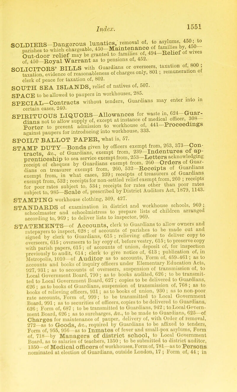Q^j-r-T-vT-ri-pa *0311 o-erons lunatics, removal of, to asylums, 4oO , to parishes to which chargeable, 450- Maintenance of hmnlies by, 450- Out-door relief may be granted to families of, 494 Relief of, 450—Royal Warrant as to pensions ot, 45-. qOT.TCITORS’ BILLS with Guardians or overseers, taxation of, 800 ; taxation evidence of reasonableness of charges only, 801; remuneration of clerk of peace for taxation of, 802. SOUTH SEA ISLANDS, relief of natives of, 507. SPACE to be allowed to paupers in workhouses, 285. SPECIAL—Contracts without tenders, Guardians may enter into in certain cases, 240. SPIRITUOUS LIQUORS—Allowances for waste in, 024-Guar- dians not to allow supply of, except at instance of medical officei, 30 Porter to prevent admission to workhouse of, 441 Proceedings against paupers for introducing into workhouse, 833. SPOILT BALLOT PAPER, what is, 57. STAMP DUTY—Bonds given by officers exempt from, 263, 373 Con- tracts, <fec., of Guardians, exempt from, 239—Indentures of_ ap- prenticeship to sea service exempt from, 253—Letters acknowledging receipt of cheques by Guardians exempt from, 260—Orders of Guar- dians on treasurer exempt from, 260, 532-Receipts of Guardians exempt from, in what cases, 239; receipts of treasurers of Guardians exempt from, 532 ; receipts for non-settled relief exempt from, 260 ; receipts for poor rates subject to, 534; receipts for rates other than poor rates subject to, 985—Scale of, prescribed by District Auditors Act, 187 J, 1143. STAMPING- workhouse clothing, 309, 427. STANDARDS of examination in district and workhouse schools, 969 ; schoolmaster and schoolmistress to prepare lists of children arranged according to, 969 ; to deliver lists to inspector, 969. STATEMENTS—of Accounts, clerk to Guardians to allow owners and ratepayers to inspect, 628 ; of accounts of parishes to be made out and signed by clerk to Guardians, 615 ; relieving officer to deliver copy to overseers, 615 ; overseers to lay copy of, before vestry, 615; to preserve copy with parish papers, 615; of accounts of union, deposit of, for inspection previously to audit, 614; clerk to give notice of, 613 ; publication of, in Metropolis, 1010—of Auditor as to accounts, Form of, 459-461; as to accounts and books of inquiry officers under Elementary Education Acts, 927, 931; as to accounts of overseers, suspension of transmission of, to Local Government Board, 790 ; as to books audited, 62b ; to be transmit- ted to Local Government Board, 627 ; copies to be delivered to Guardians, 626; as to books of Guardians, suspension of transmission of, 768; as to books of relieving officers, 931; as to books of union, 930 ; as to non-poor rate accounts, Form of, 999; to be transmitted to Local Government Board, 991; as to securities of officers, copies to be delivered to Guardians, 626; Form of, 687 ; to be transmitted to Guardians, 942 ; to Local Govern- ment Board, 626 ; as to surcharges, &c., to be made to Guardians, 625—of Charges for maintenance of pauper, delivery of, with Order of removal, 272—as to Goods, &c., required by Guardians to bo affixed to tenders, Form of, 955, 956—as to Inmates of fever and small-pox asylums, Form of, 718—by Managers of district school, to Local Government Board, as to salaries of teachers, 1350 ; to be submitted to district auditor, 1350—of Medical officers of workhouses, Form of, 781—as to Persons nominated at election of Guardians, outside London, 17 ; Form of, 44 ; in