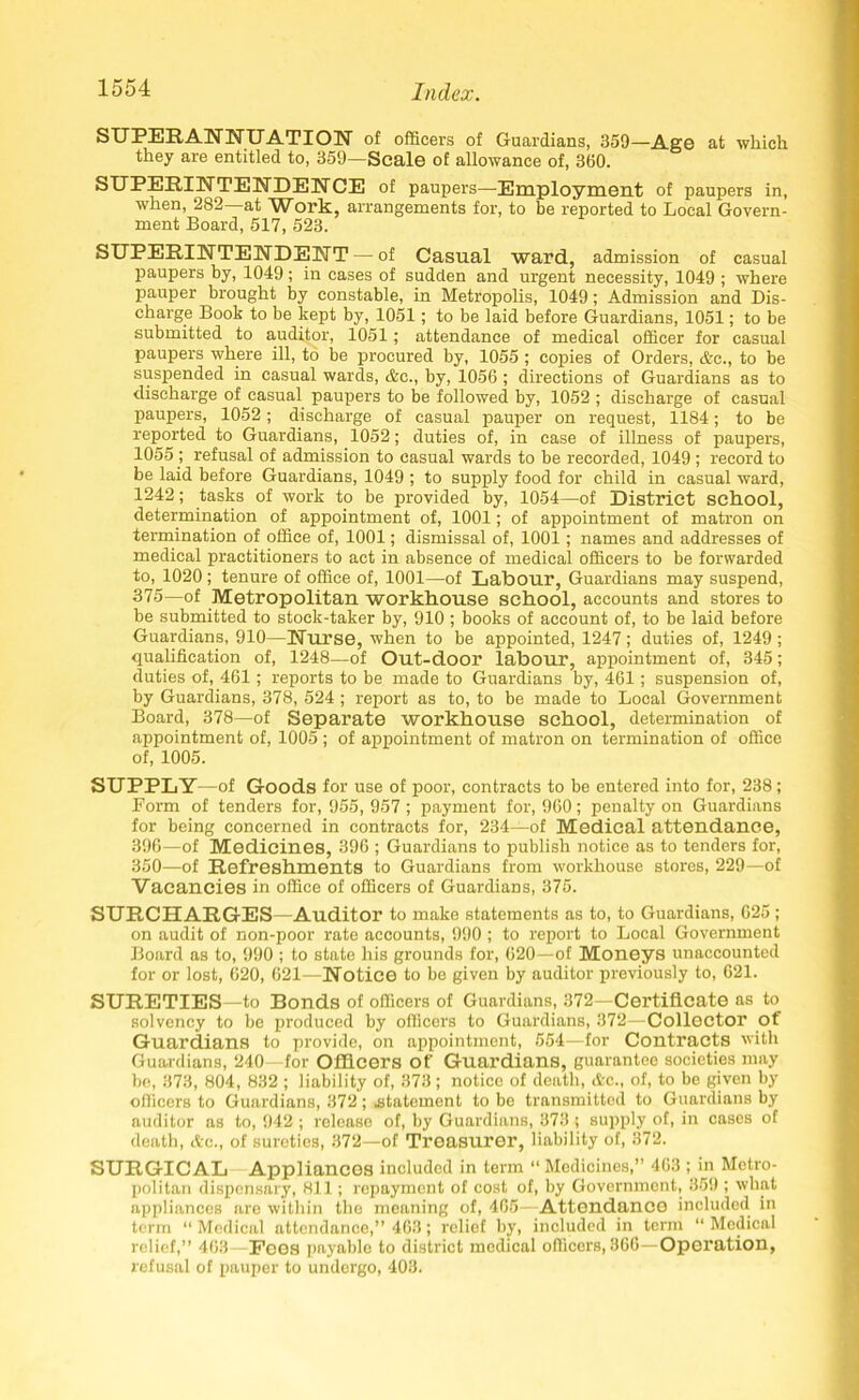 SUPERANNUATION of officers of Guardians, 359—Age at which they are entitled to, 359—Scale of allowance of, 360. SUPERINTENDENCE of paupers—Employment of paupers in, when, 282 at Work, arrangements for, to be reported to Local Govern- ment Board, 517, 523. SUPERINTENDENT — of Casual ward, admission of casual paupers by, 1049 ; in cases of sudden and urgent necessity, 1049 ; where pauper brought by constable, in Metropolis, 1049; Admission and Dis- charge Boob to be kept by, 1051; to be laid before Guardians, 1051; to be submitted to auditor, 1051; attendance of medical officer for casual paupers where ill, to be procured by, 1055 ; copies of Orders, Ac., to be suspended in casual wards, Ac., by, 1056 ; directions of Guardians as to discharge of casual paupers to be followed by, 1052 ; discharge of casual paupers, 1052; discharge of casual pauper on request, 1184; to be reported to Guardians, 1052; duties of, in case of illness of paupers, 1055 ; refusal of admission to casual wards to be recorded, 1049 ; record to be laid before Guardians, 1049 ; to supply food for child in casual ward, 1242; tasks of work to be provided by, 1054—of District school, determination of appointment of, 1001; of appointment of matron on termination of office of, 1001; dismissal of, 1001; names and addresses of medical practitioners to act in absence of medical officers to be forwarded to, 1020; tenure of office of, 1001—of Labour, Guardians may suspend, 375—of Metropolitan workhouse school, accounts and stores to be submitted to stock-taker by, 910 ; books of account of, to be laid before Guardians, 910—Nurse, when to be appointed, 1247; duties of, 1249 ; qualification of, 1248—of Out-door labour, appointment of, 345; duties of, 461; reports to be made to Guardians by, 461; suspension of, by Guardians, 378, 524 ; report as to, to be made to Local Government Board, 378—of Separate workhouse school, determination of appointment of, 1005 ; of appointment of matron on termination of office of, 1005. SUPPLY —of Goods for use of poor, contracts to be entered into for, 238; Form of tenders for, 955, 957; payment for, 960; penalty on Guardians for being concerned in contracts for, 234—of Medical attendance, 396—of Medicines, 396 ; Guardians to publish notice as to tenders for, 350—of Refreshments to Guardians from workhouse stores, 229—of Vacancies in office of officers of Guardians, 375. SURCHARGES—Auditor to make statements as to, to Guardians, 625; on audit of non-poor rate accounts, 990 ; to report to Local Government Board as to, 990 ; to state his grounds for, 620—of Moneys unaccounted for or lost, 620, 621—Notice to be given by auditor previously to, 621. SURETIES—to Bonds of officers of Guardians, 372—Certificate as to solvency to be produced by officers to Guardians, 372—Collector of Guardians to provide, on appointment, 554—for Contracts with Guardians, 240— for Officers of Guardians, guarantee societies may be, 373, 804, 832 ; liability of, 373; notice of death, Ac., of, to be given by officers to Guardians, 372 ; .statement to be transmitted to Guardians by auditor as to, 942 ; release of, by Guardians, 373 ; supply of, in cases of death, Ac., of sureties, 372—of Treasurer, liability of, 372. SURGICAL Appliancos included in term “ Medicines,” 463 ; in Metro- politan dispensary, 811; repayment of cost of, by Government, 359 ; what appliances are within the meaning of, 465—Attendance included in term “ Medical attendance,” 463; relief by, included in^ term “ Medical relief,” 463—Fees payable to district medical officers, 366—Operation, refusal of pauper to undergo, 403.