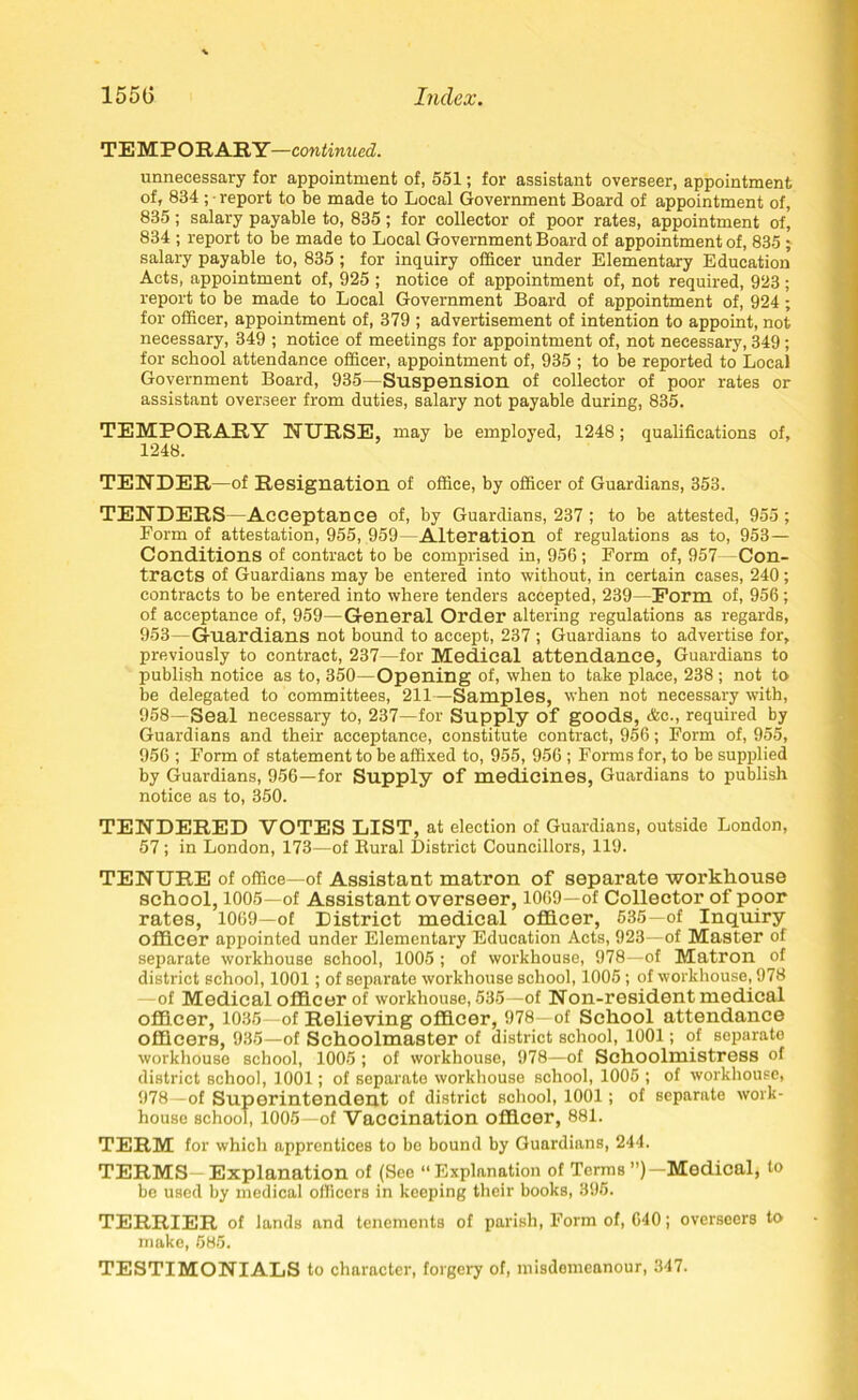 TEMPORARY—continued. unnecessary for appointment of, 551; for assistant overseer, appointment of, 834 ; ■ report to be made to Local Government Board of appointment of, 835; salary payable to, 835; for collector of poor rates, appointment oh 834 ; report to be made to Local Government Board of appointment of, 835 ; salary payable to, 835; for inquiry officer under Elementary Education Acts, appointment of, 925 ; notice of appointment of, not required, 923; report to be made to Local Government Board of appointment of, 924 ; for officer, appointment of, 379 ; advertisement of intention to appoint, not necessary, 349 ; notice of meetings for appointment of, not necessary, 349; for school attendance officer, appointment of, 935 ; to be reported to Local Government Board, 935—Suspension of collector of poor rates or assistant overseer from duties, salary not payable during, 835. TEMPORARY NURSE, may be employed, 1248; qualifications of, 1248. TENDER—of Resignation of office, by officer of Guardians, 353. TENDERS—Acceptance of, by Guardians, 237 ; to be attested, 955; Form of attestation, 955, 959- Alteration of regulations as to, 953— Conditions of contract to be comprised in, 956; Form of, 957 Con- tracts of Guardians may be entered into without, in certain cases, 240; contracts to be entered into where tenders accepted, 239—Form of, 956; of acceptance of, 959—General Order altering regulations as regards, 953— Guardians not bound to accept, 237 ; Guardians to advertise for, previously to contract, 237—for Medical attendance, Guardians to publish notice as to, 350— Opening of, when to take place, 238; not to be delegated to committees, 211—Samples, when not necessary with, 958—Seal necessary to, 237—for Supply of goods, &c., required by Guardians and their acceptance, constitute contract, 956; Form of, 955, 956 ; Form of statement to be affixed to, 955, 956 ; Forms for, to be supplied by Guardians, 956—for Supply of medicines, Guardians to publish notice as to, 350. TENDERED VOTES LIST, at election of Guardians, outside London, 57; in London, 173—of Bural District Councillors, 119. TENURE of office—of Assistant matron of separate workhouse school, 1005—of Assistant overseer, 1069—of Collector of poor rates, 1069—of District medical officer, 535—of Inquiry officer appointed under Elementary Education Acts, 923—of Master of separate workhouse school, 1005 ; of workhouse, 978—of Matron of district school, 1001; of separate workhouse school, 1005; of workhouse, 978 of Medical officer of workhouse, 535—of Non-resident medical officer, 1035—of Relieving officer, 978 of School attendance officers, 935—of Schoolmaster of district school, 1001; of separate workhouse school, 1005; of workhouse, 978—of Schoolmistress of district school, 1001; of separate workhouse school, 1005 ; of workhouse, 978—of Superintendent of district school, 1001; of separate work- house school, 1005 of Vaccination officer, 881. TERM for which apprentices to be bound by Guardians, 244. TERMS—Explanation of (See “Explanation of Terms ”)— Medical; to be used by medical officers in keeping their books, 395. TERRIER of lands and tenements of parish, Form of, 640; overseers to make, 585. TESTIMONIALS to character, forgery of, misdemeanour, 347.