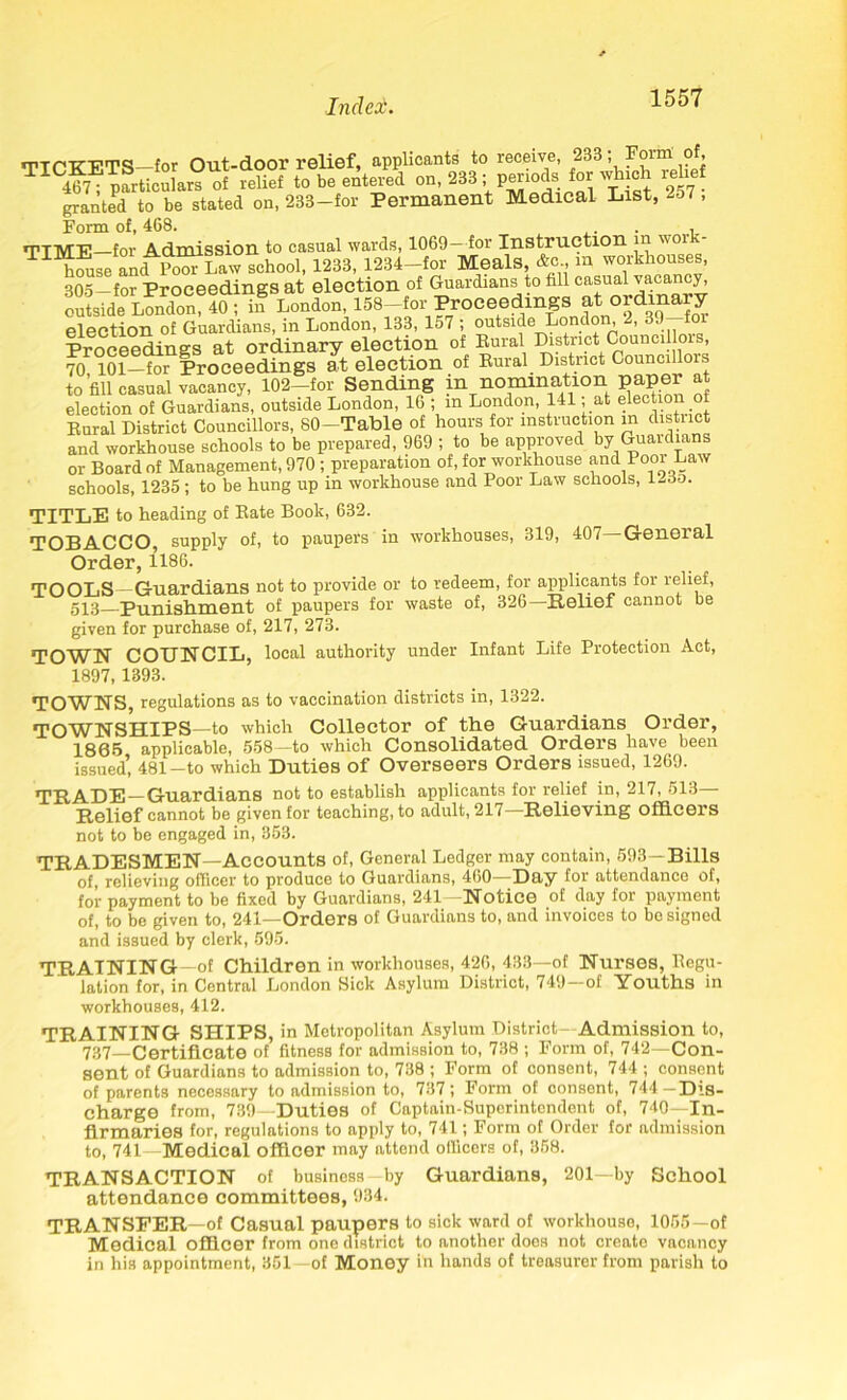 TTCTTTITS-for Out-door relief, applicants to receive, 233; Form of, TIC4?7®pLcularI^f relief to be entered on, 23B ; p^iods for which relief granted to be stated on, 233-for Permanent Medical List, 257, Form of, 468. . , TTTVTP for Admission to casual wards, 1069 for Instruction in woi T h?use and Po^Law school, 1233, 1234-for Meals, &c m workhouses, 305 - for Proceedings at election of Guardians to fll'ca'u^*a J; outside London, 40 ; in London, 158—for Proceedings at ordinary election of Guardians, in London, 133, 157 ; outside London, 2, 39 for Proceedings at ordinary election of Rural District Councillois, 70 101—for Proceedings at election of Rural District Councillois to’fill casual vacancy, 102-for Sending in nomination paper at election of Guardians, outside London, 16 ; in London, 141; at election of Rural District Councillors, 80-Table of hours for instruction in district and workhouse schools to be prepared, 969 ; to be approved by Guardians or Board of Management, 970 ; preparation of, for workhouse and Pool Law schools, 1235 ; to be hung up in workhouse and Poor Law schools, 123o. TITLE to heading of Rate Book, 632. TOBACCO, supply of, to paupers in workhouses, 319, 407 General Order, 1186. TOOLS—Guardians not to provide or to redeem, for applicants for relief, 5X3 Punishment of jiaupers for waste of, 326—Relief cannot be given for purchase of, 217, 273. TOWN COUNCIL, local authority under Infant Life Protection Act, 1897, 1393. TOWNS, regulations as to vaccination districts in, 1322. TOWNSHIPS—to which Collector of the Guardians Order, 1885 applicable, 558—to which Consolidated Orders have been issued’, 481-to which Duties of Overseers Orders issued, 1269. TRADE—Guardians not to establish applicants for relief in, 217, 513— Relief cannot be given for teaching, to adult, 217—Relieving officers not to be engaged in, 353. TRADESMEN—Accounts of, General Ledger may contain, 598— Bills of, relieving officer to produce to Guardians, 460—Bay for attendance of, for payment to be fixed by Guardians, 241—Notice of day for payment of, to be given to, 241—Orders of Guardians to, and invoices to be signed and issued by clerk, 595. TRAINING—of Children in workhouses, 426, 433—of Nurses, Regu- lation for, in Central London Sick Asylum District, 749—of Youths in workhouses, 412. TRAINING SHIPS, in Metropolitan Asylum District- Admission to, 737—Certificate of fitness for admission to, 738 ; Form of, 742—Con- sent of Guardians to admission to, 738 ; Form of consent, 744 ; consent of parents necessary to admission to, 737; Form of consent, 744—Dis- charge from, 739—Duties of Captain-Superintendent of, 740—In- firmaries for, regulations to apply to, 741; Form of Order for admission to, 741—Medical officer may attend officers of, 358. TRANSACTION of business by Guardians, 201—by School attendance committees, 934. TRANSFER—of Casual paupers to sick ward of workhouse, 1055—of Medical officer from one district to another does not create vacancy in his appointment, 351—of Money in hands of treasurer from parish to