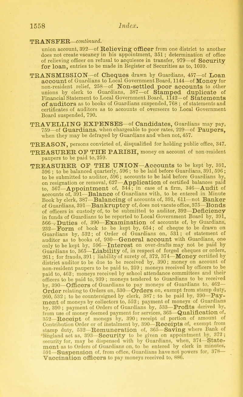 TRANSFER—continued. union account, 392—of Relieving officer from one district to another does not create vacancy in his appointment, 351; determination of office of relieving officer on refusal to acquiesce in transfer, 979—of Security for loan, entries to be made in Register of Securities as to, 1039. TRANSMISSION—of Cheques drawn by Guardians, 457—of Loan account of Guardians to Local Government Board, 1144—of Money for non-resident relief, 258—of Non-settled poor accounts to other unions by clerk to Guardians, 387—of Stamped duplicate of Financial Statement to Local Government Board, 1142 —of Statements of auditors as to books of Guardians suspended, 768 ; of statements and certificates of auditors as to accounts of overseers to Local Government Board suspended, 790. TRAVELLING EXPENSES—of Candidates, Guardians may pay, 759—of Guardians, when chargeable to poor rates, 229—of Paupers, when they may be defrayed by Guardians and when not, 457. TREASON, persons convicted of, disqualified for holding public office, 347. TREASURER OF THE PARISH, money on account of non-resident paupers to be paid to, 259. TREASURER OF THE UNION—Accounts to be kept by, 391, 596 ; to be balanced quarterly, 596 ; to be laid before Guardians, 391, 596; to be submitted to auditor, 596 ; accounts to be laid before Guardians by, on resignation or removal, 627—Application of certified balances paid to, 567—Appointment of, 344; in case of a firm, 346—Audit of accounts of, 391—Balance of Guardians with, to be entered in Minute Book by clerk, 387—Balancing of accounts of, 391, 611—not Banker of Guardians, 391—Bankruptcy of, does not vacate office, 375—Bonds of officers in custody of, to be submitted to auditor, 392—Deficiency in funds of Guardians to be reported to Local Government Board by, 391, 566—Duties of, 390—Examination of accounts of, by Guardians, 232—Form of book to be kept by, 654; of cheque to be drawn on Guardians by, 532; of Order of Guardians on, 531; of statement of auditor as to books of, 930—General account with Guardians, one only to be kept by, 596—Interest on over-drafts may not be paid by Guardians to, 365—Liability of, in respect of forged cheques or orders, 261; for frauds, 391; liability of surety of, 372, 374—Money certified by district auditor to be due to be received by, 390; money on account of non-resident paupers to be paid to, 259 ; moneys received by officers to be paid to, 462; moneys received by school attendance committees and their officers to be paid to, 939 ; moneys tendered to Guardians to be received by, 390—Officers of Guardians to pay moneys of Guardians to, 462— Order relating to Orders on, 530—Orders on, exempt from stamp duty, 260, 532 ; to be countersigned by clerk, 387 ; to be paid by, 390—Pay- ment of moneys by collectors to, 552; payment of moneys of Guardians by, 390 ; payment of Orders of Guardians by, 533—Profits derived by, from use of money deemed payment for services, 365—Qualification of, 862 —Receipt of moneys by, 390; receipt of portion of amount of Contribution Order or of instalment by, 390—Receipts of, exempt from stamp duty, 532—Remuneration of, 365—Saving where Bank of lingland act as, 393—Security to be given on appointment by, 372 ; security for, may be dispensed with by Guardians, when, 374—State- ment as to Orders of Guardians on, to be entered by clerk in minutes, 591—Suspension of, from office, Guardians have not powers for, 378— Vaccination officers to pay moneys received to, 886.