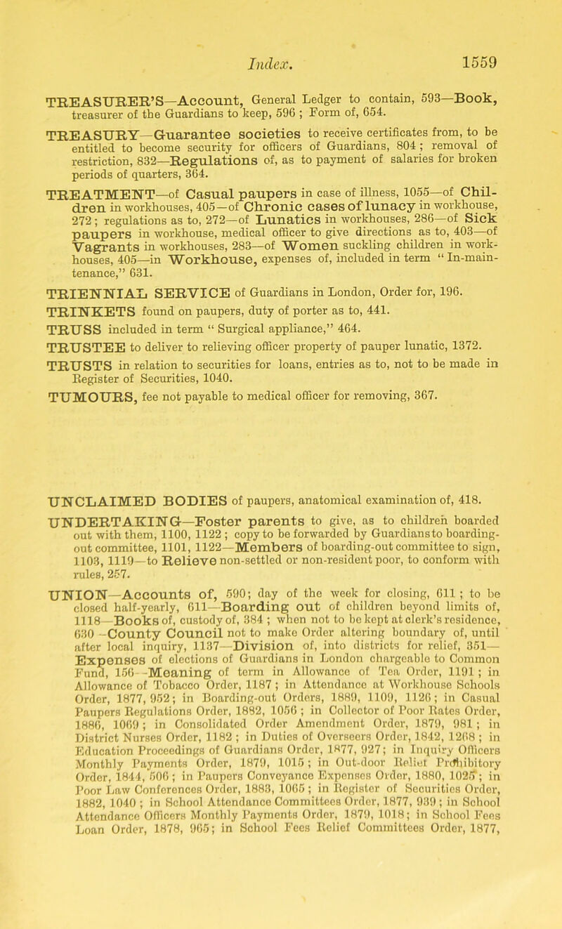 TREASURER’S—Account, General Ledger to contain, 593—Book, treasurer of the Guardians to keep, 596 ; Form of, 654. TREASURY—Guarantee societies to receive certificates from, to be entitled to become security for officers of Guardians, 804 ; removal of restriction, 832—Regulations of, as to payment of salaries for broken periods of quarters, 364. TREATMENT—of Casual paupers in case of illness, 1055—of Chil- dren in workhouses, 405—of Chronic cases of lunacy in workhouse, 272; regulations as to, 272—of Lunatics in workhouses, 286—of Sick paupers in workhouse, medical officer to give directions as to, 403—of Vagrants in workhouses, 283—of Wbmen suckling children in work- houses, 405—in Workhouse, expenses of, included in term “ In-main - tenance,” 631. TRIENNIAL SERVICE of Guardians in London, Order for, 196. TRINKETS found on paupers, duty of porter as to, 441. TRUSS included in term “ Surgical appliance,” 464. TRUSTEE to deliver to relieving officer property of pauper lunatic, 1372. TRUSTS in relation to securities for loans, entries as to, not to be made in Register of Securities, 1040. TUMOURS, fee not payable to medical officer for removing, 367. UNCLAIMED BODIES of paupers, anatomical examination of, 418. UNDERTAKING—Poster parents to give, as to children boarded out with them, 1100, 1122 ; copy to be forwarded by Guardiansto boarding- out committee, 1101,1122—Members of boarding-out committee to sign, 1103, 1119—to Relieve non-settled or non-resident poor, to conform with rules, 257. UNION—Accounts of, 590; day of the week for closing, 611 ; to be closed half-yearly, 611—Boarding out of children beyond limits of, 1118—Books of, custody of, 384 ; when not to be kept at clerk’s residence, 630 -County Council not to make Order altering boundary of, until after local inquiry, 1137—Division of, into districts for relief, 351— Expenses of elections of Guardians in London chargeable to Common Fund, 156 -Meaning of term in Allowance of Tea Order, 1191; in Allowance of Tobacco Order, 1187; in Attendance at Workhouse Schools Order, 1877,952; in Boarding-out Orders, 1889, 1109, 1126; in Casual Paupers Regulations Order, 1882, 1056 ; in Collector of Poor Rates Order, 1886, 1069; in Consolidated Order Amendment Order, 1879, 981; in District Nurses Order, 1182 ; in Duties of Overseers Order, 1842, 1268 ; in Education Proceedings of Guardians Order, 1877, 927; in Inquiry Officers Monthly Payments Order, 1879, 1015; in Out-door Relief Prohibitory Order, 1844, 506; in Paupers Conveyance Expenses Order, 1880, 1025“; in Poor Law Conferences Order, 1883, 1065 ; in Register of Securities Order, 1882, 1040 ; in School Attendance Committees Order, 1877, 939; in School Attendance Officers Monthly Payments Order, 1879, 1018; in School Fees Loan Order, 1878, 965; in School Fees Relief Committees Order, 1877,