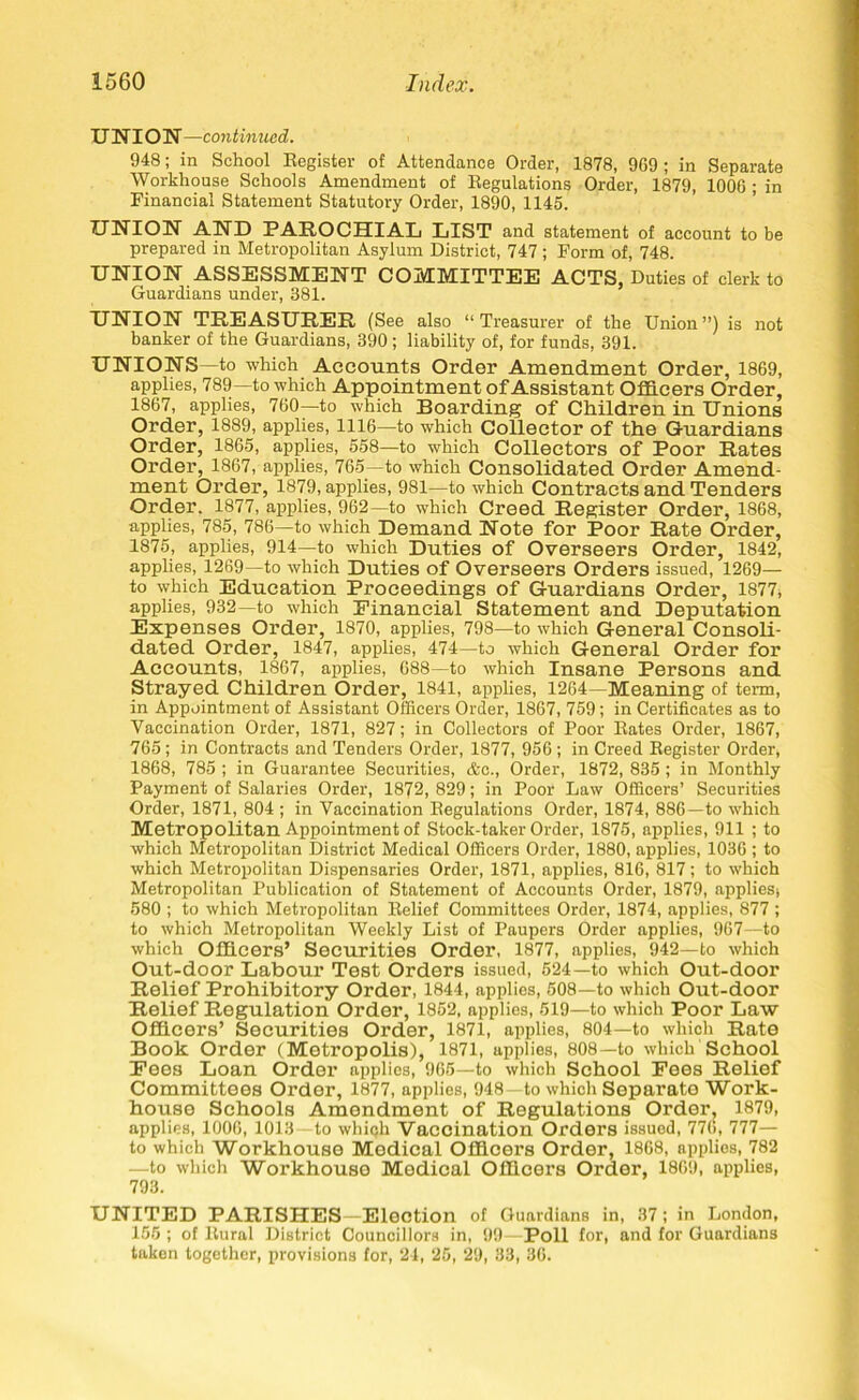 UNION—continued. 948; in School Register of Attendance Order, 1878, 9G9 ; in Separate Workhouse Schools Amendment of Regulations Order, 1879, 1006 ; in Financial Statement Statutory Order, 1890, 1145. UNION AND PAROCHIAL LIST and statement of account to be prepared in Metropolitan Asylum District, 747 ; Form of, 748. UNION ASSESSMENT COMMITTEE ACTS, Duties of clerk to Guardians under, 381. UNION TREASURER (See also “ Treasurer of the Union ”) is not banker of the Guardians, 390; liability of, for funds, 391. UNIONS—to which Accounts Order Amendment Order, 1869, applies, 789—to which Appointment of Assistant Officers Order, 1867, applies, 760—to which Boarding of Children in Unions Order, 1889, applies, 1116—to which Collector of the Guardians Order, 1865, applies, 558—to which Collectors of Poor Rates Order, 1867, applies, 765—to which Consolidated Order Amend- ment Order, 1879, applies, 981—to which Contracts and Tenders Order. 1877, applies, 962—to which Creed Register Order, 1868, applies, 785, 786—to which Demand Note for Poor Rate Order, 1875, applies, 914—to which Duties of Overseers Order, 1842, applies, 1269—to which Duties of Overseers Orders issued, 1269— to which Education Proceedings of Guardians Order, 1877, applies, 932—to which Einancial Statement and Deputation Expenses Order, 1870, applies, 798—to which General Consoli- dated Order, 1847, applies, 474—to which General Order for Accounts, 1867, applies, 688—to which Insane Persons and Strayed Children Order, 1841, applies, 1264—Meaning of term, in Appointment of Assistant Officers Order, 1867, 759; in Certificates as to Vaccination Order, 1871, 827; in Collectors of Poor Rates Order, 1867, 765; in Contracts and Tenders Order, 1877, 956 ; in Creed Register Order, 1868, 785 ; in Guarantee Securities, &c., Order, 1872, 835 ; in Monthly Payment of Salaries Order, 1872, 829; in Poor Law Officers’ Securities Order, 1871, 804 ; in Vaccination Regulations Order, 1874, 886—to which Metropolitan Appointment of Stock-taker Order, 1875, applies, 911 ; to which Metropolitan District Medical Officers Order, 1880, applies, 1036; to which Metropolitan Dispensaries Order, 1871, applies, 816, 817; to which Metropolitan Publication of Statement of Accounts Order, 1879, appliesj 580 ; to which Metropolitan Relief Committees Order, 1874, applies, 877 ; to which Metropolitan Weekly List of Paupers Order applies, 967—to which Officers’ Securities Order, 1877, applies, 942—to which Out-door Labour Test Orders issued, 524—to which Out-door Relief Prohibitory Order, 1844, applies, 508—to which Out-door Relief Regulation Order, 1852, applies, 519—to which Poor Law Officers’ Securities Order, 1871, applies, 804—to which Rate Book Order (Metropolis), 1871, applies, 808—to which School Eees Loan Order applies, 965—to which School Fees Relief Committees Order, 1877, applies, 948 to which Separate Work- house Schools Amendment of Regulations Order, 1879, applies, 1006, 1013 to which Vaccination Orders issued, 776, 777— to which Workhouse Medical Officers Order, 1868, applies, 782 —to which Workhouso Medical Officers Order, 1869, applies, 793. UNITED PARISHES—Election of Guardians in, 37; in London, 156 ; of Rural District Councillors in, 99—Poll for, and for Guardians taken together, provisions for, 24, 25, 29, 33, 36.