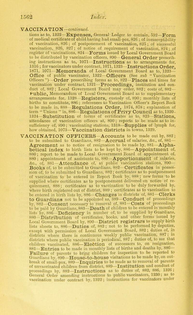 VACCINATION—continued. tions as to, 1322—Expenses, General Ledger to contain, 592—Form of medical certificate of child having had small-pox, 826 ; of insusceptibility of vaccination, 826 ; of postponement of vaccination, 825 ; of successful vaccination, 826, 827; of notice of requirement of vaccination, 824; of register of vaccinations, 824—Forms issued by Local Government Board to be distributed by vaccination officers, 890—General Order prescrib- ing instructions as to, 1071—Instructions as to arrangements for, 1316 ; for vaccinators under contract, 1071,1323—Instructions Order, 1871, 1071—Memoranda of Local Government Board as to, 1323— Office of public vaccinator, 1322—Officers (See sub “Vaccination Officers ”)—Order prescribing forms as to, 822—Places and times for vaccination under contract, 1321—Proceedings, institution and con- duct of, 882 ; Local Government Board may order, 882; costs of, 882— Public, Memorandum of Local Government Board as to supplementary arrangements for, 1328—Registers, custody of, 890; monthly lists of births to constitute, 886 ; references to Vaccination Officer’s Report Book to be made in, 888—Regulations Order, 1874, 878; explanation of term “ Unions ” in, 886—Regulations of Privy Council as to, 1320- 1324—Substitution of forms of certificates as to, 823—Stations, attendance of vaccination officers at, 890; reports to be made as to in- sufficiency of, 890; vaccinating stations, 1318—Supplies of lymph for, how obtained, 1073—Vaccination districts in towns, 1329. VACCINATION OFFICERS—Accounts to be made out by, 882 ; to be submitted to Guardians, 882—Accrual of salaries, &e., of, 881— Agreement as to notice of resignation to be made by, 881—Alpha- betical index to birth lists to be kept by, 886—Appointment of, 880; report to be made to Local Government Board of appointment of, 880 ; appointment of assistants to, 880—Apportionment of salaries, &c., of, 881—Attendance of, at public vaccination stations, 890— Books of, to be submitted to Guardians, 882—Certificates in posses- sion of, to be submitted to Guardians, 882; certificates as to postponement of vaccination to be entered in Report Book by, 888; new forms to be supplied where certificates as to postponement delivered on notice of re- quirement, 888; certificates as to vaccination to be duly forwarded by, where birth registered out of district, 889 ; certificates as to vaccination to be entered in birth lists by, 886-—Changes in districts of, 881—Clerks to Guardians not to be appointed as, 389—Conduct of proceedings by, 882—Consent necessary to removal of, 881—Costs of proceedings to be paid by Guardians, 883—Death of children to be entered in monthly lists by, 886 Deficiency in number of, to be supplied by Guardians, 880 Distribution of certificates, books, and other forms issued by Local Government Board by, 890—District registrars to supply birth lists sheets to, 886—Duties of, 882 ; not to be performed by deputies, except with permission of Local Government Board, 882 ; duties of, in districts where there is continuous weekly public vaccination, 887; in districts where public vaccination is periodical, 887 ; duties of, to see that children vaccinated, 886—Election of successors to, on resignation, 881—Entries to be made in monthly lists of births and deaths by, 886 Failure of parents to bring children for inspection to be reported to Guardians by, 890—House-to-house visitations to be made by, on out- break of small-pox, 889—Inquiries to be made as to removal of parents of unvaccinated children from district, 889—Institution and conduct of proceedings by, 882—Instructions as to duties of, 882, 886, 1326; General Oi'der amending instructions to public vaccinators, 1230; as to vaccination under contract by, 1322 ; instructions for vaccinators under
