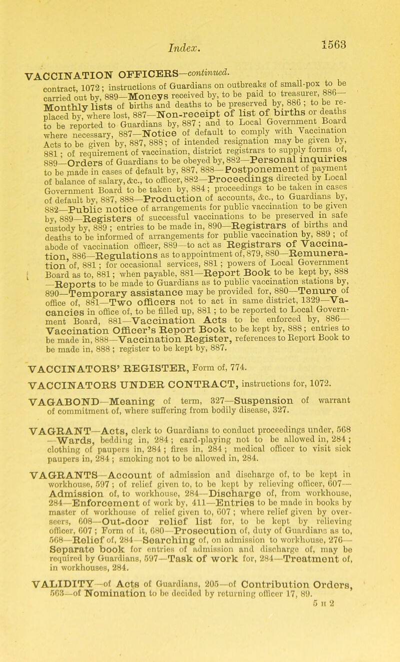 VACCINATION OFFICERS—continued. contract, 1072; instructions of Guardians on outbreaks of small-pox to be earned out by, 889—Moneys received by, to be paid_to treasurer, 88b Monthly lists of births and deaths to be preserved by, 886 ; to be re- jffaced by^vhere lost, 887—Non-receipt of list of births or deaths to be reported to Guardians by, 887 ; and to Local Government Board where necessary, 887—Notice of default to comply with Vaccination Acts to be given by, 887, 888; of intended resignation may be given by, 881 • of requirement of vaccination, district registrars to supply forms ot, 889— Orders of Guardians to be obeyed by, 882—Personal inquiries to'be made in cases of default by, 887, 888—Postponement of payment of balance of salary, &c., to officer, 882-ProeeedmgS directed by Local Government Board to be taken by, 884; proceedings to be taken in cases of default by, 887, 888—Production of accounts, &c., to Guardians by, 882 Public notice of arrangements for public vaccination to be given w 889 Registers of successful vaccinations to be preserved in safe custody by, 889 ; entries to be made in, 890—Registrars of births and deaths to be informed of arrangements for public vaccination by, 889 , ol abode of vaccination officer, 8S9—to act as Registrars of Vaccina- tion 886—Regulations as to appointment of, 879, 880—Remunera- tion’of, 881; for occasional services, 881; powers of Local Government [ Board as to, 881; when payable, 881—Report Book to be kept by, 888 —Reports to be made to Guardians as to public vaccination stations by, 890— Temporary assistance may be provided for, 880—Tenure of office of, 881—Two officers not to act in same district, 1329—Va- cancies in office of, to be filled up, 881; to be reported to Local Govern- ment Board, 881—Vaccination Acts to be enforced by, 886- Vaccination Officer’s Report Book to be kept by, 888; entries to be made in, 888—Vaccination Register, references to Report Book to be made in, 888 ; register to be kept by, 887. VACCINATORS’ REGISTER, Form of, 774. VACCINATORS UNDER CONTRACT, instructions for, 1072. VAGABOND—Meaning of term, 327—Suspension of warrant of commitment of, where suffering from bodily disease, 327. VAGRANT—Acts, clerk to Guardians to conduct proceedings under, 568 - Wards, bedding in, 284; card-playing not to be allowed in, 284 ; clothing of paupers in, 284; fires in, 284; medical officer to visit sick paupers in, 284 ; smoking not to be allowed in, 284. VAGRANTS—Account of admission and discharge of, to be kept in workhouse, 597 ; of relief given to, to bo kept by relieving officer, 607— Admission of, to workhouse, 284—Discharge of, from workhouse, 284—Enforcement of work by, 411—Entries to bo made in books by master of workhouse of relief given to, 607 ; where relief given by over- seers, 608—Out-door relief list for, to be kept by relieving officer, 607 ; Form of it, 680—Prosecution of, duty of Guardians as to, 568—Relief of, 284—Searching of, on admission to workhouse, 276— Separate book for entries of admission and discharge of, may be required by Guardians, 597—Task of woi’k for, 284—Treatment of, in workhouses, 284. VALIDITY—of Acts of Guardians, 205—of Contribution Ordors, 563—of Nomination to bo decided by returning officer 17, 89. 5 h 2